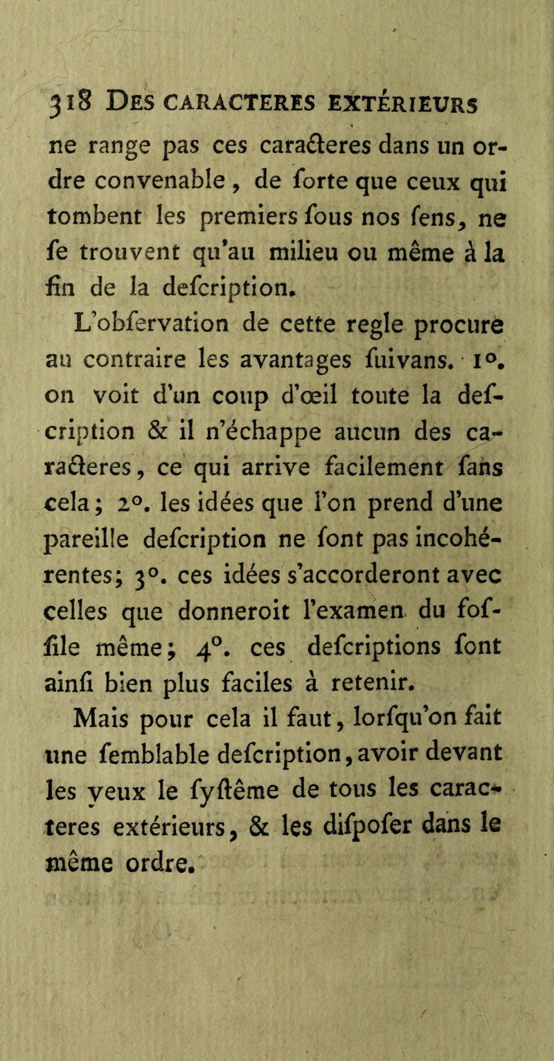 ne range pas ces caractères dans un or- dre convenable , de forte que ceux qui tombent les premiers fous nos fens, ne fe trouvent qu’au milieu ou même à la fin de la defcription. L’obfervation de cette regle procure au contraire les avantages fuivans. i®, on voit d’un coup d’œil toute la def- cription & il n’échappe aucun des ca- raCieres, ce qui arrive facilement fans cela ; 2®. les idées que l’on prend d’une pareille defcription ne font pas incohé- rentes; 3°. ces idées s’accorderont avec celles que donneroit l’examen du fof- file même; 4®. ces defcriptions font ainfi bien plus faciles à retenir. Mais pour cela il faut, lorfqu’on fait «ne femblable defcription, avoir devant les yeux le fyftême de tous les carac- tères extérieurs, & les difpofer dans le même ordre.