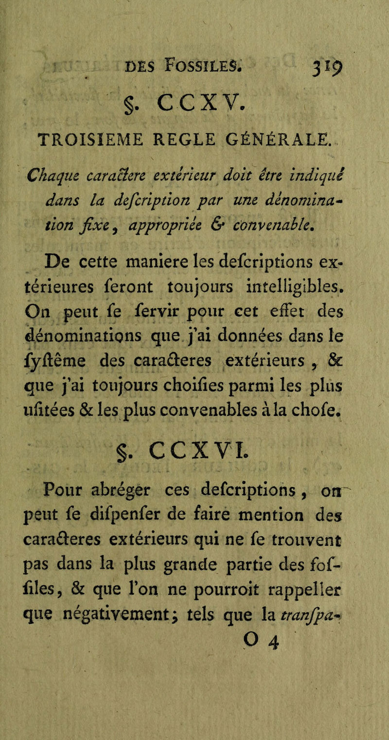 §. ccxv. TROISIEME REGLE GÉNÉRALE. Chaque caracîere extérieur doit être indiqué dans la defeription par une dénomma^ lion fixe^ appropriée & Convenable, De cette maniéré les deferiptions ex- térieures feront toujours intelligibles. On peut fe fervir pour cet effet des dénominations que j’ai données dans le fyftême des caraâieres extérieurs , & que j’ai toujours choilîes parmi les plus ufîtées & les plus convenables à la chofe. §. CCXVI. Pour abréger ces deferiptions, on' peut fe difpenfer de faire mention des caraéleres extérieurs qui ne fe trouvent pas dans la plus grande partie des fof- files, & que l’on ne pourroit rappeller que négativement; tels que htranfpa-: P 4