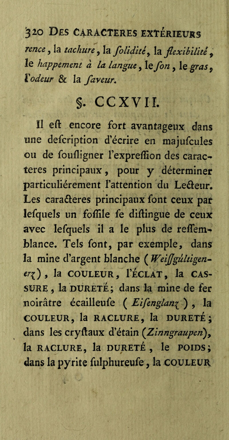 Tence y la tachure y la foliditéy Xz. flexibilïté y le happemmt à la langui, le fon , le gras y Xodcur & la faveur, §. CCXVII. Il eft encore fort avantageux dans une defcription d’écrire en majufcules ou de foufligner l’expreffion des carac- tères principaux, pour y déterminer particuliérement l’attention du Leâeur. Les caraûeres principaux font ceux par lefquels un foffile fe diftingue de ceux avec lefquels il a le plus de reffem- blance. Tels font, par exemple, dans la mine d’argent blanche ( Weißgültigen- erf) y la COULEUR, l’ÉCLAT, la CAS- SURE , la DURETE ; dans la mine de fer noirâtre écailleufe ( Eifenglan^^ ) , la COULEUR, la RACLURE, la DURETÉ J dans les cryftaux d’étain {Zinngraupen), la RACLURE, la DURETÉ, le POIDS; dans la pyrite fulphureufe, la couleur