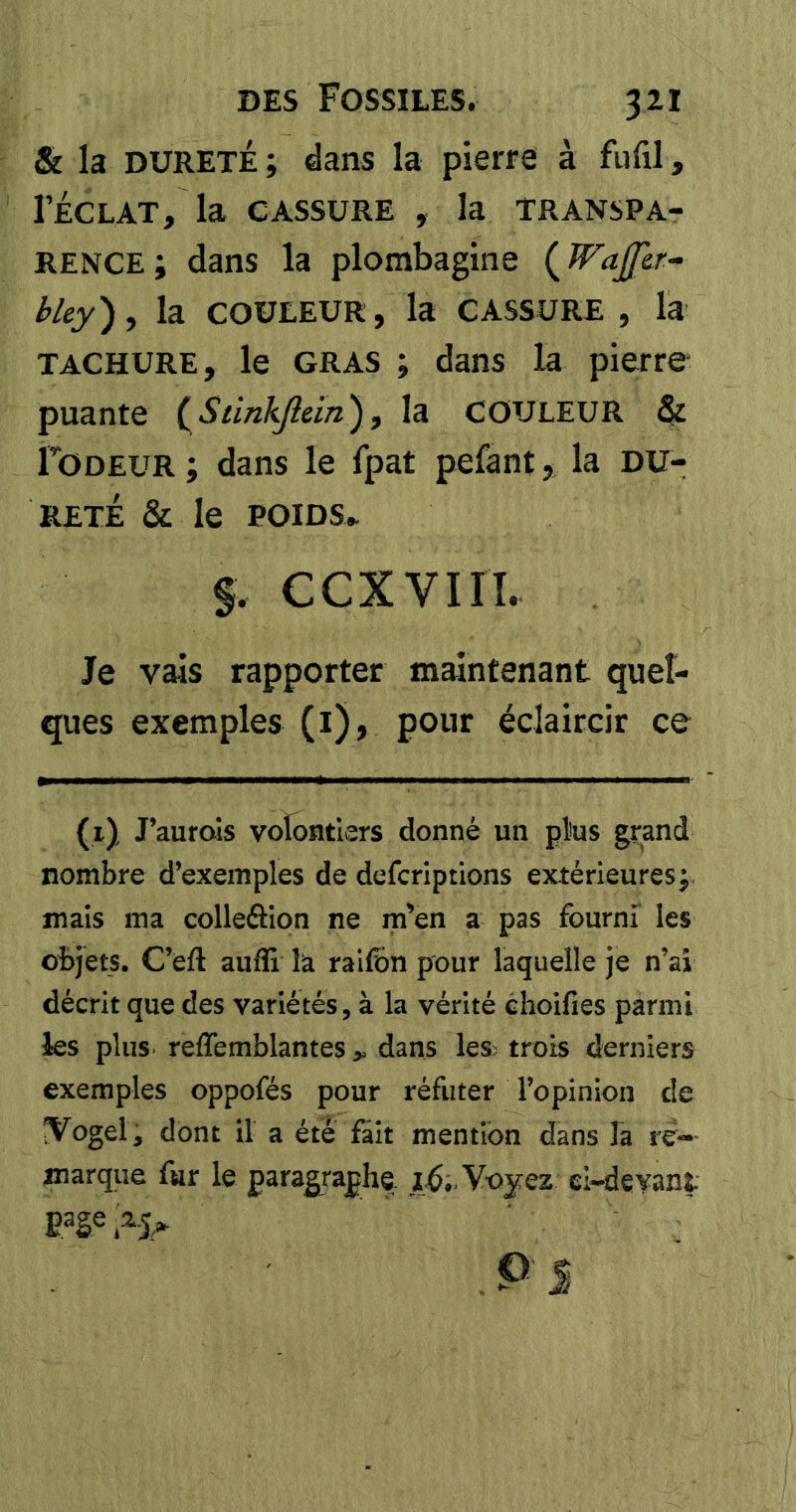 & la DURETÉ; dans la pierre à fufil, l’ÉCLAT, la CASSURE , la transpa- rence; dans la plombagine {WaJJlr- hley), la COULEUR, la CASSURE, la TACHURE, le GRAS ; dans la pierre puante {^Stinkficin), la COULEUR & Ï’ODEUR ; dans le fpat pefant, la DU- RETÉ & le POIDS.. f. CCXVIIÎ. Je vais rapporter maintenant quel- ques exemples (i), pour éclaircir ce (1) J’aufois volontiers donné un plus grand nombre d’exemples de defcriptions extérieures;, mais ma colleâion ne m^en a pas fourni les oî>jets. C’efl aufli là raifbn pour laquelle je n’ai décrit que des variétés, à la vérité choifies parmi les plus reffemblantes > dans les^ trois derniers exemples oppofés pour réfuter l’opinion de ÎVogel, dont il a été fait mention dans la re«- marque fur le paragraphe Voyez ei-deyant