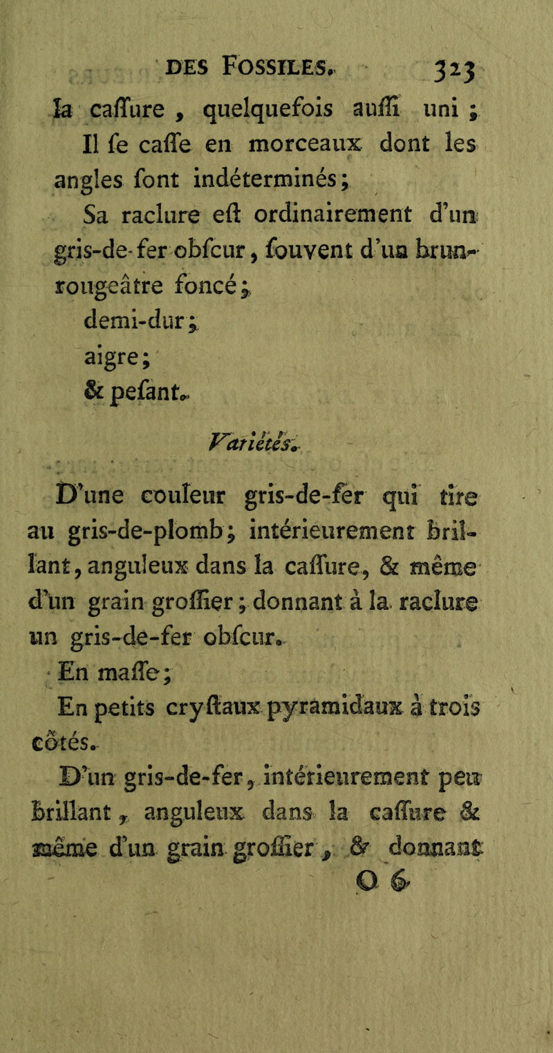 îa caiTiire , quelquefois auflî uni ; Il fe caffe en morceaux dont les angles font indéterminés ; Sa raclure efl: ordinairement d’un; gris-de-fer obfcur, fouvent d’ua brun- rougeâtre foncé ÿ, demi-dur;^ aigre; & pelant.. rarUiis^ D’une couleur gris-de-fer qui tire au gris-de-plomb; intérieurement bril- lant, anguleux dans la caffure, & même d’un grain greffier ; donnant à la raclure un gris-de-fer obfcur. En maffe; En petits cryftaux pyramidaux à trois cotés. Dam gris-de-fer, intérieurement peu brillant, anguleux dans la caffure âr asoême d’un grain greffier , ^ doananÊ