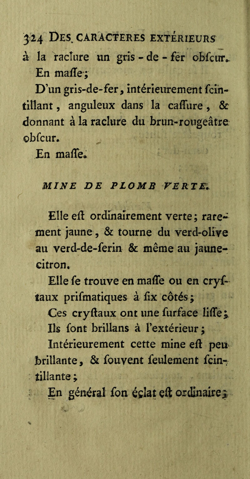 à la raclure un gris - de - fér obfcur^ En maffe-; D’un gris-de-fer, intérieurement fcih- titlant, anguleux dans la caflure , & donnant à la raclure du brun-rougeâtre çbfcur. En maffe. MINE DE PLOMB TERTEi Elle eft ordinairement verte ; rare- ment jaune, & tourne du verd-olive au verd-de-ferin & même au jaune- citron. Elle fe trouve en maffe ou en cryf- laux prifmatiques à fix côtés ; Ces cryftaux ont une furfaee liffe; Ils font brillans à l’extérieur; Intérieurement cette mine eft peii brillante, & fouvent feulement fein-; tiliante ; En général fon éclat eft ordinaire^