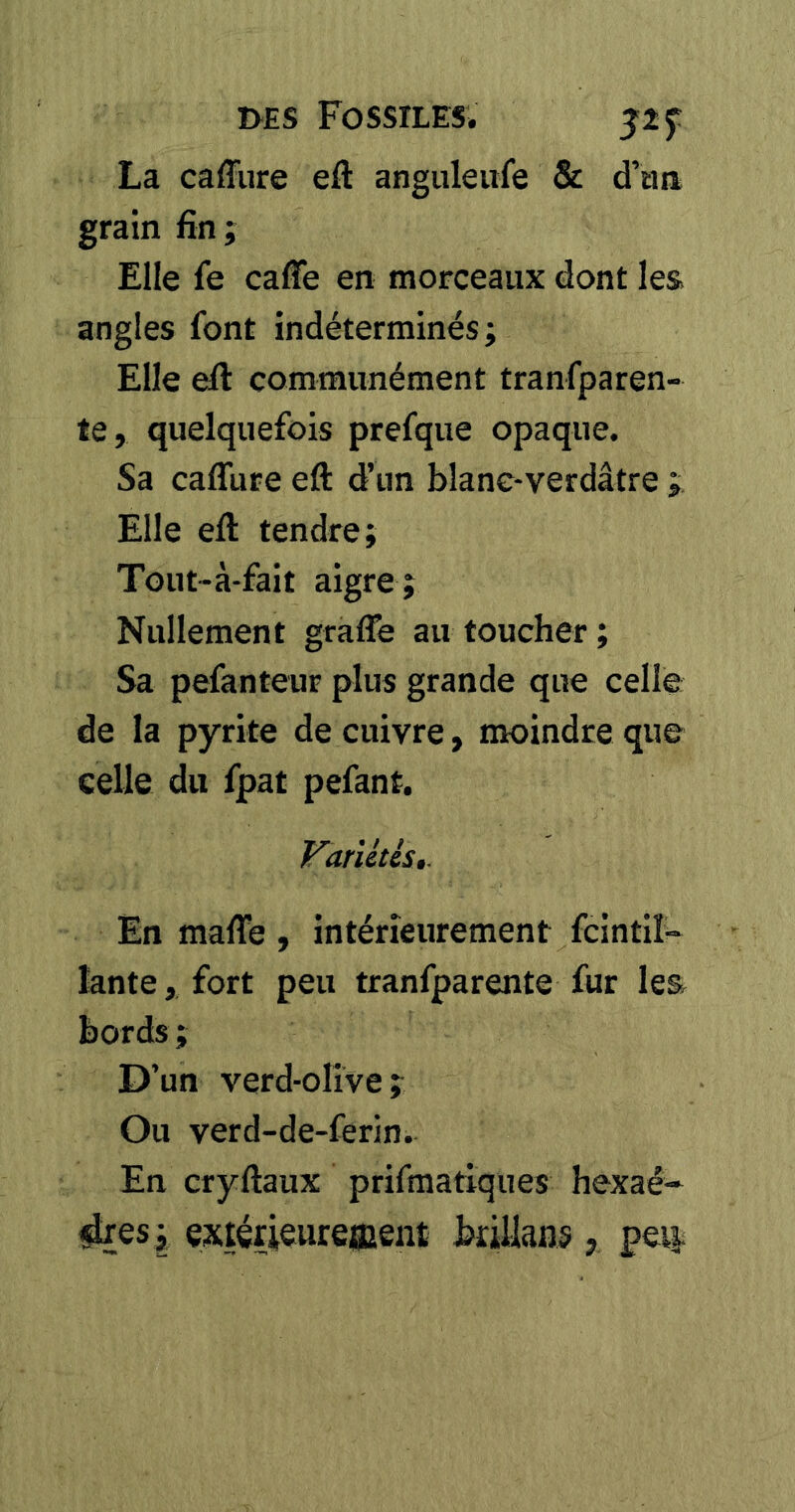 La caffure eft anguleufe & d’tm grain fin ; Elle fe caffe en morceaux dont les angles font indéterminés; Elle eft communément tranfparen- te, quelquefois prefque opaque. Sa caffure eft d’un blanc-verdâtre ; Elle eft tendre; Tout-à-fait aigre ; Nullement graffe au toucher; Sa pefanteur plus grande que celle de la pyrite de cuivre, mroindre que celle du fpat pefant. Variétés,. En maffe , intérieurement fcintil- lante, fort peu tranfparente fur les bords ; D’un verd-olive; Ou verd-de-ferin. En cryftaux prifmatiques hexaé-* ^es ; exiérieureœent brillans , pei|