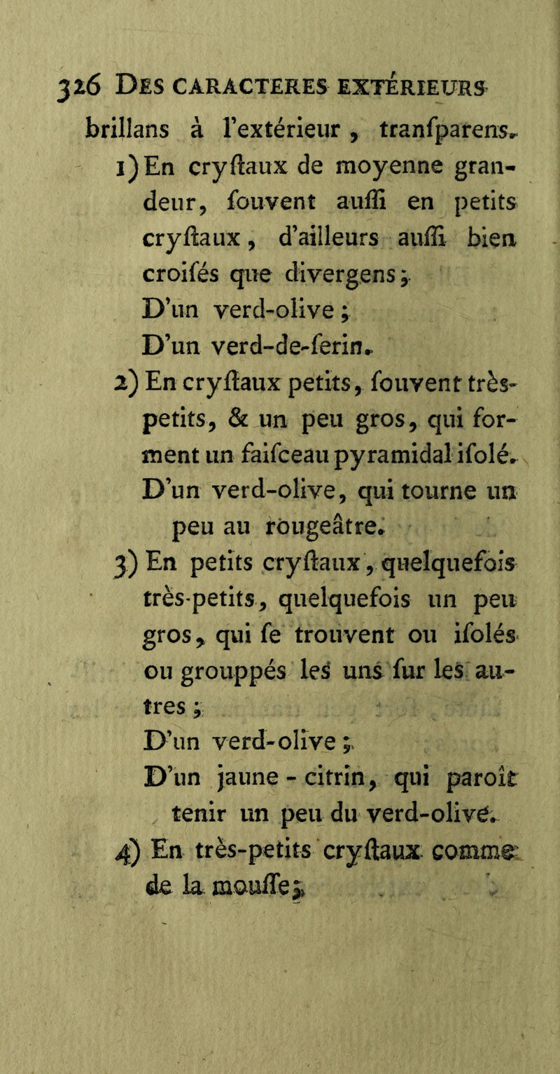 brillans à l’extérieur, tranfparens,^ 1) En cryftaux de moyenne gran- deur, fouvent auffi en petits cryftaux, d’ailleurs aufîi bien croifés que divergens; D’un verd-olive ; D’un verd-de-ferin, 2) En cryftaux petits, fouvent très- petits, & un peu gros, qui for- ment un faifceaii pyramidal ifolé. D’un verd-olive, qui tourne un peu au rougeâtre» 3) En petits cryftaux, quelquefois très-petits, quelquefois un peu gros, qui fe trouvent ou ifolés ou grouppés leâ uns fur les au- tres ; D’un verd-olive D’un jaune-citrin, qui paroît tenir un peu du verd-olivé. 4) En très-petits cryftaux comme' de la moulTe j»