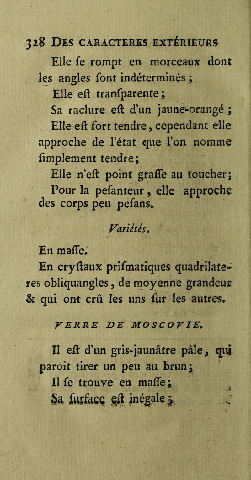 Elle fe rompt en morceaux dont les angles font indéterminés ; Elle eft tranfparente Sa raclure eft d’im jaune-orangé Elle eft fort tendre, cependant elle approche de l’état que l’on nomme fimplement tendre; Elle n’eft point grafte au toucher; Pour la pefanteur, elle approche des corps peu pefans, VarUtés, En mafiê» En cryftaux prifmatîques quadrilatè- res obliquangles, de moyenne grandeur & qui ont crû les uns fur les autres, VERRE DE MOSCOVIE. Il eft d’un gris-jaunâtre pâle, qui paroît tirer un peu au brun; Il fe trouve en mafle ; U fefftCÇ inégale ÿ