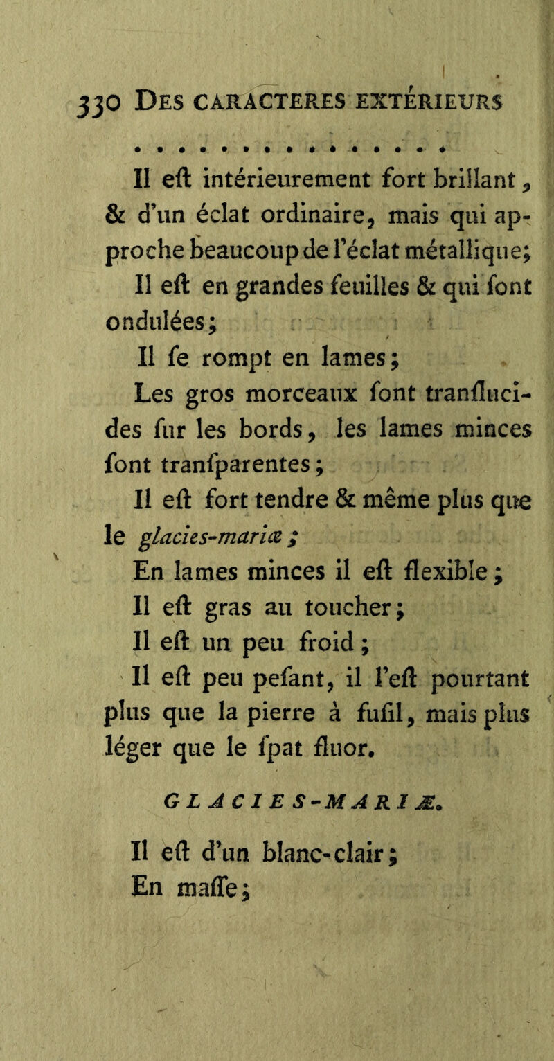 II eft intérieurement fort brillant, & d’un éclat ordinaire, mais qui ap- proche Beaucoup de l’éclat métallique; 11 eft en grandes feuilles & qui font ondulées; Il fe rompt en lames; Les gros morceaux font tranfluci- des fur les bords, les lames minces font tranfparentes ; II eft fort tendre & même plus que le glacies-marîæ ; En lames minces il eft flexible ; Il eft gras au toucher; Il eft un peu froid ; Il eft peu pefant, il l’eft pourtant plus que la pierre à fufil, mais plus léger que le fpat fluor. GLACIES-MARIÆ, Il eft d’un blanc-clair; En maffe;