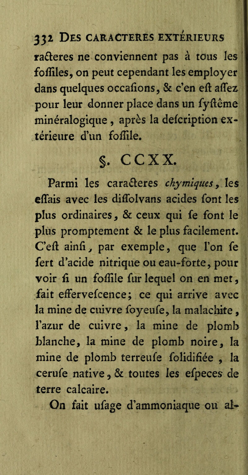 ra£leres ne conviennent pas à tous les foffiles, on peut cependant les employer dans quelques occafions, & c’en èft aflez pour leur donner place dans un fyftême minéralogique, après la defcription ex- térieure d’un foffile. §. ccxx. Parmi les caraderes chymiques y les effais avec les diflbivans acides font les plus ordinaires, & ceux qui fe font le plus promptement & le plus facilement. C’eft ainfi, par exemple, que l’on fe fert d’acide nitrique ou eau-forte, pour voir fi un folîüe fur lequel on en met, fait effervefcence; ce qui arrive avec la mine de cuivre foyeufe, la malachite, l’azur de cuivre, la mine de plomb blanche, la mine de plomb noire, la mine de plomb terreufe folidifiée , la cerufe native, & toutes les efpeces de terre calcaire. On fait ufage d’ammoniaque ou ai-