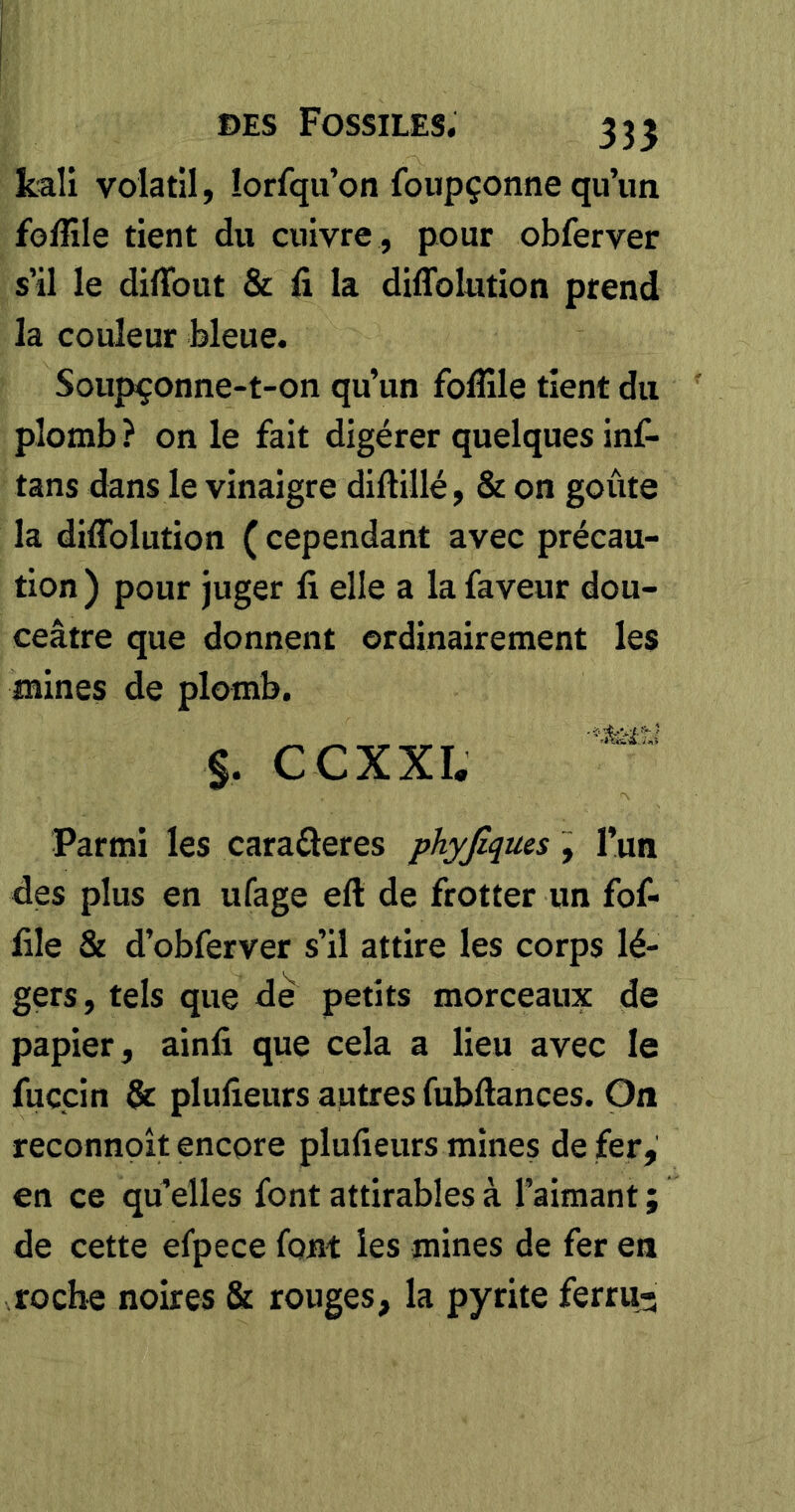 335 kaîi volatil, lorfqu’on foupçonne qu’un foffile tient du cuivre , pour obferver s’il le difîbut & li la diflfolution prend la couleur bleue. Soupçonne-t-on qu’un folîile tient du plomb? on le fait digérer quelques inf- tans dans le vinaigre diftillé, & on goûte la diffolution ( cependant avec précau- tion ) pour juger fi elle a la faveur dou- ceâtre que donnent ordinairement les mines de plomb. §. CCXXI. Parmi les caraâeres phyßques, l’un des plus en ufage eft de frotter un fof- file & d’obferver s’il attire les corps lé- gers, tels que de petits morceaux de papier, ainfi que cela a lieu avec le fuçcin & plufieurs autres fubftances. On reconnoît encore plufieurs mines de fer, en ce qu’elles font attirables à l’aimant ; de cette efpece font les mines de fer en roche noires & rouges, la pyrite ferrii5