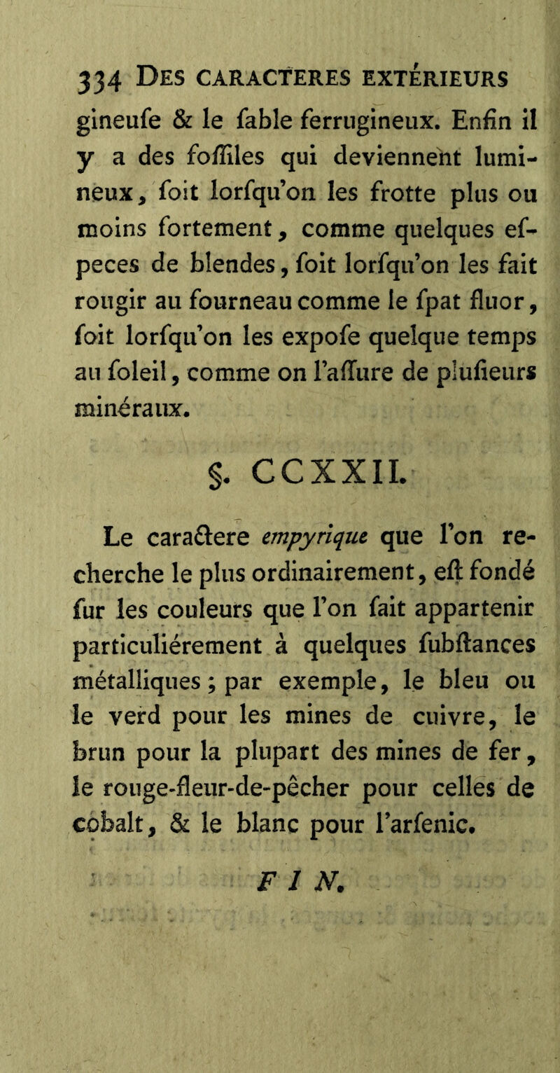gineufe & le fable ferrugineux. Enfin il y a des foflîles qui deviennent lumi- neux, foit lorfqu’on les frotte plus ou moins fortement, comme quelques ef- peces de blendes, foit lorfqu’on les fait rougir au fourneau comme le fpat fluor, foit lorfqu’on les expofe quelque temps au foleil, comme on l’affure de plufieurs minéraux. §. CCXXII. Le caraftere empyriqui que l’on re- cherche le plus ordinairement, eft fondé fur les couleurs que l’on fait appartenir particuliérement à quelques fubftances métalliques ; par exemple, le bleu ou le veird pour les mines de cuivre, le brun pour la plupart des mines de fer, le rouge-fleur-de-pêcher pour celles de cobalt, & le blanc pour l’arfenic. F I N,