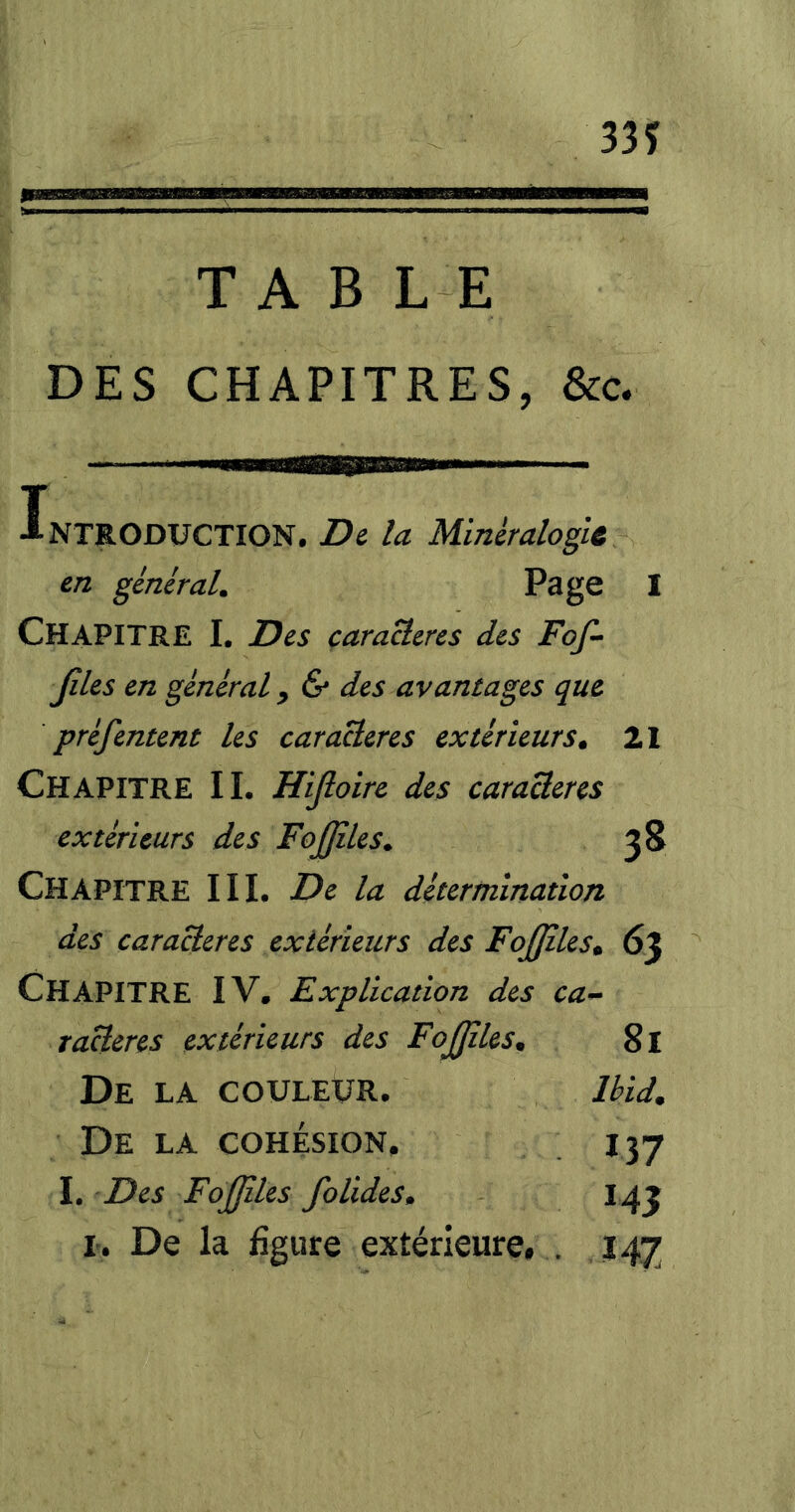 335? TABLE DES CHAPITRES, &c. Introduction. Di la Minéralogli en général. Page 1 Chapitre I. Des çaraBeres des Foß- ßles en général, & des avantages que préfentent les caraHeres extérieurs^ Il Chapitre IL Hißoirc des caraäeres extérieurs des Foßiles. 38 Chapitre III. De la détermination des caraBeres extérieurs des FoßilesM 63 Chapitre IV. Explication des ca-^ raHeres extérieurs des Fojßles. 8l De la coulevr. Ibid. De la cohésion, 137 L Des Fojßles folides. I 43 L. De la figure extérieure, . 147