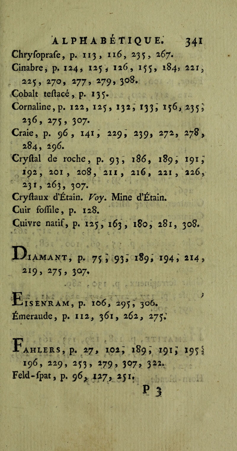 Chryfoprafe, p. 113, 116, 235, 267. Cinabrcj p. 124, 123 « 126, 155, 1S4, 221, 225, 270, 277, 279, 308. Cobalt teAacé, p. 133. Cornaline, p. 122, 123, 132; 133^ 136, 233J *36» 307- Craie, p. 96, 141229; 239, 272, 278, 284, 296. Cryßal de roche, p. 93, i8ô, 189i 191^ 192, 201, 208, 2H, 216, 221, 226, 231, 263, 307. Cryßaux d’Étain. Fby. Mine d’Étain. Cuir foflâle, p. 128. Cuivre natif, p. 123, 163, 180,' 281, 308. D lAMANT, p. 73; 93; 189; 194; 114 219 > ^7S> 3^7’ Eisenram, p. 106, 293i 306. Émeraude, p. iiz, 361, 262, 273,’ jTahlers, p. 27, 102; 189^ 191^ 193I 196, 229, 233, 279, 307, 322. Feld-fpat, p. 96^ 127, 251, P 3