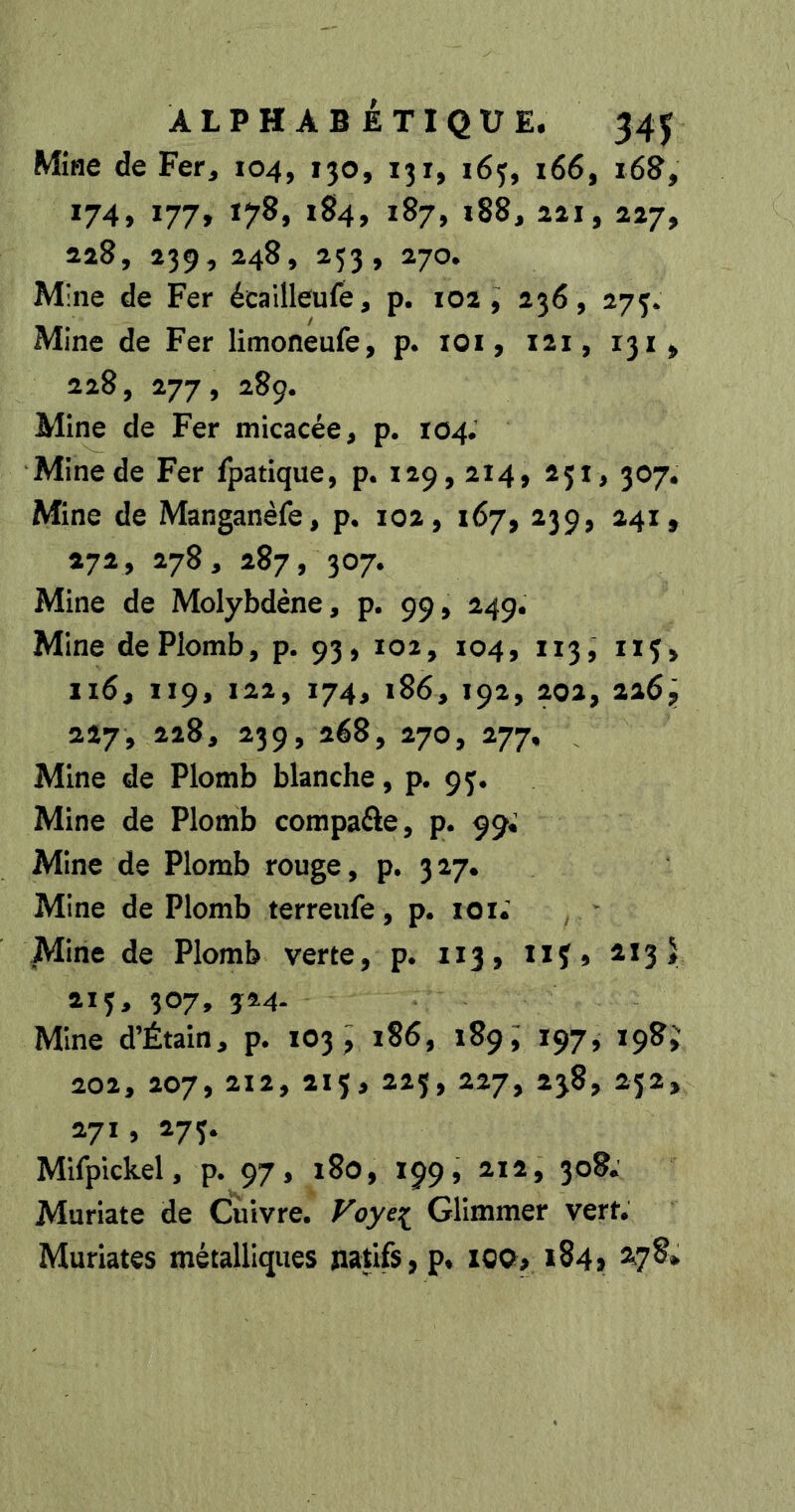Mîiîe de Fer^ 104, 130, 131, 163, 166, 168, 174, 177, 178, 184, 187, 188, 221, 227, 228, 239, 248, 253, 270. Mine de Fer écailleufe, p. 102, 236, 275* Mine de Fer limoneufe, p* lOi, i2i, 131^ 228, 277, 289. Mine de Fer micacée, p. 104. Mine de Fer fpatique, p. 129,214, 251, 307. Mine de Manganèfe, p. 102, 167, 239, 241, 272, 278, 287, 307. Mine de Molybdène, p. 99, 249. Mine de Plomb, p. 93, 102, 104, 113, iiç, 116, 119, 122, 174, 186, 192, 202, 2269 227, 228, 239, 268, 270, 277, Mine de Plomb blanche, p. 95. Mine de Plomb compaûe, p. 99; Mine de Plomb rouge, p. 327. Mine de Plomb terreufe, p. lOi; Mine de Plomb verte, p. 113, îif 9 ^^3* 213, 307, 324. Mine d’Étain, p. 103, 186, 189, 197, 198, 202, 207, 212, 215, 225, 227, 238, 232, 271 , 273. Mifpickel, p. 97, 180, 199, 212, 308. Muriate de Cuivre. Foye:^ Glimmer vert. Muriates métalliques natifs, p. iQQp 184» ^7^*