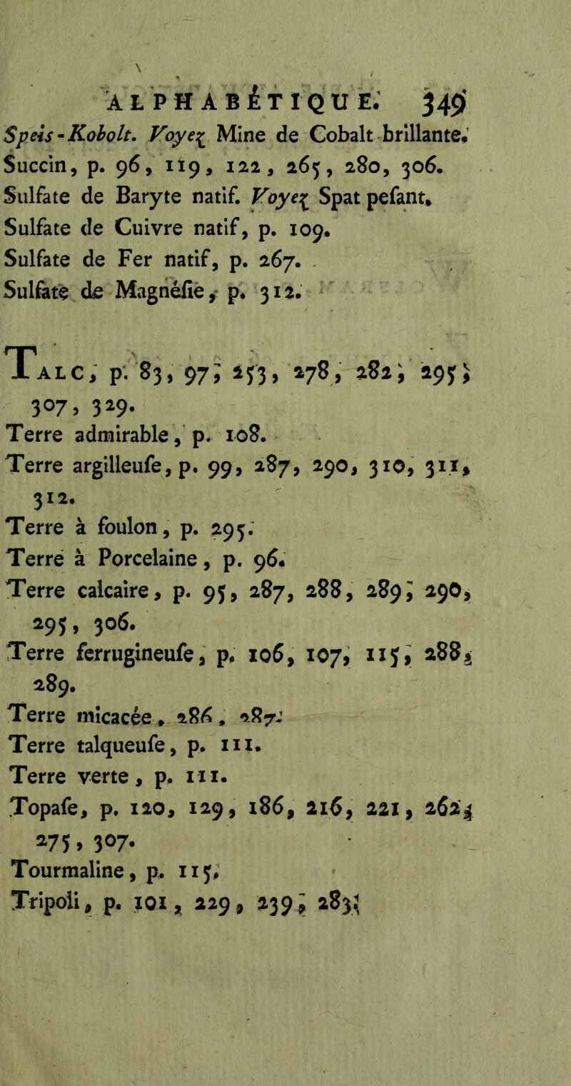 À L P H A B iT I Q U E. 34$f Speis •Koholt. Voye:^ Mine de Cobalt brillante,' Succin, p. 96, 119, 12.2, 165, 280, 306. Sulfate de Baryte natif. Voye:^ Spat pefant. Sulfate de Cuivre natif, p. 109, Sulfate de Fer natif, p. 267. Sulfate de Magnéfîè, p* 312. Talc, p. 83, 97; 133, »78, aSii apjj 307, 329. Terre admirable , p. io8. Terre argilleufe, p. 99, 287, 290, 310, 311» 312. Terre à foulon, p. 295. Terre à Porcelaine, p. 96. Terre calcaire, p. 95, 287, 288, 289J 29OJ, 295, 306. Terre fcrrugineufe, p, io6, 107, 1x5, 288^ 289. Terre micacée * 28^* 287J Terre talqueufe, p. ni* Terre verte, p. ixi. Topafe, p. 120, 129, i86, 2i^, 221, 262^ 275,307. Tourmaline, p. 115# Tripoli, p. xox, 229, 239> 283^