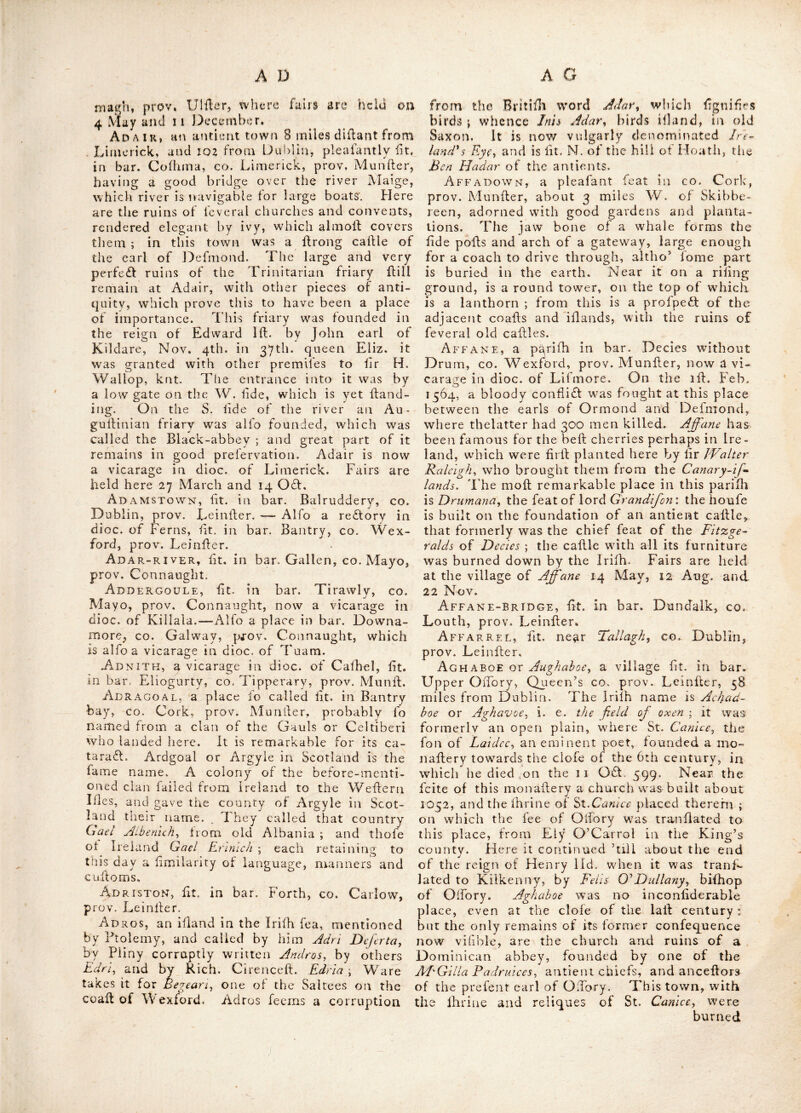 Abbky-Shrulf, or Ahhcy^ShrooIe^ a fair town I'A bar. Shraiule, co, I.on^forcl, prov. Lelniler ; where an abbey was foiuided by one O’Ferral for Cillcrtian mofiks. Fairs held on the firil Wed. after Trinitv-i’und. this is a redtorv in dioc, of Ardagh —Alio a place in bar. Moy- geelh, CO. WeflmeaHi, prov. Leinfler. — Alfo the ruins of a once fuperb abbey, ht. at Shrule ill CO. Mayo, prov. Connaught : otherwife called Burrijhrule or BurriJ/iroole, and antiently Barafoulc. Abikgton, 'fit. near Limerick, co. Limerick, prov. Manlier. Abby, lit. in bar. Coflello, co. Mayo, prov. Connaught. AbbY-Leix, fit, in bar. CuUmagh^ Qiieen’s CO. prov, Leinfler ; it was called Abbey-Leux from a Ciflertian abbey founded there, A. D. s 183, by one of the O’'More’’near the river Nore, about 3 miles diidant from Lijhigriy ; this place is now a vicarage in dioc. of Leighlin. Th omas Vefey was created vile, de Vefcl of Abby-Leix in 1776. Abby-Shruer, ov AbyJIireor, lit. in bar.Car- bary, CO. Cork, prov. Alunfter. Abby-ShRUBE, fee Abbey-ShruUs Abby-Side, lit. in bar. Decies without Drum, co. Waterford, prov. Munfter. Abby-Strowr y, now a vicarage in dioc. of Hofs, lit. in bar. Carbery, co. Cork, prov. Alunllor. Abhanmore, or the great river; a fmall river riling in the upper lake of Glendaloch, in the co. Wicklow ; from whence taking a S. E. conrfe, thro’ a glen formerly covered with wood, it falls intO' the fea at Arklow. The river Black-water, or Broad-water, in the CO. of Waterford, is named by Ptolemy Dauro- tia, but by Nacham it is called Abhan-morc. Abingdon or Ablngton^ a fair town lit. in bar. Owneybeg, co. Limerick, prov. Munfter, about 7 miles E. of Limerick : its antient name was Withencia or fVothency^ famous for an ab- bey which flood there, of which John O'Mid- rain was the lafl abbot,; queen Elizabeth, in the 5th year of her reign, granted this abbey for ever, with certain lands, to Peter Wallh in capite, at the yearly rent of 57/. 2i. 3A This abbey was founded by Theobald Fitz- Walter, lord of Carrick, in 1205: he was in- terred here in 1206. It is now a redlory in the dioc. of Emly. Diftance from Dublin about 91 miles. Fair days 27 May and 31 Aug. 5 es beyond it are the ruins of a church. A boy, fee Athboy. Abylane, fit. in bar, Granard, co, Long- ford, prov. Leinfter. Acclare, fee Athdare. Achadbhoe, {et Aghaboe, Achadchaon, fee Achonry^ AcM Ar?FINGr. A ss, a!) abbey 0n tbe E. of tb river Barrow, in bar. Idrone, co Carlow, prov. Leinfter: of which St. Finton was abbot. This abbey was pillaged bv the Danes, A. D% 864. Ac H A D Fo B H AIR, fee Aghagowcv. Achadoe, otherwife called Aghadoe^ a biT fhop’s fee in the co. Kerry, prov. Munfter, united to Limerick and Ardfert. Nothing re- mains of this place but the ruined w^alls of the cathedral, and one of the antient round towers, which Hands about 8 miles S. E. of Tralee. fjoah Ion of Conor fon of Auliif Alor O’.Donoghue, died in 1231, and was Iju- ried in his old abbey of Aghadoe., according to the Munfter annals. Acharrows a village in bar. Carbury, co. Sligo, prov. Connaught. Achilbeg, fee Adiill- ijk^. Achill, a parilb and village in bar. Erris, co. Mayo, prov. Connaught.—Alio an iliand in bar. Burrilhoole, in fame county. AchILL-HEAD, a promoiitory lit. on coafl of co. Mayo, prov. Connaught. Achill-isles, two illands, one of which flretches out into the Atlantic ocean, and the other lies adjoining to it, in Clew bay, co. Mayo, prov. Connaught. They are high coarfe land ; the name ftgnilies Eagles illands, from the great refort of eagles thither. Lat, 54 : 00, Ion. 10 : 11. One of thefe illands is diftinguilhed by the name of Achilbeg. Achonry, a bilbop’s fee united to Killala, having a village in it of fame name, which is now a refloiy in that dioc. and fit. in bar. Leney, co. Sligo, prov. Connaught, about 16 miles S, W. of Sligo, Lat. 54 : co. Ion. 9 : 8. St. Finian bilhop of Clonard, founded a church here about the year 530 ; the feite was granted by a dynafl of the antient dillridt of Luigny^ now the bar. of Leney before-mentioned. This church and monaftery were afterwards .given by the founder to St. Cruimthair Nathy, who was made bilhop thereof, and of the neighbouring diftridl of Luigny ; whence the bilhops of Achonry in the antient Irilh annals, are generally called biftiops of,Luigny. 1 his bilhoprick remained a diftindl diocefe ’till the year 1607, when it was united to that of KiJ- lala; it was antiently called Achadchaon or Achadconre.) and is rated in the king’s hooks at !o/. per. ann. but with Killala is worth 2000.', Acoill, antiently lit, near Teamor or Tarah^ in co. Meath, prov, Leinfter. At this place Elim at the head of the provincial kings of Ireland, was defeated in battle by Tuathal Tcachmar, A. D. 130, and an end put to the fecond Attacoiic war. Acton, a fair town in bar. Odor, co. Ar- magh,
