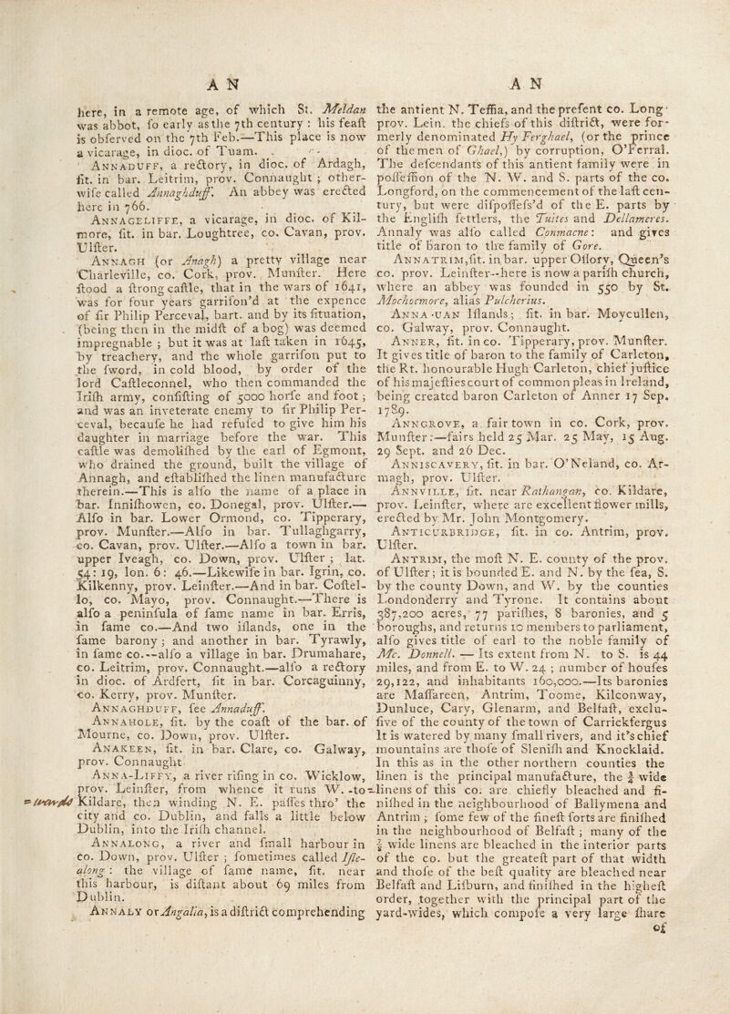 mins by Mortogh Mor O’Brien, in iioi. Ailech-Mor, fit. in dice, of Elphin, co. Rofeommon, prov. Connaught. Here Donnal the fon of Crimthan, a difciplc of faint Pa- trick, was head of a monaftery. Air-HiLl fit. near Roferea, co. Tipperary, prov. Munfter. Aland’s-Bay, fit. in bar. Gualtiere, co. Waterford, prov. Munfter. Aedborough, fir. in upper Ormond,, co. Tipperary, prov. Munfier ; it gives title of carl to the noble family of Stratford. AlderG, a curacy in dioc. of Dublin, fit. in bar. Newcaftle, co. Dublin, prov. Lcinftcr. Alladown, fit. in bar. Carberry, co. Cork, pVov. Munfier. Allaghmore, fit. in bar. Carberry, co. •Cork, proy^ Munfier. Allen,^©^.^<? cf Men^ a village in bar. groat Connell, co. Kildare, prov. Leinfter. It gives title of VifcQunt to the noble family 6f :Allen» - . Allen’s-Town, fit. in bar. Kells, co. Meath, prov. of Lcinfier. Allicant, fit. near Cafileblakeney, co. Calway, prov. Connaught. ^ Allow, a river in bar. Duhallow, co. Cork, prov. Munfier. All-Saikts, a chapelry, in dioc. of Ra- phoe, co. Donegal, prov. Ulfier. Allyn, a lake fo called, fit. in bar. Drom- ahaire, co. Leitrim, prov. Connaught. Almar, a fair town, in co. Limerick, prov. Munfier. Fair days, ii and 12 of May, July and Dec. Alfo a re£tory in dioc. of Meath, lit. in bar. Rathconrath, co. Wefimeath, prov. Leirtfter. Almoritia, fit. near Mullingar, co. Weft- meath, prov. Leinfter. Alnapest, mountains, fit. in bar. Raphoe, CO. Donegal, prov. Ulfier. Alt AM IRA, fit. to the N. W. of Lifcarrol, CO. Cork, prov. Munfier. It is an elegant feat, with a neat houfe, arid pretty improve- ments, commanding an extenfive profped to ihe Eaft. Alterclon, fit. near Rofs, co. Cork, prov. Munfier. Altham, fit. in CO. Cork, prov. Munfier ; it gives title of Baron to the family of Annefley, (earl Mountnorris) fo created 14 Feb. 1680. Altidore, fit. near Newtown-mount-ken- nedy, co. Wicklow, prov. Leinfter. Altimore, fit. in bar. Dungannon, co. Tyrone, prov. Ulfier. Alua-Lough, fit. in bar. Mufkerry, co. Cork, prov. Munfier. Ambrose-Tovvn, a reflory in dioc. of Ferns; .fit. in bar. Bargie, co. Wexford, prov. Leinfter. Anadorn, fee Amiadorn, Anagh, fee Armagh, Anahilt, a reftory in dioc. of Dromorc, fit. 3 miles S. of Hillfborough, in bar. iovjcr Iveach,, co. Down, prov. Ulfier, The church was built at the expence of Archdeacon Tho- mas Smyth, when redlor of that parifii ; it was confecrated on Sc. Peter’s day, 1741.— There is a large bog near this place, abound- ing with groufe, green plover, wild geefc, ducks, fnipes, curliews, godwits and plenty of hares. Quarries of the grit kind of fione have been dug up here ; and in the W. ditch of the churcb-yard, was found a pair ©f querns or hand-mills, of 9 inches diameter, Alfo in the lands bordering the church, were found ammunition balls of. about a pound weight ; and half a fmall hollow ball, like a gra- nade : from whence it has been co.nje£tured, that the old church and churchyard here, were formerly ufed in troublefomc times, as a place of ftrength : tho’ thefe things might have been dropt ill the rout of an army, and pofiibly in that of fir Phelim O’Neil, at Lifburn, in 1641, when he was obliged to throw liis two field- pieces into the river Lagan. An ALEE, a river in bar. Tullagliarvey, co. Cavan, prov. Ulfier. An ARAB, fit. near Tynan, in co. Armagh, prov. Ulfier. Ancles, fit. in bar. Monaghan, co. Monagh- an, prov. Ulfier. Andly’s-Castle, fit. in bar, Lecale, co; Down, prov. Ulfier. Anegrove, fit. near Roferea, in co. Tip- perary, prov. Munfier. Anfield, fit. in bar. Ifleagh, co. Tipperary, prov. Munfier. An GALT a, fee Annaly, Anger-Rock, fit. off the coafi of the bar. of Lecale, co. Down, prov. Ulfier. Anglesborouh, a fair town in co. Limerick, prov. Munfier : fairs held 26 Apr. July, Sept, and Nov. Annacloy, a place fit. S. of Kilmore on a branch of Strangford lake, in co. Down, prov. of Ulfier. Annacotty, a village ifi co. Limerick, prov. Munfier, 91 miles difiant from Dublin. Annadorn or Anadorn, a fair town, fit. in bar. Kinclearty, co. Down, prov. Ulfier : fairs held 14 May, and 8 Nov. Here was the principal feat of the Macartanes.—Alfo the name of a river, which rifes from this place, (called alfo Black-Staff river) which takes a. S. W. courte, and falls into the N. end of the inner bay of Dundrum ; over which river, clofe to the bay, a bridge is eredled for the convenience of travellers. Annadown, fit. in bar. Clare, co. Galway, prov. Connaught. An abbey was founded here