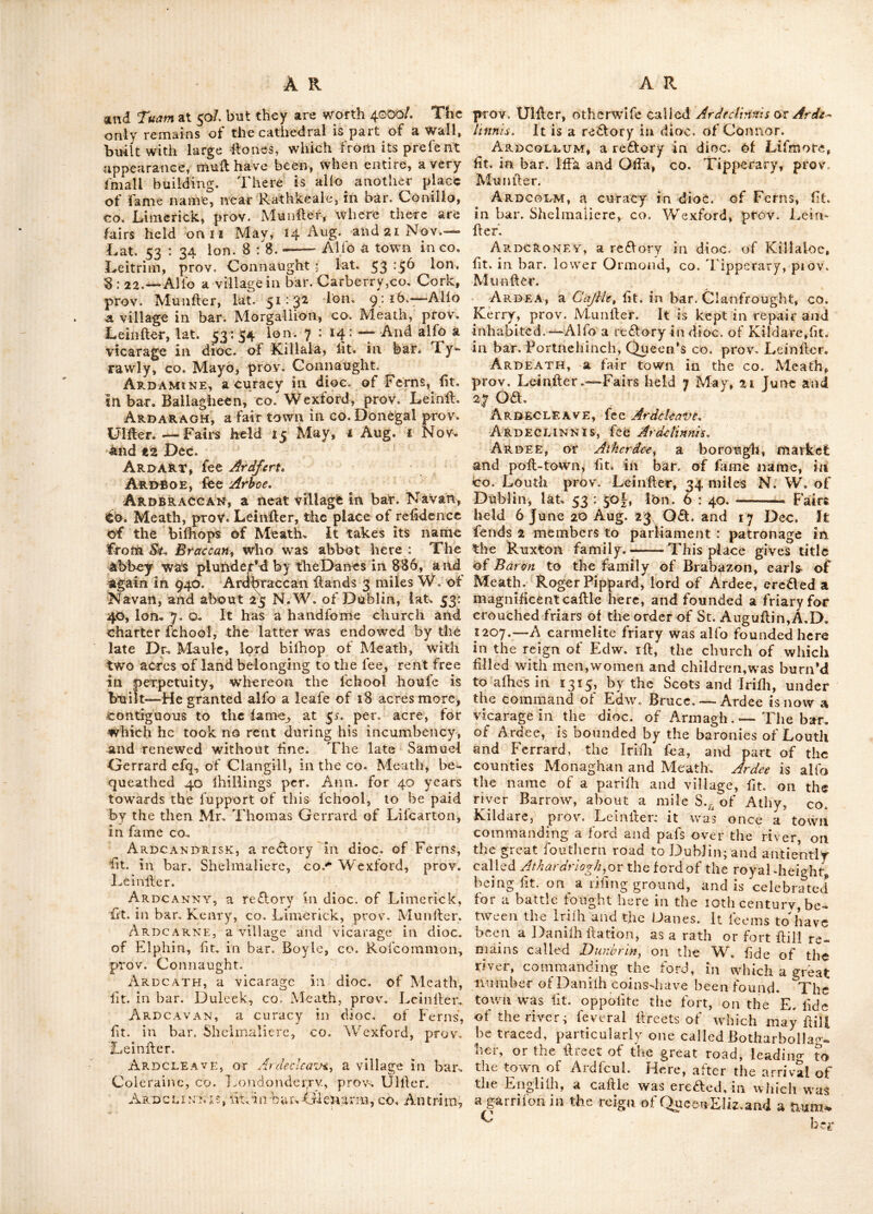 of the trade of the prov. which is eftimatcd at <X263,2oo yearly.—-The principal antient fami- Jies of this diflrifl were the O^NeiTsy Me. Do- nald^s^ O' Hara* 5 0 'SkclV r. - - - ■ - A n trim is the name alfo of a borongh, market, fair and poft town, the capital ©f this county, fit. at the N, endof Loughneagh 13 miles W. of Carrickfer- .gus, and about 84 N. of Dublin, lat. 54:45. ion. 6 : 26. Fair days 12 May and Nov. This bo- trough fends two members to parliament pro- priet. the earT of Maflareen. It has a flately .caflle, 4ong the refidence of the illuflrious fa- mily of Skeffington, 'whofe title is derived from the barons Mallareen in this co.—here is one of ‘the antieilt round towers an abbey alfo was Tounded here by Durtratf^ a difciple of St. Pa- 'trick; it-is no'W a vicarage in the dioc. of Con- nor ^there is alfo a barony of fame name in ■this county which is bounded by the baronies ‘Glanann,-ilelfaft, Toome, and Kilconway. Any, a vicarage in the dioc. of Limerick, this ‘^illageds fit. - about 12 miles S. E. of that town, ^on a pleafarit river, in the bar. fmall county, <co. Limerick, prov. Munfler. A friary for Ere- mites, following tke rule of St. Augufline, was Tounded here in the reign of Henry 2nd. — On vtke 21 June 23 Eliz. a leafe was made to Edw. Abfley and I. and M. Abfley of this friary for the term vof 40 years, at the annual rent of 47/. yr. 6d.—-the ruins of this building are flill vilible. Here we find a noble caflle adjoining the river, and a fmallerone in the village, both of which belonged to the earl of Defmond. Aoibh-liathain, part of the antient diflii£l <<calJedbv the Irifh antiquaries, Dcrgtenach and ■jCorcaduihhne, and by Ptolemy Vodic., the chiefs of which obtained the name of Hy Lchanc^ from whence O'Lchane^ a branch of which fami- ly obtained the appellation of O' Anaynhchadha. Thev were difpoffeird by the Barries; wdience their country was denominated Barrymore : now a bar. in co. Cork, prov. Muniler. Aon ACH, an antient town in lower Ormond, and capital of the antient diflrift of Eoganacht Aine Cliach, now Nenag/i in co. Tipperary, prov. Muniler. Near this place Brienfon of Mahon Menevy O’Brien in 1370, obtained a compleat vi(51ory over his uncle Turlogh, alhiled by the Englifh forces, under the command of the earl of Defmond, from which battle he obtained the fir-name of Brian-Catha-an-Aonaig, or Brian of the battle of Nenagh. Applefield, fit. in bar. Athcrdee, co. Louth, prov. Leinflcr. Ar ADM-'CLIACM, a difliicl in co. Tipperary, prov. Muniler, the anticntproprictors of which were the O’Briens. Ar A c, EIN, fit. i n ba r. Colli mo re, co. Wate rford, prov. Muidler: alfo a river of fame name fit* in bar. Condons, co. Cork, prov, Mulifler, Arbella, a fmall village in co. Kerry, prov. Munfler, fit. a-bout 138 miles from Dublin; a mile beyond which aj*e the ruins of Ballycarthy caflle. Arboe, or Ardhoey arec. indioc. of Armagh, fit. in bar. Dungannon, co. Tyrone, prov. U1- fler. This village is but poor, and fit. on tjic river Ballinderry, two miles W. of Loughneagh, A noble and celebrated monaflery was founded there by St. Colman, whofe reliques were long preferved in it; but it was deflroyed by fire ia 1166—there flill remain here the walls at an old church, with a crols about 15 feet high, oa which are feveral inferiptions. Archdale, a Cq/IIe in bar. Lurge, eo. Fer- managh, prov. Ulfler. Archerstown, fit. in bar. Delvin, co Wcfl- meath, prov, Leinfler. Archime, fit. in bar. Kilmacrenan, co. Do- negal, prov. Ulfler. Ard, ah antient diflri£l in the N. W. part of the co.. Tipperary, prov. Munfler; compre- hending originally both upper and lower Or- mond, being generally denominated Eogan Ara^ whofe antient chiefs were called from thence Egan-ara, or Owen-ara; and fometimes Me. Egan,whofe defeendants were in poflcilion of the northern parts of lower Ormond in the begin- ning of the lall century. But the fouthern, or upper Ormond in an early period, appertained to another branch of the fame family, called Hy Dun-Eogan (by corruption O’Donegaii) — O’Donegan Was difpoiTefs’d of his territory in 1318 by the defeendants of Bricn Rua king of Thomond, who from thence were called the O’Briens of Ara ; and who remained in poffelli- 011 of the greatefl part of it, in the beginning of the lall century. Ardagh, a village,alfo a blfhop’s fee,fit.about 6 miles S. W.. of Edgworthflowiv, in the bar. of fa me name, county Longford, prov. Leinfler. There arc fairs held here on 5 Apr. and 26 Aug. This fee extends into part of fix counties, viz. Cavan, Leitrim, Sligo, Rofeommon, Longford, and Meath. The church is one of tlie moil an- tient in Ireland. St. Mcell, a difciple of St. Patrick and his lifler’s fon, is faid to have been placed over this church before the year 454, as hi (hop and abbot.—-In 1658, it was united to the bifhopi ick of Killmore, but in 1692, Dr, Ulyfl’es Burgh, was appointed to it feparately. Upon his death, in the fame year, it was united to Kilmore, and continued fo ’till Dr. Hovt was promoted from thole fees to the archbi- fhoprick of I'uam in 1741, when they were again feparated, and Ardagh rvas annexed to the archbilhoprick ; which union has continued ever lince, though the dioc. of Elphin inter- venes bet'ween them. The bilhopnck of Ardagh^ is rated iu the king’s books^ at ii/. per. Ann. ^n4