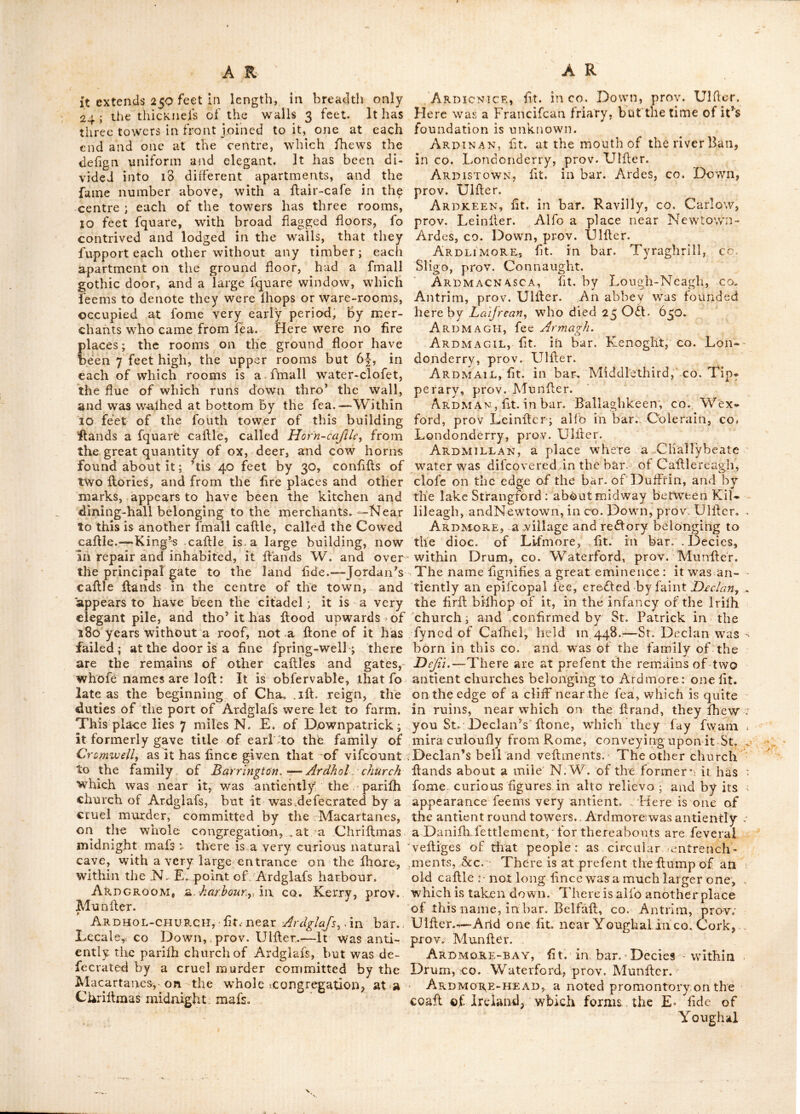ber of her coins were found on the old fcite.-— This town fell into decay on the eflabiilhment of Athy : the only remains now vilible are the rath and the ruins of a church : the road alfo which led thro’ it is flill obfervable on both fides of the river for fome niiles; and feems to have been paved . Ardelinis, fee ArdcUnnls. Arderagh, fit. in bar. Carberry, co. Cork, prov. Munller. Ardere, fit. in CO. Sligo, prov.-Connaught. Arderony, fit. in bar. lower-Ormond, co. Tipperary, prov. Munfter. Ardes, an antient bar. in co. Down, prov. Ulfler, bounded E. and S. by St. George’s channel, W. for the mofl part by the lake Strangford, and N. by Carrickfergus-bay. The v/hole territory was antiently called the heights of Uifter, near the eaftern fea ; Ard fignifying high in Irifh. This place produces large quan- tities of barley, and a kind of oats called light- foot-oats ; here is good marl and the ore-weed^ from which they make much kelp. Several Englifh families, particularly the Savages y fettled here as early as the 12th century, under John De Courcy, and maintained themfelves a long time in a flourifhing condition.—Ardes bar., was antiently a co. in itfelf, for we find by a patent roll ot ifl Hen. 4th (A. D. 140Q) in Bermingham’s tower, that the laid king granted to Robert Fitz Jordan Savage, the of- fice of Sheriff of the Ardes in Ulfler. Ardfert, a borough town and bifhop’s fee in bar. Clanmorris, co. Kerry, prov. Munfler, diftant from Dublin 1-44 miles i. lat. 52: lOj, Ion. 9 :40.—Fairs held here on 27 March, Whitlun monday and 9 July.-—The family of Crofbie, fnow earl of Glandore,) was created Vifc, Crolbie, of in 177 I'. This borough returns two members to^ parliament—patron^ the earl of Glandore, who has his country refidence at this place. The fee is faid to have been founded by St. Ert, in the 5„th century; it was otherwife called ArdaPty and' was fuccef- fively governed by its own bifhops, ’till when it was united with Aghadoe to the fee of Limerick. St, Brendan or Brandon ere£l:ed a fumptuous monailery here, in the 6th century in >0§9 the abbey and town were deflroyed by fire; the tov/n was again reduced to alhes by Cormac O’Callen in 1151; it fuffered the fame fate in 1179, and the abbey was totally dellroyed. Thomas lord Kerry founded a mo- naflery here in 12539 probably on the feite of the anVicnt abbey, the date of the foundation is inlcribed over the great gate, and the founder was interred here in 1280. The ruins of the nave and choir ot the cathedral, (which is dedicated to St. Brandon) is but 26 yards long and iO broad > the E. window was large and lightfome, being 26 feet high ; the church was demolifhed in the wars of 1 641, it has a num- ber of grave-flones, one of wdrich has the effigy of a bifhop carved in relievo, lying in his pontificals, faid to have been the tomb of bifhop Stacky who died in 1488. In tliis cathe- dral are the remains of a fine figure in alto relievo, of St. Brandon ; oppofite the end of the church are' the ruins of one of the antient round towers, it was 120 feet high; a great part of which fell down in 1770. Behind lord Glandore’s houfe, over an arch, is an inferip- tion in relief, done in a mafterly manner; but the charafters are unknown, nor could it be Aecyphered even by that excellent orientalift and antiquarian, Dr. Pococke, late biffiop of Offory: it appears to bear fome refemblance to the Ethiopic charadter.—The fee of Ardfert is rated in the king’s books, at' ill 135 4^/ per anil, but united with Limerick, is worth 3,500/. Ardfield, a vicarage in dioc. of Rofs, fit. in bar. Ibawn, co. Cork, prov. Munfler. Ardfinnan, a redlory in dioc. of Lifmore, fit. in bar. Iffa and Offa, co. Tipperary,, prov. Munfler; having the ruins of an old caflle built on a rock, which overlooks the river Suir; it was eredled by king John, (fan of Henry 2d) when he was* earl of Moreton, and lord of Ireland, in 1186.—St. Fiiiian founded' an abbey here, which was plundered and burnt by the Englifh forces in 1178.—-A mo- nailery was alfo founded here, for conventual francifcans. Ardglas, fit; in bar Sllcnmargy, Queen^s- CO. prov., Leinfter ; about 4 miles N. of Car- low,—-Its name imports a high green hill.—^Tho’^ it is called Ardglas churchy it is now a Roman catholic chapel, built, as tradition reports, above igo years ago by a lady of the family of the Hart poles y who have a large property in its vicinity. It is eredled in the form of a crofs and thatched; in one arm of the crofs is a fmall chapel, wherein the antient family of the Graces have their interment ; this family are defeended from the Graces who came over with Strongbowy and are fubferibing. witnefies to the earl of Pembroke’s charter to St. John’s, Kilkenny, A. D. 1220. Branches of them fettled at BalLylinch, at Carney, and Leighan in the co. Tipperary, and at Shanganagh, afterwards called Graccficldy in the Queen’s co. Ardglass, a reflory in the dioc. of Cloyn; now a decayed, but once a principal town in the bar. Lecale, co. Down, prov. Ulfler.—-Here is a long range of building, in the caflle flile, called by the inhabitants, the ne-w works ; altho* they have no tradition for what ufe they were intended; it is fit.' dofe by the harbour, a rocky fhore, and w^afiied by the fea on its N. end and on the rere; its front is to the W. it