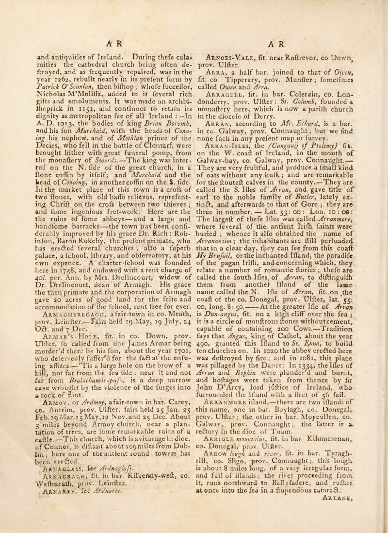 houfb, called Monajler ni Oriel, i. e. the abbey of Oriel. A caftlc was erected here about A. D. I i8o. Ardvarney, othcrwiie called Ardvernej or Jrdverry : a Church, lit. in bar. Lurge, near Enniikillen, CO. Fermanagh, prov. Ulher. Argetross, an antient copper mine, in the mountains near the river Nore, whence filyer was extra£l:ed ; and according to antiquaries, money firft coined in Ireland by Enius Ruber. It flood in lower OiTory, and is luppofed to be the modern village of Rathbeagh, fit. within 5 miles of Kilkenny, and 3 of Ballyragget, in Co Kilkenny, prov. Eeiniler. It is other- vrife written Argiodrofs. Ar'Gita River, the anti^ name of a river or lough, in the N. of Ireland, mention- ed by Ptolemy, and thought by fome to be Lough Swilly, by others the river Ban, which proceeds from Lough Neagh : The word teems to be a corruption from the Britifh Ergid or Ergit, which fignifies literally the mouth or opening of the land, and therefore may be any bay : But Richard Cirencefter thinks it is Lough Swilly, which is by no me.ins impro- bable, as the form of that bay agrees perfeft- ly with the fignification of the word. Arigideen, a river fit. in co. Cork, prov. Munfler; the name fignifies the lilvcr river or llream : It difeharges itfelf into the bay of Courtmaefherry. Arigna-Mines, fit. in Far. Drumahare, co. Leitrim, prov. Connaught. An extenlive Iron manufadlory has been lately eflablifhed here, on the eflate of Thomas Tennifon efq ; by jMcIns. O’Reilly of Dublin ; from which they are diflant about 100 miles. Arklow, a vicarage in dioc. of Dublin, and neat market town, fit. in bar. of fame name, CO. Dublin, prov. Leiniler: 12 miles S. of Wicklow, and 36 from Dublin : lat. 51 : 41 ion. 6 : 33. Fairs held 14 May, 9 Aug. 25 Sept, and 15 Nov. It lies on the river Or oca, near the Iriih channel. Here arc the ruins of a caille of the late earls of Ormond, and a barrack for 2 companies of foot. Theobald Pitz-Walter founded a monallery here for Dominican friars ; he died 26 Sept. 1283, and was here interred ; a tomb, with his hatue thereupon, was crefl;ed over him ; large ruins of this once famous lliuflure flill remain. At Arklow is a charter fchool, to which the late lady vile. Allen gave 20 acres of land and one ofhog in perpetuity, and alfo /50 towards tliC building : the late aMerman Rowen alfo bequeathed to this fchool 10 per. Ann. to be paid out of the rent, ariling out of Brian’s lioldnig in Arklow, during the continuance of the which was made in 1745 for 3 lives or 31 years, Arklow has a haven for fmall D Craft. There are fand bank.s hereabout?, caUed Arklovj hanks : the bar. of Arklow^ is bounded by the bar. of Newcallle and Balinacour, the co. of Wexford, and the Irifh fca. It gives title of baron to the family ol ButUr\ Arles, a village lit. in Queen’s co. prov. Leiniler. Here is a Romifli chapel by the fide of the high-road which palTes thro’ this place, and it is remarkable that it has a burial place belonging to it, regularly walled in. ApvMagh, there is a county, city and bar. of this name all in prov. Uliler. The county of Armagh is bounded N- by L. Neagh, S. by Louth, W. by Tyrone and Monaghan, and E.. by Down.—It contains 20 parifhes, and 5 bar. viz. thofe of O’Neiland, Armagh, Tyranny. Fews and Oiior, and fends 6 members to parlia- ment. Its length from N- to S- is 25 miles, the breadth from E to W. 15 miles, having 21,983 houfes, in which there cannot be fewer than 120,000, inhabitants. In this county there is very little flat ground, but the gentle hills which diverflfy the face of it, are covered in general with a very rich foil; except a ridge of mountains which run acrofs it, called the Fews, It has great improvements, and is principally inhabited by Proteflants, and may be eflecmeci the moll populous county in Ireland. The linen trade of this county is eflimated at ^^'299,900 yearly: —Its weekly market is the bell in Ulfler for 9, loandii hundreds of the bell fabric. The bleach-greens of this co. arc prin- cipally fit, in the neighbourhood of Armagh and Keady, where they finifn thofe flrong yard- wide linens called Jiout Armaghs,'' which are in great repute ::— The moll antient families of this co. are the O’Neils, O’Hanlons, Achefons, and Brownlows. The town of Armagh, (for- merly a celebrated city) and now a bor. market and poll-town, where the afiizes are held for this co. is fit. about 30 miles S. of Londonderry and 62 N. of Dublin ; on the river Blackwatcr, It feuds two members to parliament, patronage in the primate ; and holds fairs on 28 Alav, 10 July, 12 Aug. Tuefday before iGth Odl. and 20 Nov.—lat. 54 ; 20J ; Ion 7 : I2 ; — It is an arch- biflioprick, the fee of which extends into parts of 5 counties, viz. Armagh, Londonderry, Tyrone, Louth and Meath ; it is charged in the king’s books at 400^ per Ann. but is worth 8000/. T. he cathedral was aniiently called Druim-Sailec, i. c. the church built ;vith \vilIow.% and w^as founded by St. Patrick, wim fixed his fee here about A. IX 445,—In the years670,and 687, it was nearly coufumed by fire ; and oil the arrival of the Danes, was frequently plun- dered by thefe pirates, its inhabitants put the fword, and the greater part of its books and records taken away and dellroycd ; an irrepa- rable lofs to the ecclefiaflical and civil hiftary
