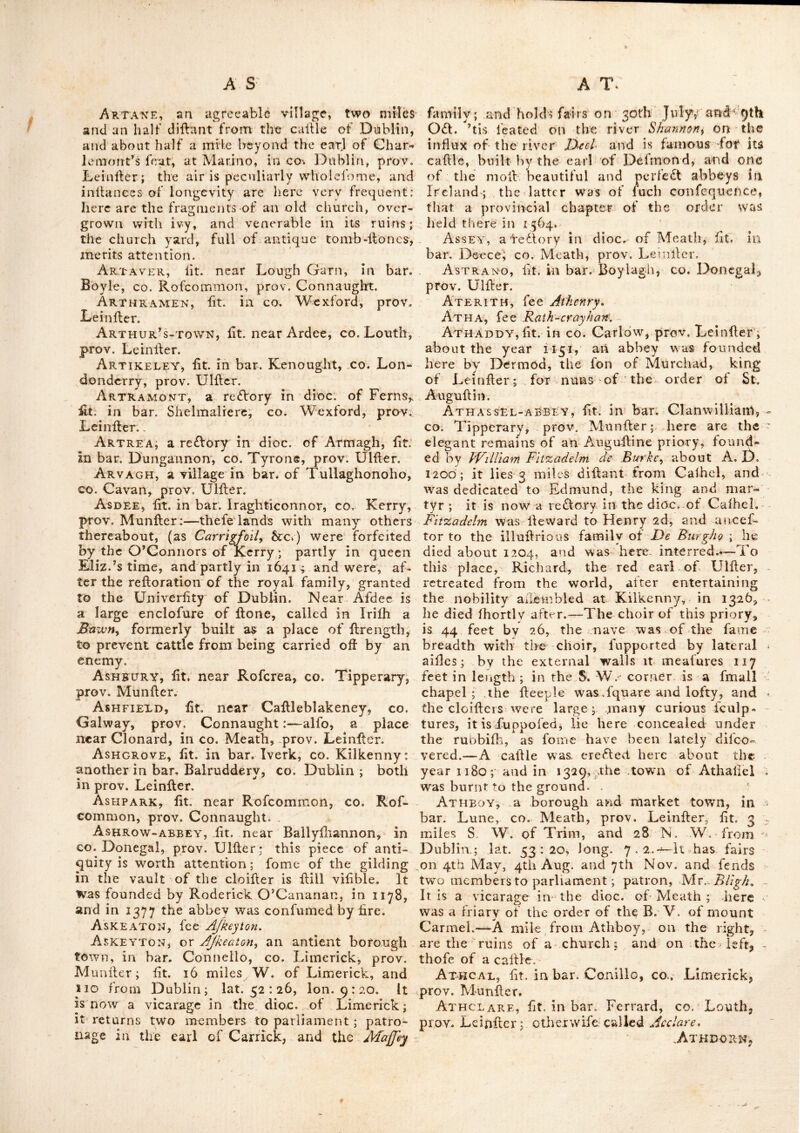 and antiquities of Ireland. During thefe cala^- initics the cathedral church being often de- ftroycd, and as frequently repaired, was in the year 1262, rebuilt nearly in its prefent form by Patrick O'Scanlan^ thenbifhop; whofc fucccfior, Kicholas M’MolilT'a, added to it feveral rich gifts and emoluments. It was made an archbi- Ihoprick in 1152, and continues to retain its dignity as metropolitan fee of all Ireland : —In A. D. 1013, the bodies of king Brian Boromh^ and his fon Murchaid, with the heads of Cona- ing his nephew, and of -Mothlan prince of the Decies, who fell in the battle of Clontarf, were brought hither with great funeral pomp, from the mo-naflery of Svoords.—The king was inter- red on the N. lide of the great church, in a ftone coffin by itfelf; and Alurchaid and the head of Conaing^ in another coffin on the S. fide. In the market place of this town is a crofs of two fiones, with old bafib relievos, reprefent- ing Chrifl on the crofs between two thieves ; and fome ingenious fret-work. Here are the the ruins of fomc abbeys—and a large and handfome barracks—the town has been confi- derably improved by his grace Dr. Rich : Rob- infon, Baron Rokeby, the prefent priniate, who has erefted feveral churches ; alfo a fuperb palace, a fchool, library, and obfervatory, at his own expencc. A charter-fchool was founded here in 1738, and endowed with a vent charge of -40/. per. Ann. by Mrs. Drelincourt, widow of Dr. Drelincourt, dean of Armagh. His grace the then primate and the corporation of Armagh gave 20 acres of good land for the feite and uccommodation of the fchool, rent free for ever. ArmAGHBREGAGii, a fair-towii in co. Meath, prov. Leinfler.—Fairs held 19 May, 19 July, 24 0£l. and 7 D ec. Arm ar's - Hole, fit. in co. Down, prov. Ulfier, fo called from one James Armar being murder’d there by his fon, about the year 1701, who delervedly fufterM for the faft at the enfu- ing affizes. — ’Tis a large hole on the brow of a hill, not far from the fea fide : near it and not far from Bealachanehis a deep narrow cave wrought by the violence of the furges into a rock of fHirt. Armoy, or Ardmoyy afair-town in bat. Carey, CO.. Antrim, prov. tJlfler, fairs lield 25. Jan. 25 Feb.29 Mar.25 May,i2 Nov.and 2 5 Dec. About 3 miles beyond Armoy church, near a plan- tation of trees, are fome remarkable ruins of a calllc.—This church, which is avicarage liidioc. of Conner, is diftant about 109 miles from Dub- lin i here one of the aiitient round towers has been evened. ArkAGLASS, fee Ardnaglafs. Arkagraoh, fit. in bar. Kilkenny-well, co. Wellmeath, prov. Leinfievr fee /irdnarss. Arnoes-Vale, fit. near Rollrevor, co Down prov. Ulller. ’ Arra, a half bar. joined to that of Ozeen, fit. cb Tipperary, prov. Munller; fometimes called Owen and Arra. Arragell, fit. in bar. Colerain, co. Lon- donderry, prov. Ulller : S^. Columb^ founded a monallery here, which is now a parilh church in the diocefe of Derry. Arran, according to Afr. Echard., is a bar. in CO. Galway, prov. Connaught; but we find none fuch in any prefent map or furvey. Arran-Isles, the (Canganij of Ptolemy) fit. on the W. coall of Ireland, in the mouth of Galway-bay, co. Galway, prov. Connaught.-— They are very fruitful, and produce a fmall kind of oats without any hulk ; and are remarkable for the lloutell calves in the county.—They are called the S. Hies oi Arran, and gave title oF earl to the noble family of Butler, lately ex- tin£l, and afterwards to that of Gore ; they are three in number. — Lat. 53 : 00 : Lon. 10 ; o©: The largclt of thefe Hies was called Arranmore, where feveral of the antient Irifii faints were buried ; whence it alfo obtained the name of Arrananolrn ; the inhabitants are Hill perfuaded that in a clear day, they can fee from this coalV Hy Brafall, or the inchanteddlTand, the paradife of the pagan Irifh, an^concerning which, they relate a number of romantic llories ; thefe are called the fouth Ifles, of Arran, to diflinguiih them from anothei* Hland of the lame name called the N. Hie of Arran, fit.,on ^the coafl of the co, Donegal, prov,. Ulller, lat. 55: CO, long. 8: 50. -At the greater Hie of Arran is Dun-angus, fit. on a high cliff over the fea 5 it Is a circle of monftrous flones withoutcement, capable of containing 200 Cows.—Tradition fays that Angus, king of Cafhel, about the year 490, granted this Hland to St. Eyina, to build ten churches on. In 1020 the abbey ere£led here was deflroyed by fire ; and in 1081, this place was pillaged by the Danes: In 1334} the Hies of Arran and Bophin were plunder’d and burnt, and hollages were taken from thence by fir John D’Arcy, lord juftice of Ireland, who furrounded the Ifiahd with a fleet of 56 fail. Arranmore ifland,—there are two iflands of this name, one in bar. Boylagh, co. Donegal,, prov. Ulfler; the other in bar. Moycullen, co. Galway, prov. Connaught; tiie latter is a. rc£lory in the dioc of Tuain. Arrigle mountains, fit. in bar. Kilmacrenan, CO. Donegal, prov. Ulfler. Arrow lough and river, fit. in bar. Tyragh- rill, co. Sligo, prov. Connaught;, this lough is about 8 miles long, of a very irregular form, and full of illands; the river proceeding from it, runs northward to Ballyfadere, and ruflies at once into the fea in a fluperrdous catarad. Artane,