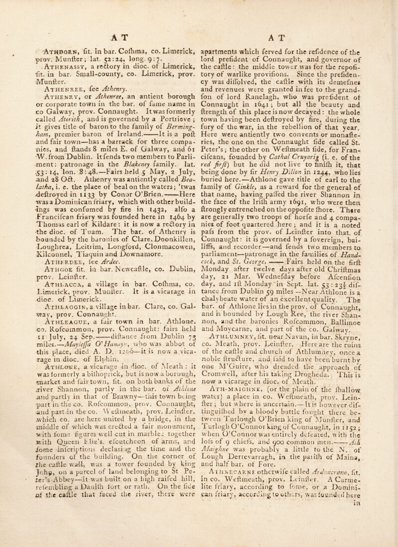 Artank, aa agreeable village, two miles and an half diftant from the calfle of Dnhlin, and about half a mfie beyond the eatj of Char-’ lemont’s feat, at Marino, in co. Dublin, prov. Leinlier; the air is peculiarly wholefome, and inllanecs of longevity are here very frequent: here are the fragments-of an old church, over- grown with ivy, and venerable in its ruins • the church yard, full of antique tomb-flones, merits attention. Artaver, lit. near Lough Garn, in bar. Boyle, CO. Rofeommon, prov. Connaught. Arthramen, lit. in co. Wexford, prov. Leinllcr. Arthur’s-town, lit. near Ardee, co. Louth, prov. Leinlfer. Artikeley, lit. in bar. Kenought, co. Lon- donderry, prov. Ulllcr. Artramont, a re^Vory in dioc. of Ferns,, in bar. Shelmalierc, co. Wexford, prav. Leinller.. ARTREAj a re£l:ory in dioc. of Armagh, lit: in bar. Dungannon, co. Tyrone, prov. Ulller. Arvagh, a village in^ bar* of Tullaghonoho, CO. Cavan, prov, Ulller. Asdee, lit. in bar. Iraghticonnor, co. Kerry, prov. Munller:—thefe lands with many others thereabout, (as Carngfoil, hci) were forfeited by the O^Gonnors of Kerry; partly in queen Ediz.’s time, and partly in 1641; and were, af- ter the refloratlon of the royal family, granted to the Univerlity of Dublin. Near Afdee is a large enclofure of Hone, called in Irilh a Bawn, formerly built as a place of llrength, to prevent cattle from being carried oft by an enemy. Ashbury, lit. near Roferea, co. Tipperary, prov. Munfter. Ashfiexd, lit. near Callleblakeney, co. Galway, prov. Connaught:—alfo, a place near Clonard, in co. Meath, prov. Leinfter. Ashgrove, lit. in bar. Iverk, co. Kilkenny: another in bar. Balruddery, co. Dublin ; both in prov. Leinller. Ashpark, lit. near Rofeommon, co. Rof- eommon, prov. Connaught. . Ashrow-abbey, lit. near Ballylliannon, in co. Donegal, prov. Ulller; this piece of anti- quity is worth attention; fome of the gilding in the vault of the cloifter is Hill vilible. It was founded by Roderick O’Cananan, in 1178, and in 1377 the abbey was confumed by lire. Askeaton, fee AJkeyioyi, Askeyton, or AJkeaton^ an antlont borough town, in bar. Connello, co. Limerick, prov. Munfter; lit. 16 miles W. of Limerick, and 110 from Dublin; lat. 52 : 26, Ion, 9 : 20. It is now a vicarage in the dioc, . of Limerick; it returns two members to parliament; patro- nage in the eail of Carfick, and MctJ[fey family; and hold^ fairs on 30th Julyjrand'9th 0£l. ftis fcated on the river Shannon^ on the influx of the river J^eel and is famous fot its caftlc, built'by the earl of Defmond, and one of the moll, beautiful and perfect abbeys in Ireland-; the latter was of fuch confequcnce, that a provincial chapter of the order was held tl'iere in 1364. Assey, atedlory in dioc. of Meath, lit. iu bar. Deece; co, Meath, prov. Leinfter. Astran-o, fit, in bar. Boylagh, co. Donegal prov. Ulfter. A'terith, fee Athcnry. At HA-, fee Rath-crayhan. AthAddy, lit. in co. Carlow, prov, Leinller’; about the year 1151, an abbey was founded here by Dermod, the fon of Murchad, king of Leinfter; for nuns of ' the order of St, Auguftin. Athassel-abbey, lit. in’ bar. Clanwiliiani, - CO. Tipperary, prov. Munller; here are the ' elegant remains of an Anguftine priory, found- ed by kViUiam Fitxadelm de Burkc^ about A. O. 1200 ; it lies 3 miles dillant from Calhel, and- was dedicated to Edmund, the king and mar- tyr; it is now a re£lo.ry in the dioc.-of CafheL Fit%adelm was fteward to Henry 2d, and ancef- tor to the illuftrious family of De Burghg ; he died about 1204, and was here. interred.^To this place, Richard., the red earl of Ulller, - retreated from the world, after entertaining the nobility afiembled at Kilkenny, in 1326, • he died Ihortly after.—The choir of this priory, is 44 feet bv 26, the mave was of the fame breadth with the choir, fupported by lateral - allies; by the external walls it meafures 117 feet in length ; in the S. W. corner is-a fmall - chapel ; .the fteeple was.fquare and lofty, and • the cloifters-were large; ..many curious fculp- tures, it isiuppofedj lie here concealed under the rubbilh, as fome have been lately difeo- vered.—A caftle w^as. erefled here about the year 1180 ;* and in 1329, ^.the .town of Athaliel . was burnt to the ground. . Athboy, a borough and market town, in ^ bar. Lune, co. Meath, prov. Leinller, lit. 3 ^ miles S. W. of Trim, and 28 N. W. from Dublin.; lat. 53:20, long. 7.2.-^lt has fairs on 4th May, 4th Aug. and 7th Nov. and fends two members to parliament; patron, - It is a vicarage in-the dioc. of Meath ; -here - was a friary of the order of the B. V. of mount Carmel.—A mile from Athboy, on the right, - are the ruins of a church; and on .the left, ^ thofe of a caftle. Athcal, lit. in bar. Conillo, co..- Limerick, .prov. Munller. Athclare, fit. in bar. Ferrard, co. Louth, prov. Leinller; otherwife called Acclare. ,Athdorn,