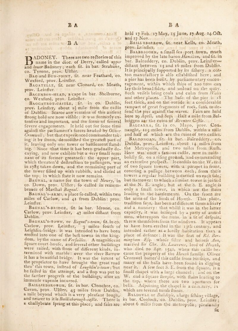A U A W Aughanunchin, a re£lory in dioc. of Ra- phoe, fit. in bar. Kilmacrenan, co. Donegal, prov. U1 filer. Aughbediff, ft. in bar. Kilmacrenan, eo. Donegal, prov. Ulfler. ^ Aughebutt, ft. in bar. Antrim, co. Antrim, prov. Ulfler. Augher, a borough town in bar. Clogher, €0. Tyrone, prov. Ulfler ; ft. 12 miles S. W. of Dungannon, and 75 miles from Dublin.— Lat. 54 : 24, )on. 7 : 20. It holds fairs '28tli March, i2th of May, 14th of Aug. and 12th I'v ov. Sends 2 members to parliament. Pro- prietor lord Caledon. Augheraghan, ft. in bar. Killyan, co. Gal- way, prov. Connaught. Aughnacloy, a fair town ft. by the river Blackwater, in bar. Dungannon, co. Tyrone, prov. Uifter; in which fairs are held on 6 Jan. 14 May, 5 July, 10 0£l. and the fecond Thurf- day in Nov. difant from Dublin 71 miles. About two miles beyond Aughnacloy is Lifmore fort, now in ruins. Aughnjshe, a reflory in dioc. of Raphoe, ft. in bar. Kilmacrenan, co. Donegal, prov. Ulfler. Augfirim, or Aghrim, ft. in co. Galway, prov. Connaught; famous for the battle fought there at Kilcomodondi'ill, on the 12 July 1691, between the irilh forces, under king James 2d, command- ed by M. St. Ruth, and the forces of king William 3d, commanded by general Ginkle, in which the latter proved vifiorious. St. Ruth, was killed in this engagement, together with 7.000 of his men; but of the. Englifb, only 6co; the vidlory v/as the more remarkable, as the Englifh army conffled of no more than 18.000 men; whereas the Irilh were computed at 20,000 foot and 5,000 horfe and dragoons. The Irifh alfo loll 9 pieces of cannon, all their ammunition, tents and baggage, mofl of their fmaii arms, v/hich they threw away to expedite their flight, with eleven f andards and 32 pair cf colours. — Aughrim is diftant from Dublin, about 75 miles. Aughterard, a fmall tov/n in co. Galway, prov. Connaught, having a barrack in it. Ausoba, the antient name of a river in the W. of Connaught, mentioned by Ptolemy, and fuppofed by Ware to be the river Galvia, in €o. Galway ; but by Camden and Baxter, Loughs £.orh : — It is indeed extremely difficult to afeer- tain its exa(fl f tuation ; Richard of Cirencefler, makes it Clew-bay, in co. Mayo, but as it was a place frequented by foreign merchants, the bay of Galway feeins the moil probable place.'—r- It is alfo called Aujona. AusonAj fee Aujoha. Austrinum, a promontory in the S. of Ireland, mentioned by Rich : Cirencefl : it is the fame as the notium of Ptolemy, and thought by Camden to be Beer-head, but mofl probablv it Miffen-hcad at the entrance of Dunmaniis- bay, in bar. Carbery, co. Cork, prov. Munfler. Auter^, an antient city mentioned by Pto- lemy, as the capital of the Auterii, who are thought by fome to be the inhabitants of the CO. Galway and Rofeommon, prov. Con- naught. AvenmoR-E, otherwife called Blackwater, a rirer in co. Kerry, prov. Munfier.— Alfo a river in the co. Wicklow, prov. Leinfler, other- wife called Avonmore. Avondale, a handfome feat, fiu on the river Avenmore, co. Wicklow, prov. Leinfler: it lies near Rathdrum, and exhibits a beautiful diverfity of feenery in the highefl perfe(Rion. Awbeg, a river fit. in co. Cork, prov. Mun* fler. Awin-Banna, a river in bar. Gorey, co* Wexford, prov. Leinfler. Awin Buy, a river in bar. Kinalea, county Cork, prov. Munfler. Awin-Ea, a river in bar. Boylagh, co. Done-- gal, prov, Ulfler. Awin-Gorm, a river in bar. Leney, co. Sligo, prov. Connaught. Awin-More, a river in bar. Tirawly, co. Mayo, prov. Connaught.—Alfo another in bar. Leney, co. Sligo, fame prov. Awin-Ure, a river inbar. Rofeommon, co. Rofeommon, prov. Connaught. Awn, otherwife Emly, or Elmly, a village in-^ bar. Clanwilliam, co. Tipperary, prov. Muii- fler, lat. 52 : 20, long. 8 : 42.—Its antient name w^as Imleach-jobhuir, or the land of the lake of the weftern diftrift. It is fit. about 14 miles W. of Caffiel, on the borders of a lake, and was for- merly a biffioprick, under the name of Emly^ founded by^ St. Albe, towards the clofe of the 4th century, fome years before the arrival of St. Patrick : the church was afterwards tranllated to Cafhel.—The city was plundered by rob- bers in 1125, and the mitre of St. Alb^ burned: it was alfo deflroyed by fire in 1192, but was afterwards rebuilt, and continued a conliderable town for feveral ages; even ’till the time of, Hen. 8th, in whofe reign Thomas Hurly, bifhop of Emly, ere£lcd a college for fecular priefts, but the only remains at prefent of this antient, and perhaps firfl ecclefiaflical city in Ireland, arc the ruins of a church, fome walls, a large unhewii- flone crofs, and a holy well.—The lee of Emly was united to that of Caffiel in 1568. Aylrue, fit. in bar. Clandcrlaw, co. Clare, prov. Munfler. B A