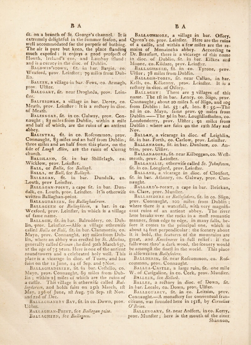 BADONEY. There are two rc£lories of this name in the dioc. of Derry, called upper and lower Badoney ; each lit. in bar. Strabane, CO. Tyrone, prov. Ulfter. Bag and Bun>point, lit. near Feathard, co. Wexford, prov. Leinfler. Bagatelle, lit. near Clonard, co. Meathj prov. LeinFer. Bagenbon-head, a cape in bar. Shelbnrne, CO. Wexford, prov. Leinfler. Baggatrot-castle, lit. in co. Dublin, prov. Leinller, about if mile from the caftle of Dublin. Scarce any remains of this antient ftrong hold are now vilible : it was formerly ex^ tenlive and important, and the feene ot feveral fevere engagements. It held out for fome time againll the parliament’s forces headed by Oliver Cromwell) but that experienced commander tak- ing it by horm, demoiilhed the greatell part of it, leaving only one tower or battlement hand- ing. Since that time it has been gradually de- caying, and now exhibits but a very finall rem- nant of its former greatnefs : the upper part, which threaten’d dehrudlion to paffengers, was in 1785 taken down, and the remaining part of the tower hlied up with rubbilh, and clofed at the top; in which hate it now remains. Bagnal, a name for the town of Newry^ in CO. Down, prov. Ulher; fo called in remem- brance of Marlhal Bagnal. Bagnal’s-arms, a place fo called, within two miles of Carlow, and 41 from Dublin: prov. Leinher. Bagnal’s-bridge, lit. in bar. Idrone, co. Carlow, prov. Leinfter, 47 miles dihant from Dublin. Bagnal’s-towist, or BagnePs-town, lit. in cp. Carlow, prov. Leinher, 3 miles fouth pf Deighlm-bndge: it was intended to have bedn credfed into one of the beh towns in the king- dom, by the name ot Verfailles. A magnificent fquare court-houfe, and leveral other buildings were^ raifed, with hone of difterent kinds, in- termixed with marble : over the river Barrow it has a beautiful bridge. It was the intent of the proprietor to have brought the great road thro’ this town, inhead ot Boughliri s~town ; but he failed in the attempt, and a hop was put to the farther progrefs ot the buildings, after an immenfe expenfe incurred. Baillieborough, ht. in bar. Clonchee, co. Cavan, prov. Ulher, 43 miles from Dublin, a mile beyond which is a very pleafant lough,' and nearer to itisBailHeborough-caJile. There is a ehallybeatc Ipring at this place; and tairs are held 17 Feb. 17 May, 15 June, 17 Aug. 14 0£f». and ly Nov. prov. Leinher. Balbriggen, a fmall fea port town, much improved by the late baron Hamilton, and fit. in bar. Balruddery, co. Dublin, prov. Leinfier-— dihant between 15 and 16 miles from Dublin. It is principally fupported by its filhery . a cot- ton manufadlory is alfo ehablithed here ; and a pier has been built, by parliamentary encou- ragement, within which Ihips of 200 tons can lay their broad tides, and unload on the quay. Such veifeis bring coals and culm from Wales and other places. . The bale of the pier is 18 feet thick, and on the outfide is a coniiderablc rampart of great fragments of rock, funk to de- fend the pier againh the waves. Fairs are held here 29 April, and. Sep. Half a mile from Bal- briggen are the ruins of Bremore Cajile. Balcarra, fit. in CO. Mayo, prov. Con- naught, 115 miles from Dublin, within a mile and half of which are the ruins of two cahles. BaldonGxIN, lit. in bar. Balruddery, co* Dublin, prov. Leinheiq about 14 miles from the Metropolis, and two miles from Ruth. Here was once a famous cahle, now in ruins ; boldly lit. on a riling ground, and commanding an extenlive profpedt. Itconfihs on the W. end of two fquare towers, witii a parapet in front, covering a palfage between each; from tliefe towers a regular building is carried on each fide, but' narrower : to which afimilar tower is joined at the N. E. angle; but at the S. E. angle is only a fmall tower, in which are the flairs leading to the battlements. On the front are the arms of the lords of Howth. This place, tradition fays, has been at different times afriary and a nunnery: that whilil it was in the latter capacity, it was belieged by a party of armed men, whereupon the nuns, in a fit of defpair, threw themfelvGS.from the windows. It appears to have been ereded in the 13th century, and intended rather as.a lordly habitation than a place of defence ; it v/as the feat of Rd. Ber^ mingham Ejq. whofe filler and heirefs Ann, married Sir Chr.. St, Lawrence, lord of Howth, who died 20 Apr. 1542, when this caille be- came the property of the Howth family. Oliver Cromwel batter’d this caftle from his ihips, and many of the balls have been found in digging near it. A few feet S. E. from the fquare, is a fmall chapei with a large chancel ; and on tliis W. end a Iquare ileeple, with flairs leading to the top, where there are two apertures for bells. Adjoining the chapel is a cemeterv, in which are feveral tomb ilones, Baldoyle or Buluioyle, a large fifhing village, ill bar, Coolock, co. Dublin, prov. Leinitcr ; about 6 miles from the metropolis; piealaiiLiy fit