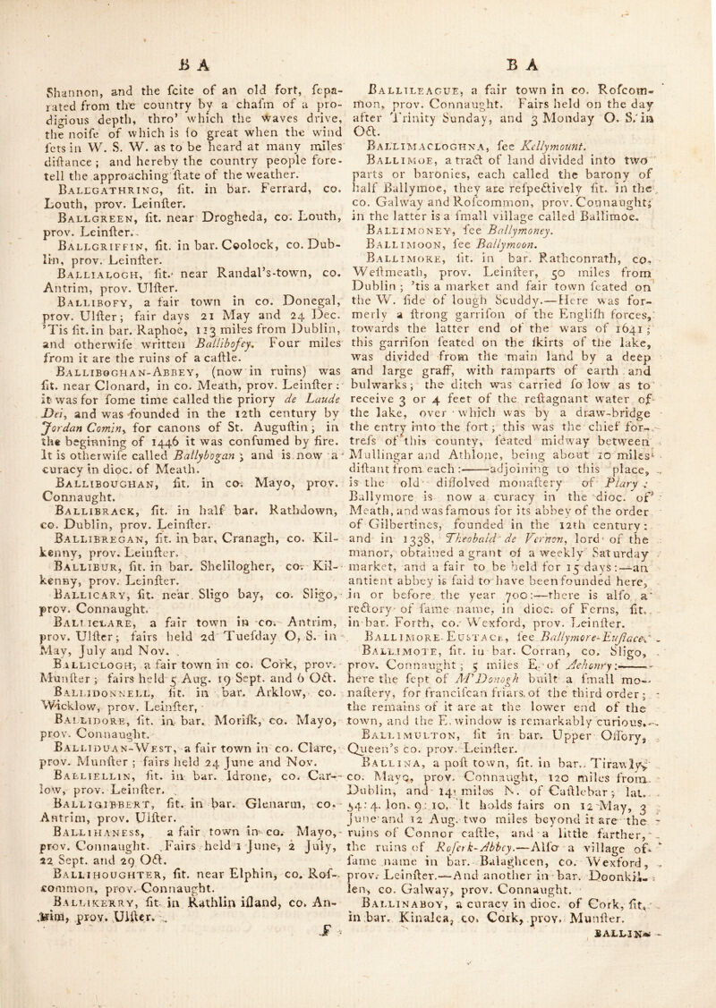 fit. on a branch of St. George^s channel. It is extremely delightful in the fummer feafon, and well accommodated for the purpofe of bathing. The air is pure but keen, the place ftandiii'g much expofed : it enjoys a good profpeft of Ilowth, Ireland’s eve, and Lainhay ifland : and is a curacy in-thc dioc. of Dublin. Baldvvin’stown, -fit. in bar. Bargie, co. \y exlord, prov. Leinfter:; 79 miles from Dub- lin. Baleek, a village in bar. ’Few'S, -co. Armagh, prov. Ulfter. Balegart, fit. near Drogheda, prov. Lein- fier. Balfeigkam, a village in bar. Deecc, co. Meath, prov. Leinfter ; It is a redlory in dioc. of Meath. Balinagar, lit. in co. Galway, prov. Con- naught ; 83 miles from Dublin, within a mile and half of which, are the ruins of an antient abbey. Balintra, lit. in co. Rofeotnmon, prov. Connaught, 83 miles and an half from Dublin ; three miles and an half from this place, on the lide of Lough Aliens arc the ruins of Currag church. Balisland, lit. in bar Shillelagh, co. Wicklow, prov. Leinller. Ball, or Balla^ fee Ballagh. Ball A, or Bally fee Ballagh. Ballagan, lit. in bar. Dundalk, co. 'Louth, prov Leinller. i Ballagan-point, a cape lit. in bar. Dun- dalk, co. Louth, prov. Leinller. It^is otherwife written Ballaghan-point. Ballagdareen, fee Ballaghadlreen. Ballageen or Ballaghkeeny a bar. in c©. Wexford, prov. Leinller, in which is a village of fame name. Ballagh, lit. an bar. Balruddery, co. Dub- lin, -prov. Lcinher.-—-Alfo a village otherwife called Balia or Ball, lit. in bar. Clanmorris, co. Mayo, prov. Connaught, 107 miles from Dub- lin, where an abbey was eredled by St. Mochuo, generally called Cronan ; he died 30th March 637, at the age of 75 years. Here is one of the antient round towers and a celebrated holy well. This place is a vicarage in dioc. of Tuam, and has 'fails on the ii June, 24 of Sep. and 7Nov. Ballaghadireen, lit. in bar. Cohello, co. Alayo, prov. Connaught, 89 miles from-Dub- lin ; within-2miles of which are the ruins of a caille. This village is otherwife called BaJ^ lagdarecn, and holds fairs on 25th Marcli, ifi: May, 23d<of June, lII Aug. yth Sep. ill Nov. and 22d of Dec. Baelachanery Bay, lit. in co. Down, prov. Ulhcr. Eallaghan-Point, fee Ballavan fohii. Ball A CHEEK, fee B^llageciu Baixaghmore, a village in bar. OlTory, Queen^s co. prov, Leinller. Here are the ruin« of a caille, and within a few miles are the re- mains of Monaincha abbey. According to Dr. Beaufort, there is a vicarage of this name in. dioc. of Dublin, lit. in bar. Kilkea and Moone, co. Kildare, prov. Leinller. Ballaghkeed, lit. in co. Tyrone, prov, Ulfter ; 78 miles from Dublin. Ballag'h-tobin, fit. near Callan, in bar, Kells, CO.. Kilkenny, prov. Leinller. It is a redlory in dioc. of Oifory. Ballaghy : There are 3 villages of this name. The ill in bar. Lcney, co. Sligo, prov. Connaught; about 20 miles S. of Sligo, and 105 from Dublin : lat. 53 : 48, Ion. 8 : 55.—The 2d in co. Mayo, fame prov. 97 miles from Dublin. The 5d in bar. Louglilinfholcn, co. Londonderry, prov. Ulfter ; 92 miles from Dublin : wdiere are fairs ga the Z2th May and Nov. Ballan, a vicarage in dioc. of Leighlin, fit. in bar. Forth, co. Carlow, prov. Leinller. Ballanagor, lit. in bar. Dunluce, xo. An- trim, prov. Ulfter. BALLANagore, lit. near Kilbeggan,co. Weft- meath, prov. Leinller. Ballanalie, otherwife called St. Joktiftowtiy lit. in CO. Longford, prov. Leinller. Ballane, a vicarage in dioc. of Clonfert, lit. in bar. Athenry, co. Galway, prov. Con- naught. Ballard’s-point, a cape in bar. Ibrickan, CO. Clare, prov. Munfter. Ballasedere or Ballafodare, lit. in co. Sligo, prov. Connaught, 100 miles from Dublin ; where there is a waterfall, with very magnifi- cent ruins of an antient abbey. The river here breaks over the rocks in a moll romantic manner, from edge to edge, in many falls, be- fore it comes to the principal one, which is about 14 feet perpendicular : the feenery about it is bold, the features of the mountains are great, and Knocknaree in full relief: if the tails were thro’ a dark wood, the feenery would be amongft the fineil in the world. This place is alfo written Ballyfedere. Ballderin, lit. near Rofeommon, co. Rof- common, prov. Connaught. Ballea-Castle, a large ruin, ftt. one mile W. of Carigaline, in co. Cork, prov. Munfter. Balleek, fee Bellcek. Ballee, a redtory in dioc. of Down, lit. in bar. Lecale, co. Down, prov.. Ulfter. Balleguarcy, lit. in co. Leitrim, prov. Connaught.—A monaftery for conventual fran- eifeans, was founded here in 1518, by Corndlut O' Brien. BallengaPvY, lit. near Ardfert, inco. Kerry, pi'oy, Munfter ; here is the mouth of the river Shannon., ;
