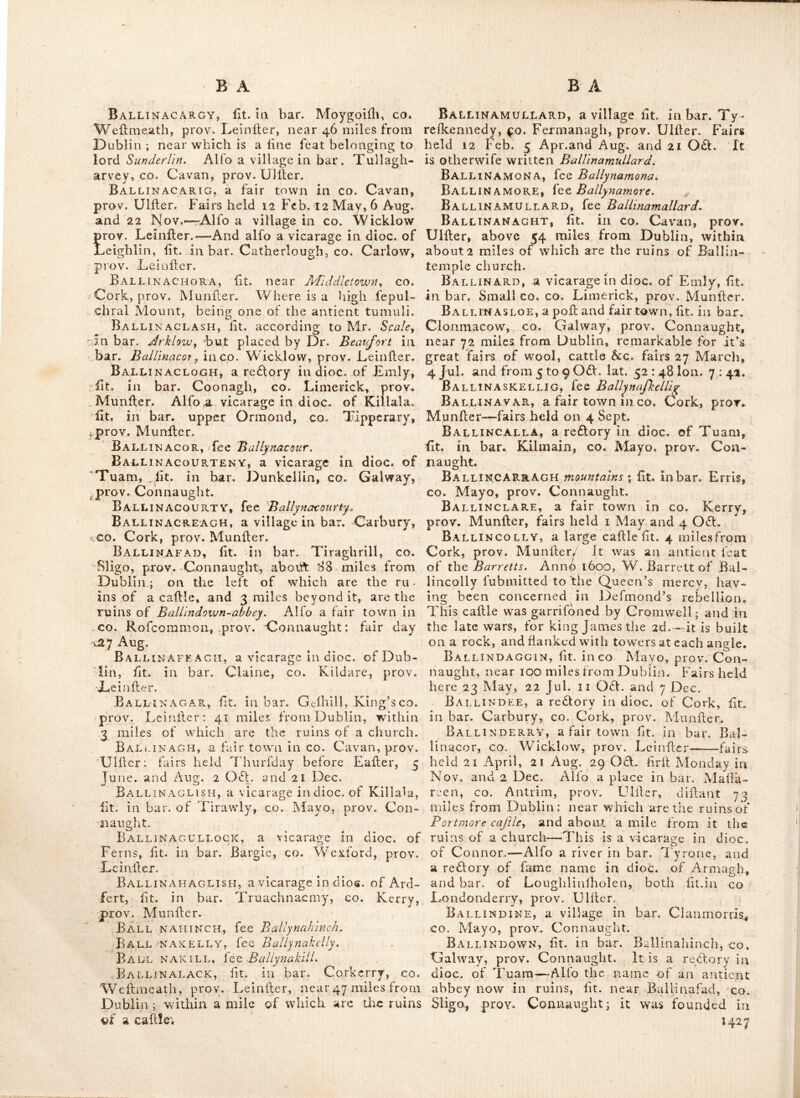 iShannon, and the fcite of an old fort, fepa- rated from the country by a chafm of a pro- digious depth, thro’ which the Waves drive, the noife of which is fo great when the wind fets in W. S. W. as to be heard at many miles diftance ; and hereby the country people fore- tell the approaching ll;ate of the weather. Ballgathrinc, lit. in bar. Ferrard, co. Louth, prov. Leinller. Ballgreen, lit. near^ Drogheda, co. Louth, prov. Leinfler.^ < Ballgriffin, lit. in bar. Coolock, co. Dub- lin, prov. Leinller. BalliaIitOgh, lit.* near Randal’s-town, co. Antrim, prov. Ulller. Ballibofy, a fair town in co. Donegal, prov. under; fair days 21 May and 24 Dec. ’Tis lit. in bar. Raphoe, 113 miles from Dublin, and otherwife written BaUibofey, Four miles from it are the ruins of a callle. BalliboghAN-Abbey, (now in ruins) rvas lit. near Clonard, in co. Meath, prov. Leinller : it* was for fome time called the priory de Laude Dei^ and was founded in the 12th century by Jordan Coming for canons of St. Augullin; in th« beginning of 1446 it was confnmed by fire. It is otherwife called Ballybogan \ and is.now a curacy in dioc. of Meath. Balliboughan, lit. in cch Mayo^ prov. Connaught. Ballibrack, lit. in half bar, Rathdown, CO. Dublin, prov. Leinfler. Ballibregan, lit. in. bar, Cranagh, co. Kil- kenny, prov. Leinller. . Ballibur, lit. in bar. Shelilogher, co. Kil-* kenny, prov. Leinller. Ballicary, lit. near. Sligo bay, co. Sligo,- prov. Connaught. Bali iclare, a fair town in co. Antrim, prov. Ulllcr; fairs held 2d'Tuefday O, S. in ** May, July and Nov. , Balliclogh', a fair town in co. Cork, prov. * Munller; fairs held 5-Aug. 19 Sept, and 6 061. Ballidonnell, lit. in bar. Arklow,^, co. , Wdcklow, prov, Leinller, * Bai.lidore, lit. iiA bar. Morilk, co. Mayo, prov. Connaught.* Ball iduan-West, a fair town in'co. Clare, prov. Munller ; fairs held 24 June and Nov. Balltellin, lit. in bar. Idrone, co. Car-- low, prov. Leinller. .. BALLiaiBBERT, lit. in bar, Glenarin, co.- Antrlm, prov. Uiller. Ballihaness, a fair . town in co.- Mayo,- prov. Connaught. .Fairs-held i June, 2 July, 22 Sept, and 29 061, BalliHouGHTER, Bt. near Elphin,- co. Rof-. conimom prov. Connaught. Ballikerry, lit in Rathlia illand, co* An- prov. UiUcr. c, s . Balltleague, a fair town in co. Rofcom- mon, prov. Connaught. Fairs held on the day after Trinity Sunday, and 2 Monday O. S.'iti oa. BalXimacloghna, fee Kellymotmt, Ballimoe, a traa of land divided into two parts or baronies, each called the barony of half Ballymoc, they are refpeaively lit. in the; co. Galway and Rofeommon, prov. Counaughtf in the latter is a fmall village called Ballimoe, Ballimoney, lee Ballymoney. Balliinioon, fee Ballymoon, Ballimore, lit. in bar. Rathconrath, co- Wellmeath, prov. Leinlier, 50 miles from Dublin ; ’tis a marker and fair town feated on* the W. lide of lough Scuddy.—Here w’as for- merly a ftrong garrifon of the Englifh forces,' towards the latter end of the wars of 1641 this garrifon feated on the Ikirts of the lake, was divided 'from the main land by a deep and large graff, with ramparts of earth . and bulwarks; the ditch was carried folow as to' receive 3 or 4 feet of the reRagiiant water of- the lake, over which was by a draw-bridge the entrj^ into the fort; this was the chief for-.' trefs of this county, leated midway between Mullingar and Athlone, being about 10 miles^ didaiit from each : adjoining to this place, - is the old' diflolved monallery of Plary ^ Ballymore is now a- curacy in the dioc. op Meath, and was famous for its abbey of the order of Gilbertines, founded in the 12th century: and in 'Theobaid dc Vernon, lord* of the manor, obtained a grant ol a weekly Saturday , market, and a fair to be held for days;—^an antient abbey is faid todiave been founded here, iti or before, the year yoo:—there is alfo a* re6lory'of fame name, in diocv of Ferns, Bto.- in bar. Forth, co.*^ Wexford, prov. Leinller. Ballimore-EusTAcii, Ballymore-EieJlaceC . Ball.imote, lit. in bar. Corran, co. Sligo, . prov. Connaught; 5 miles V-.'oi Vlchojiry: here the fept of M'Donogk built a fmall mo-> nailery, for francifean friars.of the third order; * the remains of it are at the lov/er end of the town, and the E.window is remarkably curious.-^. Ballimulton, lit in bar. Upper Offoryj Qrieen’s co. prov. Leinfler. Ball IN A, a poll town, fit. in bar,. Tiraw3y> co. Mayo, prov. Connaught, 120 miles from.. ' Dublin, and- 14'. mile^ N. of Calllebar ; laU - . ^4: 4. Ion. 9 : 10, It holds fairs on 12 May, 3 June'and 12 Aug, two miles beyond it are the : ruins of Connor caflle, and-a little farther,', the ruins of Roferk-Jbbcy.—-l\\{sj '^a. village oL fame name in bar. Balaghcen, co. Wexford, prov/ Leinfler.—And anotlier in - bar. DoonkU-o len, CO. Galway, prov. Connaught. * Ballinaboy, a curacy in dioc. of Cork, . inFar.,Kinaleaj co. Cork,, ,pvov. Mimfler. , 3SALL2N*;