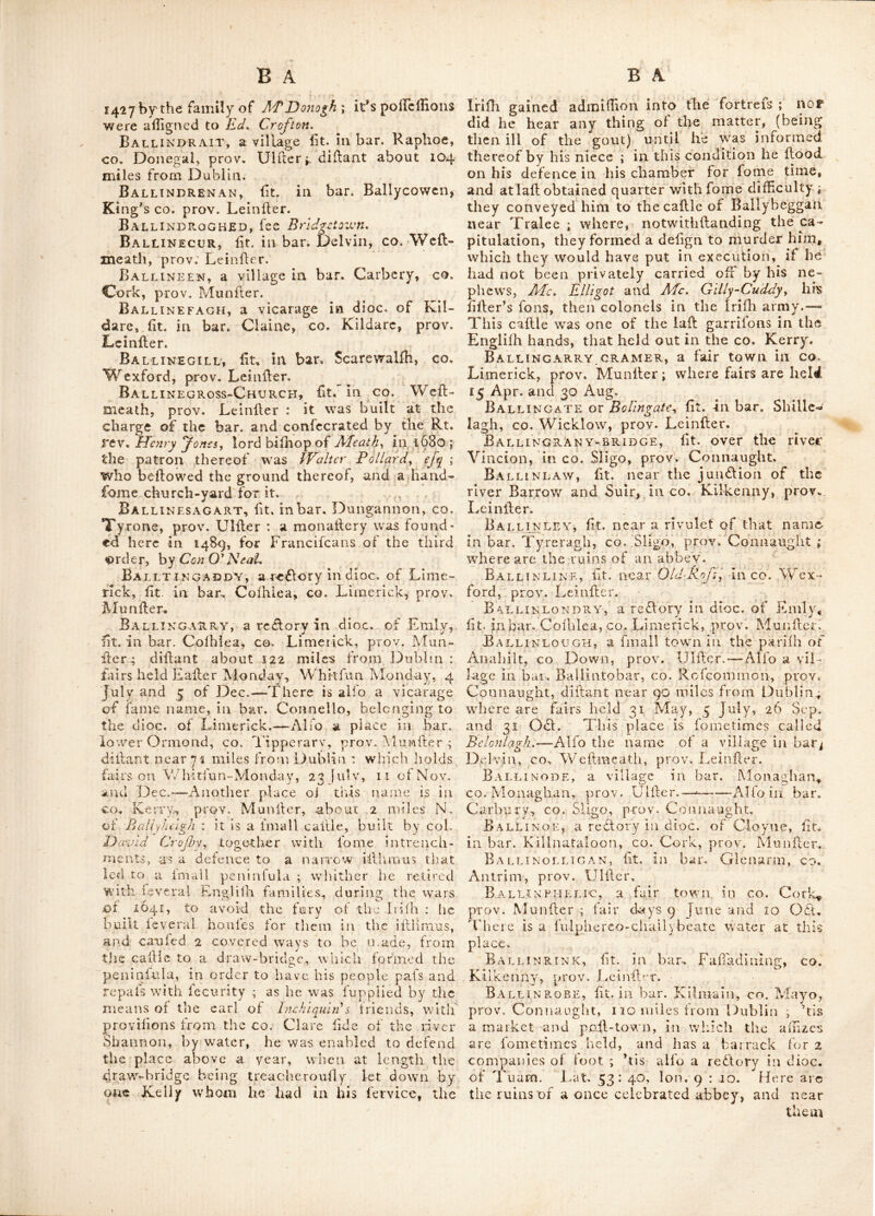 Ballinacargy, fit. ill bar. Moygoim, co. Ballinamullard, a village fit. in bar. Ty- Weflnieath, prov. Leinfter, near 46 miles from refkennedy, ^o. Fermanagh, prov. Ulfter. Fairs Dublin; near which is a fine feat belonging to held 12 Feb. 5 Apr.and Aug. and 21 It lord Sunderlin. Alfo a village in bar. Tullagh- arvey, co. Cavan, prov. Ulfler. Ballinacarig, a fair town in co. Cavan, prov. Ulfler. Fairs held 12 Feb. 12 May, 6 Aug. and 22 h^ov.—-Alfo a village in co. Wicklow prov. Leinfler.—And alfo a vicarage in dioc. of Leighlin, fit. in bar. Catherlougli, co. Carlow, - prov. Deiufler. Ballinachora, fit. near Middletown^ co. . Cork, prov. Munfler. Where is a high fepul- chral Mount, being one of the antient tumuli. Ballinaclash, lit. according to Mr. Scale, :dn bar. Arklow, but placed by Dr. Beat^fort in bar. Ballinacor, inco. Wicklow, prov. Leinfler. Ballinaclogh, a redtory in dioc. of Emly, rfit. ill bar. Coonagh, co. Limerick, prov. .Munfler. Alfo,a vicarage in dioc. of Killala. fit. in bar. upper Ormond, co. Tipperary, i-prov. Munfler. Ballinacor, Tee Ballynacour. Bai.linacourt£ny, a vicarage in dioc. of ”Tuam^ _ lit. in bar. J^unkcllin, co. Galway, ^prov. Connaught. Ballinacourty, fee Ballynacourty. Ballinagreagh, a village in bar. Carbury, CO. Cork, prov. Munfler. BallinAfad, fit. in bar. Tiraglirill, co. Sligo, pirov. -Connaught, abohl: 88 miles from Dublin,; on the left of which are the ru - ins of a caflle, and 3 miles beyond it, are the ruins of Balllndown-abbey. Alfo a fair town in ,-Co. Rofcommoii, .prov. Connaught: fair day 7 Aug. Balunafeagh, a vicarage in dioc. of Dub- ‘lin, fit. in bar. Claine, co. Kildare, prov. 'Leinfler. Ballinagar, fit. in bar. Gefbill, King’s co. ■prov. Leinller: 41 miles from Dublin, within 3 miles of which are the ruins of a church. Bali.inagh, a fair town in co. Cavan, prov. Ulfler: fairs held 7'hurfday before Eafler, 5 June, and Aug. 2 061. and 21 Dec. Ballinaglish, a vicarage in dioc. of KillaD, fit. in bar. of Tirawly, co. Mayo, prov. Con- -jia light. Ballinagullock, a vicarage in dioc. of Ferns, fit. in bar. Bargie, co. Wexford, prov. Leinller. Ballinahaglish, a vicarage in dies, of Ard- fert, fit. in bar. Truachnaemy, co. Kerry, prov. Munfler. Ball nahinch, fee Ballynahlnclu Ball •NAXELLY, {etc Balijnakclly. Baul nakill, {qq BaliynakilL Ballinalack, lit. in bar. Corkerry, co. Weftmeath, prov. Leinfler, near 47 miles from Dublin ; within a mile of which arc the ruins of a caflle; is otherwife written Ballinamullard. BallinAMONA, fee Ballynamona. Ballinamore, {qz Ballynamore. Ballinamullard, fee Balimamallard. Ballinanaght, fit, in co. Cav'an, prov, Ulfler, above 54 miles from Dublin, within about 2 miles of which are the ruins of Balliii- temple church. Ballinard, a vicarage in dioc. of Emly, fit. in bar. Small co. co. Limerick, prov, Munfler. Ballinasloe, a poll and fair town, fit. in bar. Cloamacow, co. Galway, prov. Connaught, near 72 miles from Dublin, remarkable for it’s great fairs of wool, cattle &c. fairs 27 March, 4 Jul. and from 5 to 9 061. lat. 52 : 48 Ion. 7 : 42. Ballinaskellig, fee Ballynafkellig Ballinavar, a fair town in co. Cork, prov. Munfler—fairs held on 4 Sept. Ballincalla, a re6lory in dioc. of Tuam, fit. in bar« Kilmain, co. Mayo. prov. Con- naught. Ballincarragh mountains \ fit. in bar. Erris, CO. Mayo, prov. Connaught. Ballinclare, a fair town in co. Kerry, prov. Munfler, fairs held i May and 4 061. Ballincolly, a large caflle fit. 4 milesfrom Cork, prov. Munfler^' It was an antient feat of the Barretts. Annp 1600, W. Barrett of Bal- lincolly fubmitted to the Queen’s mercy, hav- ing been concerned in l^efmond’s rebellion. This caflle was garrifbned by Cromwell; and in the late wars, for king James tiie 2d. —it is built on a rock, and flanked with towers at each angle. Ballindaggin, lit. inco Mayo, prov. Con- naught, near 100 miles from Dublin. Fairs held here 23 May, 22 Jul. ii 061. and 7 Dec. Ballindre, a re6lory in dioc. of Cork, fit. in bar. Carbury, co. Cork, prov. Munfler. Ballinderry, a fair town fit. in bar. Bal- linacor, co. Wicklow, prov. Leinfler fairs held 21 April, 21 Aug. 29 061. hril Monday in Nov. and 2 Dec. Alfo a place in bar. iVlaffa- reen, co. Antrim, prov. Ulfler, diflant 73 miles from Dublin: near which are the ruins of Portmore cajtle, and about a mile from it the ruins of a church—^This is a vicarage in dioc. of Connor.—Alfo a river in bar. I'yrone, and a re6lory of fame name in dioc. of Armagh, and bar. of Loughlinfholen, both ht.in co Londonderry, prov. Ulfler. Ballindine, a village in bar. Clanmorris^ CO. Mayo, prov. Connaught. Ballindown, fit. in bar. Ballinahinch, co. Galway, prov. Connaught. It is a re6lory in dioc. of Tuam—Alfo the name of an antient abbey now in ruins, lit. near Balliiiafad, co. prov. Connaught; it was founded in 1427