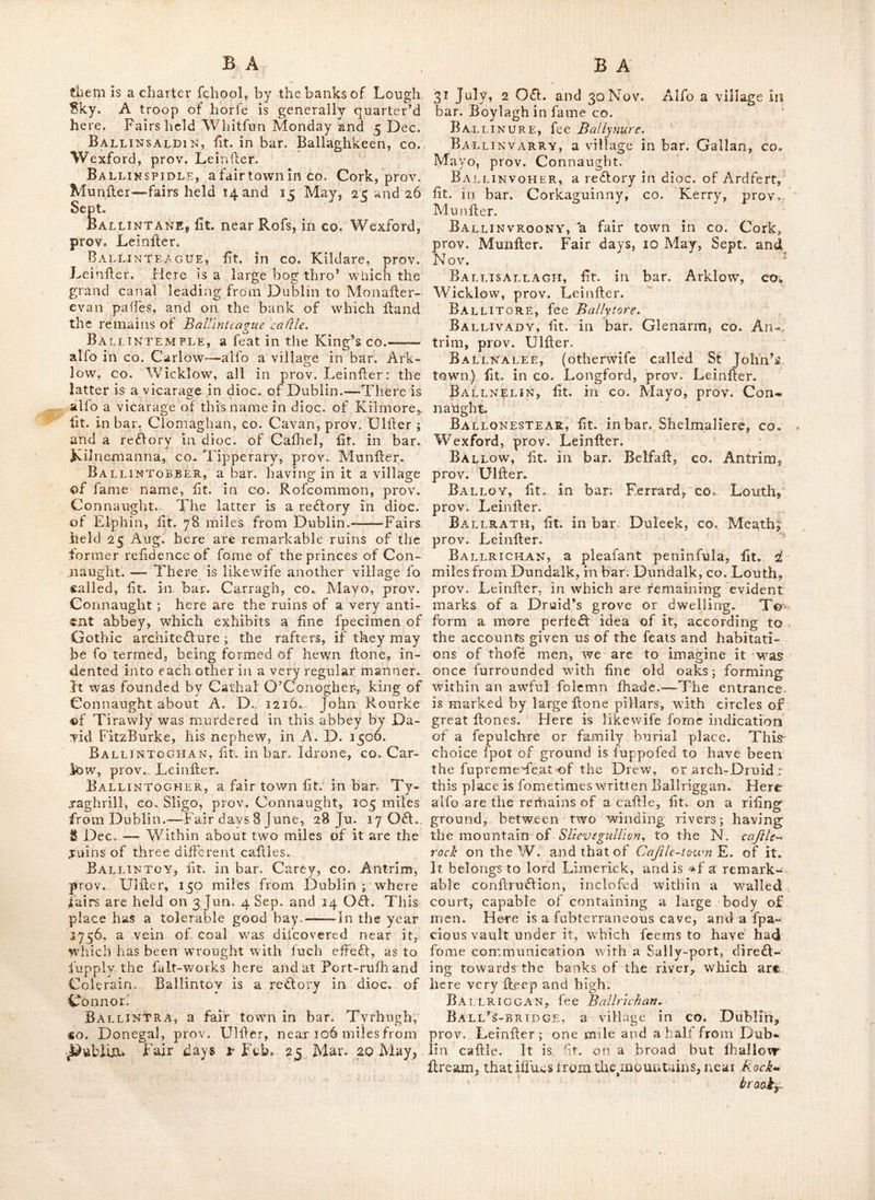 f427by the family of A'TDonogh ; it^s pofTclIions were alligned to Ed. Croftm. Ballikdrait, a village lit. in bar. Raphoe, CO, Donegal, prov, Ulller dillant about 104 miles from Dublin. Balltndrenan, lit. in bar. Ballycowcn, King's CO. prov. Lelnfter. Ballindroghed, fee Brldg^toivn. Ballinecur, lit. in bar. Delvin, co. Wcll- meath, prov. Leinflcr. Ballineen, a village in bar. Carbery, co. Cork, prov. Munller. Ballinefagh, a vicarage in dioc, of Kil- dare, fit. in bar. Claine, co. Kildare, prov. Lcinller. Ballinegill, lit, in bar. Scarewalfh, co. Wexford, prov. Leinfler. Ballinegross-Church, lit. in go. Well- mcath, prov. Leinller : it was built at the charge of the bar. and confccrated by the Rt. rev. Henry yones, lord bifhop of Aleath^ in 1680 ; the patron thereof w^as Walter Pollp'dy efti ; who bellowed the ground thereof, and a hand- fome church-yard for it. Ballinesagart, lit. in bar. Dungannon, co. Tyrone, prov. Ulller : a raonaftery was found- ed here in 1489, for Francifcaiis of the third order, hy ConO^ NeaL Balltingaddy, a rcflory in dioc. of Lime- rick, lit. in bar, Cofhlea, co. Lirnerick, prov. Munller, Ballikgarry, a rc£lory in dioc. of Emly, iit. in bar. Colhiea, co. Limerick, prov. Mun- iler 4 diflant about 122 miles Irom Dublin : fairs held Ealler Monday, Whitfun IVlonday, 4 July and 5 of Dec.—There is alfo a vicarage of fame name, in bar. Connello, belonging to the dioc. of Limerick.—AlTo a place in bar. lower Ormond, co. d'ipperary, prov. Munfter ^ dillant near 7 s miles from Dublin r which holds fairs on V/lvitfun-Monday, 23 julv, 11 of Nov, ituu Dec.^—Another place oJ tills name is in €o. Kerry, prov. Munller, about 2 miles N. of Bally heigh ; it Is a linall caftle, built by coL David Crojhy^ toge-ther with fome intreiich- nients, as a delence to a narrow iillimus that led to a imall peninfula ; whither he retired with feveral Englilh families, during the wars oi 1641, to avoid the fury ol the Irii'h : he bui.U leveral houles lor them in the illliraus, aitd can fed 2 covered wavs to he made, from the callie to a draw-bridge, which formed the peninfula, in order to have his people pafs and repafs with fccurity ; as he was fuppiied by the means of tlie carl of hichlqnlEs friends, wltlf provifions from the co. Clare fide of the river Shannon, by water, he was enabled to defend the place above a year, when at length the drawr-bridge being treacheroufly let down by o«« (Kelly whom he had in his fervice, the Irifh gained admiflion into the fortreis ; nor did he hear any thing of the matter, (being then ill of the gout) until he was informed thereof by his niece ; in. this condition he flood ^ on his defence in his chamber for fome time, and atlafl obtained quarter with fome difficulty ^ they conveyed him to the caftle of Ballybeggah near Tralee ; where, notwithftanding the ca- pitulation, they formed a deftgn to murder him, which they would have put in execution, if he had not been privately carried off by his ne- phews, Me. Elligot and AEc. Giily-Cuddyy hk filler's fons, then colonels in the Irifh army.— This caftle was one of the iaft garrifons in the Englilh hands, that held out in the co. Kerry. Ballingarry.CRAMER, a fair town in co. Limerick, prov. Munller; where fairs are held 15 Apr. and 30 Aug, Ballingate or Bollngate^ fit. in bar. Shillc- lagh, co. Wicklow, prov. Leinfter. BallincrAnY-BRiDGE, fit. ovcf the river Vincion, in co. Sligo, prov. Connaught. Ball!NLAW, fit. near the jun<ftioii of the river Barrov/ and Suir, in co. Kilkenny, prov. Leinfter, Ballinley, fit. near a rivulet of that name in bar. Tyreragh, co. Sligo, prov. Connaught ; where are the ruins of an abbey. Ballinline, lit. near Old-Rofs, in co. Wex- ford, prov. Leinfter. Balliklondry, a reflory in dioc. of Emly« fit. in bar, Cofhlea, co. LimerLk, prov. Munller. Ballinlough, a fmall town in the parifh of Anahilt, co Dovvii, prov. Ulller.—Alfo a vil- lage ill bar. Baiiintobar, co. Rofconimon, prov. Connaught, diftant near 90 miles from Dublin^ where are fairs held 31 May, 5 J^lyi Sep. and 31 Orft. This place is foinetimcs called Bclonlagh,—Alfo the name of a village in barj Delvin, CO. Weftmeath, pro\n Leinfter. Ballinode, a village in bar. jXlonaghai% co. Alonaghan, prov. Ulfter.— Alfo in bar. Carbury, co. Sligo, prov. Connaught. Ballinoe, a retlory in dioc. of Cloyne, fit. in bar. Killaataloon, co. Cork, prov. Munfter. Ballinolligan, fit. in bar. Glenarm, co. Antrim, prov. Ulfter, BA*LLJNFMEEic, a fair town in co. Cork^ prov. Munfter ; fair days 9 June and 10 061. I'heie is a lulphereo-challybeutc water at this place. Ballinrink, fit. in bar.. Faftadining, co. Kilkenny, prov. LeinftfU'. Balunrobe, fit. in bar. Kiluiain, co. Mayo, prov. Connaught, 110 miles from Dublin , ’tis a market and paft-town, in wliich the affizes arc fometimes held, and has a barrack f(;r 2 companies of foot ; 'tis alfo a redtorv in dioc. of d'uam. Lat. 53: 40, Ion. 9 : 10. Here arc the ruins of a once celebrated abbey, and near them