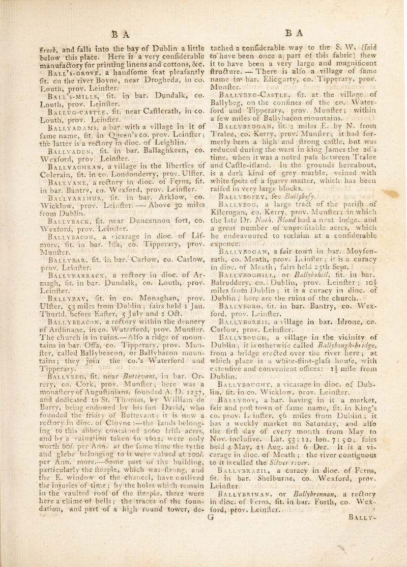 tiiem is a charter fchool, by the banks of Lough 15ky. A troop of horfe is generally quarter'd here. Fairs held Whitfun Monday and 5 Dec. BallinsaldiN, ht. in bar. Ballaghkeen, co. Wexford, prov. Leiniler. ‘ Ballinspidle, a fair town in CO. Cork, prov. Munfler—fairs held 14 and 15 May, 25 and 26 Sept. Ballintane, lit. near Rofs, in co. Wexford, prov. Leinller. Ballinte^gue, lit. in co. Kildare, prov. Leinlfer. Here is a large bog thro* wuich the grand canal leading from Dublin to Monaller- evan paffes, and on the bank of which Hand the reimains of Balllntcague caflle. Ballintemfle, a feat in the King’s co. alfo in CO. Carlow—alfo a village in bar. Ark- low, CO. Wicklow, all in prov. LeinHer: the latter is a vicarage in dioc. of Dublin.—There is alfo a vicarage of this name in dioc. of Kilmore,. lit. in bar. Clomaghan, co. Cavan, prov. Ullter ; and a reflory in dioc. of Calliel, lit. in bar. Kilnemanna, co. Tipperary, prov.. MunHer. BaLLiNToBBER, a bar. having in it a village of fame name, lit. in co. Rofeommon, prov. Connaught. The latter is a re£lory in dioc. of Elphin, lit. 78 miles from Dublin. Fairs held 25 Aug, here are remarkable ruins of the former relidenceof fome of the princes of Con- naught. — There is likewife another village fo called, lit. in bar. Carragb, co,. Mayo, prov. Connaught ; here are the ruins of a very anti- «nt abbey, which exhibits a line fpecimen of Gothic architecture ; the rafters, if they may be fo termed, being formed of hewn Hone, in- dented into each other in a very regular manner. It was founded by Cathai O'Conogher, king of Connaught about A. D.. 1216. John Rourke of Tirawly was murdered in this abbey by Da- vid FitzBurke, his nephew, in A. D. 1506. Ballintoghan, lit. in bar. Idrone, co. Car- low, prov., Leinlier. Ballintogher, a fair town lit, in bar* Ty- raghrill, co. Sligo, prov. Connaught, 105 miles from Dublin.'—Fair days 8 June, 28 Ju. lyOCl.. S Dee, — Within about two miles of it are the joins of three different callles. Ballintoy, lit. in bar. Carey, co. Antrim, prov. UlHer, 150 miles from Dublin ; where fairs are held on 3 Jun. 4 Sep. and 14 OCt. This place has a tolerable good bay. In the year 3756, a vein of coal v/as difeovered near it, which lias been wrought with luch effeCt, as to fupply the falt-works here and at Port-rulh and Colerain, Ballintoy is a reCtory in dioc. of i^bnnor.’ Ballintra, a fair town in bar. Tyrhugh; «o. Donegal, prov. UHler, near 106 miles from •^ubiux. Fair day« Fe.b» 25 Mar* 20 May, 31 July, 2 OCl. and 30 Nov. Alfo a village In bar. Boylagh in fame co. Ball INURE, fee Ballynure. Baelinvarry, a village in bar. Gallan, co» Mayo, prov. Connaught. Ballinvoher, a reClory in dioc. of Ardfert, lit. in bar. Corkaguinny, co. Kerry, prov.- Munller. Ballinvroony, a fair town in co. Cork, prov. Munfler. Fair days, 10 May, Sept, and Nov.  Ballisallagh, lit. in bar. Arklow, ccr^ Wicklow, prov. Leinlier. Ballitore, fee Ballytore, Ballivady, lit. in bar. Glenarm, co. An*., trim, prov. UlHer. Ballnalee, (otherwife called St John’s town) lit. in co. Longford, prov. Leinlier. Ballnelin, lit. in co. Mayo, prov. Con** naught. Ballonestear, lit. in bar. Shelmaliere, co, Wexford, prov. Leinlier. Ballow, lit. in bar. Belfall, co. Antrim, prov. Uliler, Balloy, lit, in ban Kerrard, co. Louth,' prov. Leinffer. Ballrath, lit. in bar Duleek, co. Meathj prov. Leinlier. Ballrichan, a pleafant peninfula, lit. i, miles from Dundalk, in bar. Dundalk, co. Louth, prov. Leinfter, in which are remaining evident marks of a Druid’s grove or dwelling. T©‘ form a more perfefl idea of it, according to . the accounts given us of the feats and habitati- ons of thofe men, we are to imagine it was once furrounded with line old oaks; forming within an awful folcmn lhadc.*—The entrance, is marked by large Hone pillars, with circles of great Hones. Here is likewife feme indication of a fepulchre or family burial place. ThiR choice fpot of ground is fuppofed to have been the fupremeffeat of the Drew, or arch-Druid r this place is fometimes written Ballnggan. Here alfo are the reiliains of a caHle, lit. on a riling ground,. between two winding rivers; having the mountain of Slievegullivn^ to the N. cajile-- rock on the W. and that of Cajile-toum E. of it. It belongs to lord Limerick, and is -^f a remark-^ able conHruflion, inclofed within a walled: court, capable of containing a large body of men. Here is a fubterraneous cave, and a fpa- cious vault under it, wTich feems to have' had fome con’munication with a Sally-port, dire£l-- ing towards the banks of the river, which arc here very Heep and high. Ballricgan, fee Ballrichan. Ball’^-brtdge, a village in co. Dublin, prov. LeinHer ; one mile and a half from Dub- iin caHle. It is. hr. on a broad but Hiallow Hreamj thatiffuj^siruraUie/nouutains, near kock*^ braak^