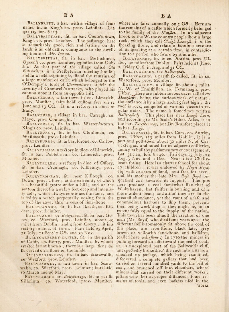 f;rco\, and falls into the bay of Dublin a little below this place. Here is a very conliderable manufactory for printing linens and cottons, kc, Ball’s-grove, a handfome feat pleafantly fit. on the river Boyne, near Drogheda, in co. Louth, prov. Leinfter, Ball’s-Mills, fit. in bar. Dundalk, co. Louth, prov. Leinfter. Ballug-cASTLE, ft. iicar Caftlerath, in co. Louth, prov. Leinfter. Ballyadams, a bar. with a village in it of fame name, ft. in Queen’s co. prov. Leinfter ; the latter is a reClory in dioc. of Leighlin. Ballyaden, ft. in bar. Ballaghkeen, co. Wexford, prov. Leinfter. Ballyaghran, a village in the liberties ot Colerain, fit. in co. Lojidonderry, prov. Ulfter. Ballyane, a reCtory in dioc. of Ferns, ft. in bar. Bantry, co. Wexford, prov. Leinfter. BallyArthur, ft. in bar. Arklow, co. Wicklow, prov. Leinfter. — Above 30 miles from Dublin. Ballyback, ft. near Duncannon fort, co. Wexford, prov. Leinlfer. Ballybacon, a vicarage in dioc. of Lif- more, ft. in bar. JlTa, co. Tiipperary, prov. ^.Iun^ter. Bailybu\r, ft. in. bar. Carlow, co, Carlow, prov. Leinfter. BallybarrACK, a reCtory in dioc. of Ar- magh, ft. in bar. Dundalk, co, Louth, prov. Leinfter. Ballybay, ft. in co. Monaghan, prov. Ulfter, 53 miles from Dublin ; fairs held i Jan. 'I'hurfd. before Eafter, 5 July and 2 OCt. Ballybeacon, a rcCtory within the deanery of Ardnnane, in co. Waterford, prov. Munfter, The church is in ruins.— Alio a ridge of moun- tains in bar. Offa, co. Tipperary,’ prov, Mun- fter, called Ballybeacon, or Ballvbacon moun- tains; they join the co.’s Waterford and Tipperary, BallYBEg, fit. near Buttevani^ in bar. Or- rery, CO. Cork, prov. Munfter; here v/as a raonaftery of Auguftinians, founded A. D. 1237, and dedicated to St. Thfimas, by William de Barry, being endowed bv bis fon David, who founded the friary of Buttevant; it is now a redtory in dioc. of Cloyne :—the lands belonu^ ing to tills abbey contained 2060 Irifh acres, and by a valuation taken in 1622, were only worth 60/. per Ann. at the fame time the tythe and glebe belonging to it were valued at 2O0/. per Ann. more.—Some part of the buildina, particularly the Iteeple, which was ftrong, and the E. window of the chancel, have outlived the injuries of time ; by the holes wliich remain in the vaulted roof of the ffeeple, there were here a chime of bells; the traces of the foun- dation, and part of a high round tower, de- tached a confderable way to the S. W. (faid to'have been once a part of this fabric) Ihew it to have been a very large and magnificent flrudfure. — There is alfo a village of fame name im bar. Eiiegurty, co. Tipperary, prov, Munfler. BxAllybeg-Castle, ft. at the village of Ballybcg, on the confines of the co. \Cater- ford and Tipperary, prov. Munfter; within a few miles of Ballyliacon mountains. Ballybeggan, ft. 2 miles E. by N. from Tralee, co. Kerry, prov. Munfter; it had for- merly been a high and ftrong caftle, but was reduced during the wars in king James the 2d’s> time, when it was a noted pafs between 'Fralee and Caftle-ifland, In the grounds hereabout, is a dark kind of grey marble, veined with white fpots of a fparry matter, which has been raifed in very large blocks. Ballyeofey, fee Ballybofy. Ballybog, a large tract of the parifti of Kilcrogan, co. Kerry, prov. Munfter; in which the late Dr. Naih. B/ancl\md a n?at lodge, and a great number of unprofitable acres, which he endeavoured to reclaim at a confderable expcnce. BxAleyBogan, a fair towh in bar. Movfen- rath, co. Meath, prov. Leinlfer ; it is a curacy in dioc. of Meath ; fairs held 25th Sept. Ballyboghile, or Ballyhokill, ft. in bar. Balruddery, co.. Dublin, prov, Leinfter; lof miles from ]3ublin ; it is a curacy in dioc. of Dublin ; here are the ruins of the church. Ballyboro, ft. in bar. Bantry, co. Wex- ford, prov. Leinfter. Ballyborris, a village in bar. Idrone, co. Carlow, prov. Leinfter. Ballybough, a village in the vicinity of Dublin ; it is otherwife called Ballyhotigh^by idge, from a bridge erefled over the river here; at which place is a white-ftint-glafs houfe, with extenfive and convenient oftiGes: ij mile from Dublin. Ballybought, a vicarage in dioc. of Dub- lin, fit. ill CO. Wicklow, prov. Leinfter. BxAlt,Yboy, a bar. having in it a market, fair and poft town of fame name, ft. in King’s co. provv Lt infter, 56 miles from Dubliil ; it has a weekly market on Saturday, and alfo the frft day of every month from May to Nov. inclufve. Lat. 53 : t2, Ion, 7:50; fairs held 4 May, 21 Aug. and 6 Dec. It is a vi- carage in dioc. of Meath ; the river contiguous to it is called the Silver river. Ballybra2il, a curacy in dioc. of Ferns, ft. in bar. Shelburne, co. V/exford, prov. Leinfter. Ballybrinan, or Bally hr ennan.^ a reffory in dioc. of Ferns, ft. in bar. Forth^ co. Wex- ford, proYi Leinfter. G , Bally*- /