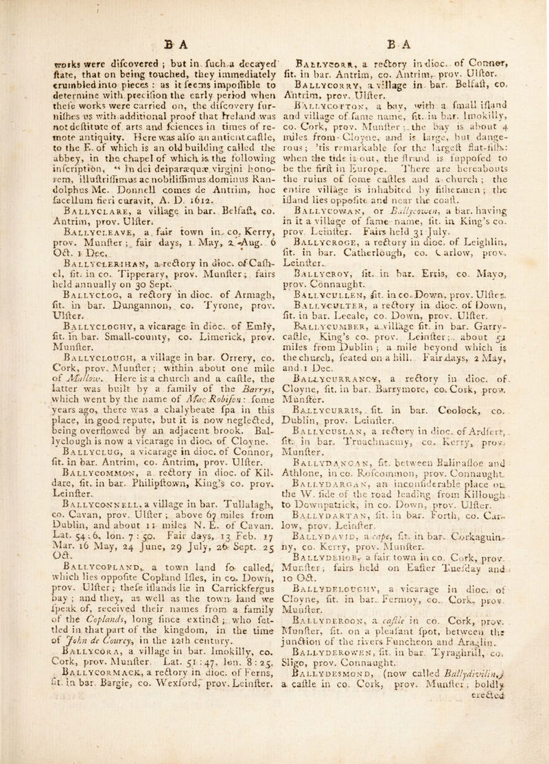 Ballybritt, a bar. with a village of fame name, lit. in King’s co. prov, Lcinilcr. Lat. 52 : 55, ion. 8 : 13. BALLYBRiTTAiN, Bt. ill bar. Coole’s-town, King’s CO. prov. Leinflcr. The pailurage here is remarkably good, rich and fertile , on the lands is an old calile, contiguous to the dwell- ing lioufe of Mr. Inman. Ballybritt AS, lit. in bar. Portnehinch, (^een’s co. prov. Leinller, 33 miles from Dub- lin. At that part of the village calkd Old Ballyhrittas., is a Preibytcrian meeting houfe ; and in a held adjoining it, hand the remains of a large manhon or caftle which belonged to the O’D empfy’s, lords ot ClantnnlUcre : it felt the ieverity of Cromwell’s attacks, who played his cannon upon it from an oppohte hill. Ballybrood, a fair town in co. Limerick, prov. Munfter ; fairs held cuflom free on 12 June and 13 0£l. It is a retflory in dioc. of Lmly, Ballyb'JRK, a village in bar. Carragb, co. Mayo, prov. Connaught., ' Baixyburly, ht. in bar. Warren’s-town, King’s co. prov. Leinher. Ballyburny, ht. in bar. Clunlonan, go. Weftmeath, prov. Leinher., B allyburris, ht. in baivldrone, co. Carlow, prov. Leinhcr. Ballycahan, a re Tory in dioc. of Limerick, ht. in bar. Poblebrien, co. Limerick, |>rov. Ai nil her. Ballycallen, a reTory in dioc. of Ohbry, ht. in bar. Crannagh, co. Kilkenny, prov. Ivcitiher. BallycAM-BAY, ht. near Killough, co.. Down, prov. Ulher ; at the extremity of which is a beautiful grotto under a hill and at the bottom thereof is a well 7 feet deep and intenfe- ly cold, which always continues the fame, and is fed by a water perpetually oozing from the top of the cave, thro’ a vein of lime-hone. Ballyc AN NON, ht. in bar. Ikeath, co. Kil- dare, prov. l-einher. Baleycanoe or Ballycanowyfit. in bar. Go- re v, co. AVexford, prov. Leinher, about 49 miles from Dublin, and 4 from Gorey ; it is a reTory in dioc. of Ferns. Fairs held 23 April, 25 July, 21 Sept. 2 OT, and 30 Nov. Ballycarberry-castle, ht. in the parifli of Cahir, co. Kerry, prov. Munher, by whom ereTed is not known ; there is a large lieur de lis carved on a hone on the inhde. BallycARiGKEEN, ht. in bar. Scarawalib, co. Wexford, prov, Leinher. BallvcaRney, a fair town in bar. Scara- wallh, co. Wexford, prov. Leinher ; f^itsdield 16 March and 26 May. Ballycaroge or Ballykecrogt., ht. in parifh Killoiinta, co, Waterford, prov. Munher, where arc fairs annually on 2 OT. Here are the remains of a cable which formerly belonged to the family of the IValjhes. In an adjaceixt brook to the W. the country people fhew a large rock, ^ which they call Clcuigh Loivrijh, i. e. the fpeaking hone, and relate a fabulous account of its fpeaking at a certain time, in contradic- tion to a perfoa who fware by it in a lie. Ballycarry, ht. in co, Antrim, prov. Ul- her, 92 miles from Dublin. Fairs held 21 June, 2 Friday O. S. in Aug. and 31 OT. Ballyc ASHE DY, fee BalhcaJJidy. Ballycashin, a parifh fo called, ht. in co. Waterford, prov. Munher. Bally'c AssiDY, a village ht.. about 4 miles N. W. of Ennilkillen, co. Fermanagh, prov, Ulher. ^^JTere are fubterraneous. caves called ths iXaughtm-i., being the curious work of nature ; the entrance is by a large arch 25 feet high ; the roof is rock, compofed of various pieces in re- gular order. The name is fometimes written BallycqJJiedy. This place lies near Lough and according to Mr. Scale’s Hiber. Atlas, is in the bar. Turejkentudy, but Dr. Beaufort places it in bar. Lurge,. i Ball^ castl^, lit. in bar. Cary, co. Antrim, prov. Ulher, 1^3 miles from J^ublin ; it is a port and poh-tbwn about 30 miles N. of Car- rickfergus, and noted for its adjacent collieries, and a pierbuiltby parliamentary encouragement. Lat. 32 : 12, Ion. 6 ;■ 40. Fairdays, 15 July, 25 Aug. 3 Nov. and i Dec. Near it is a Clially- beate fpring. Here is a charter fcbool for about 40 children ; it was endowed by Hugh Boyd, eiq. with 20 acres of land-, rent free for ever ; and his mother the late Mrs. Rofe Boyd be- qcathed 20/. towards its lupport. The- pits here produce a coal fomewhat like that ©f Whitehaven, but fwifter in burning and of a more ardent beat ; and altho’ they are in the greateh abundance, yet the want of a fafe and commodious harbour to Ihip them, prevents their being w’ork’d up as they might be, to an extent fully equal to the fupply of the nation. This town has been almoh the creation of one man (IMr Boyd) who died feme years ago : the different folfils commonly £t. above the coal of this place, are iron-flone, black-llate, grey brown or ycllowilh fand-llone, and balFaltes, (called here vjkinjione 'y) In 1770, tbe miners in pulhing forward an adit toward the bed of coal, at an unexplored part of the Ballycaflle cliff, unexpcTedly broke thro’ the rock into a narrow choaked up palfage, which being examined, difeovered a complete gallery that had been carried on feveral hundred yards ta the bed of coal, and branched off into, chambers, where miners liad carried on their different works • pillars were left at proper diftarices : feme re- mains of tools, and even bafktts ufed in the works