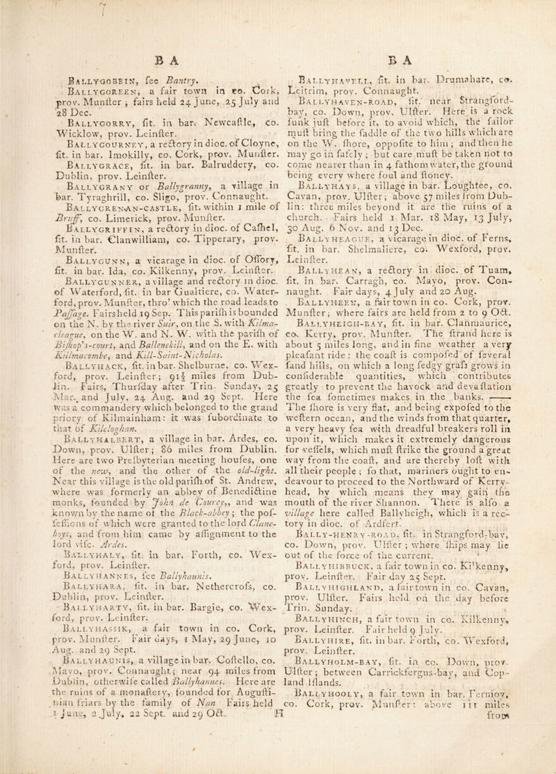 erefle'd on «n rock, proje^lnig over ihe Tea, * at the place called Ballydivilin bav. Ballydivf.lin^bAY, (of BaUiclivUln,) iit. ■Ill bar. Carbery, co. Cork, prov. Munfler. Baj.lydoy a GAN-BAY, (foinetinies called Ballydonaghan.) fit. in bar. Beer and Bantry, co. Cork, prov, Munller. BALLYDONni..LAN, fit', in bar.' Leitrim, co. Galway, prov. Connanght. BALLYDONNELL, a village ill bar. Fcrmoy, CO. Cork, prov. Munfler.—All’o a vicarage dii dice, or Dublin, lit. in bar. Arklow, co. Wick- low, prov. Leiniler. Ba-LLYDoug AN, fit. S. of Hoily mount, =on the verge of Lake Strangford, co. Down, arov. Ulller. Here was formerly a large Ifone houle, with a draw-bridge and turret for de fence; burned doivn by the treaciiery of Irllh Jervants, in 1641. ILallyduff, a village in QiieeiVs co. prov. I.einiler ; where are the ruins of a church.— Alfo a curacy in dioc. of Ardfcrl, fit. in bar. Corkaguinny, co. Kerry, pfov. Munftcr. B VLLYELA-B A Y, lit. dll bar. Corcomroc, co. Clare, prov. rviunder. BAi.LYELLik, a vicara2:e in dioc. of Leichlin, lit. in bar. St. Ivlulleiis, co. Carlow, prov. Leiniler. Ballyellis, fit. in bar. Scarawalfli, co. Wexiord, provN Lei nil or. Ballyenn, lit. in bar. Collimore and Cofh- bride, irea-r the river Blackwater, in co. Wa- tertord, prov. Muniler. Ballyeo, an antient name for the town of S/ane, in co. Meath, prov. Leinfler.; fit. on the K'orthcrii bank of tiie river Boyne : tlie word is derived from Bally a town and Eo a grave. T his place was alio called Fir Fclc, derived aC’- cording to Dr. Beaufort from or the graves of the herdimen ; from a number of thele people being llain here in battle, and buried in this place ; and from this circunillance perhaps came the prei'eiit name 'Siam or'Slain» Here_^ St. Patrick pitched his tent the night be- fore his ar”i v'al at the court of 'Tarah-, at which, carl win the morning, he lighted up that lire which gave io raucii ailonidiment to the Druids and lademoly of the ilates. A monaiterv and bifliopricic were afterwards founded in this place by St. Eire or Ere. Ballyes'i 'ON, a village in bar. Antrim, co. Antrim, prov. IJlller. Ballyev iL, ht. near Kilieigh, in bar. (difliil, King’s CO. prov. i.,einilcr ; the feat of David Cooke, ef(|. B ALLY F AiiMOT or Ballyfcrmot, a very plca- fa'it but (mall village fit in bar. Newcalffe, co. .!i)ublin,/ prov. J^einiler ; dillant about ~ mile from Chapch'zod: hereare the remainsof an old church andcaltle. Lhis place is .a curaev in the dioc. of Dublin. Ballyfernon, a village in bar. Boyle, co. Rofeommon, prov. Connaught, Ballyferrts, fit. in'bar. Ardes, co. Down, prov. Ulfler. Here is a cape ufually called Ballyfcrrh point. Ballyfiard, a vicarage dn clioc. of Cork, fit. in bar. Kinalea, co. Cork’, prov. Mtinlder, Bally FIN, a village in bar. Maryborough, Queen’s co. prov. Leinfter ; to whfeh belongs a chapeLin the dioc. of Leighlin : here is a handfome feat. Ballv’Toran, fit. in bar. Athlone, co. Rof- common, prov. Connaught ; 71 miles from AAublin. Fairs held 8 Feb, firft Thuriday O. S. in April, 19 May, 6 July, 19 Sep. 21 0£l. and 3 d'hurfday in Dec. Ballyfoyle, a reffory in dioc. of Cork, fit. in bar.’Kinalea, co. Cork, prov. Alunfler. BaL'Iygad, a village fit. near Carigallen, in bar. Carigallen, co. Leitrim, prov. Connaught. Ballygaddy, lit. in co. Galway, prov. Con- naught : here are the remains of one of the a n ti e n t r o u n d to we rs. Ballygall, lit. near Finglafs, co. Dublin, prov. Leiniler. BallyGAMBooN, fit. in co. Kerry, prov. Munfler. Flere is an orchard in which are fingle apple trees, that have produced 3 hoglheads of ■cyder each ; the diameter of the oppofite bough's of one tree was meal'ured, the extremities -of wdiich were 50 feet afunder, which, if confi- dered as the diameter of a circle, the luperficial content will he 1964 fcjuare feet, o-r 218 fquare yards, which is the quantity of ground that this tree covers ; and if we fuppole that a lioric when ftanding, takes up the fpace of ground equal to 3 fquare yards, then there may fland no lefs than 72 horfes under the drip of this ap-- pie tree. Ballygarron-castle, ft. in co. Waterford, prov. Munfler; faid to have been built by one Griy \ it has nowery antient appearance, and feems to liave been deftroyed in the wars of king James the 2d. Bally GARRY', a fin all caflle in co. Kerry, prov. Alunfler ; mear 2 miles N-. of Ballyhcigh \ near which is the elegant feat of Cajllc-Shannon, Ballvgart or Ballygarth, a reflory in dioc. of Meath, fit. in bar. Duleek, co. Meath, prov. Leiniler. Bally^cawly, avillage ft. in bar. Clogher, CO. Tyrone, prov. Uliler ; 74 miles from Dub- lin : fairs held 5 June, 2 Sep. and Nov. 4 miles from this place is Starhog-Jpa. BaL LYGAWLY-MOtJN'I a I NS, fit. Ill bat. Clogher, co. 'J'yrone, prov. Ulfler. Ballygelt.y-head, a cape in bar. Glen- arm, CO. Antrim, prov. Uliler. B ArmYGLAss, lit. near Beiieek, co. Mayo, prov. Conuaught, B vlly.
