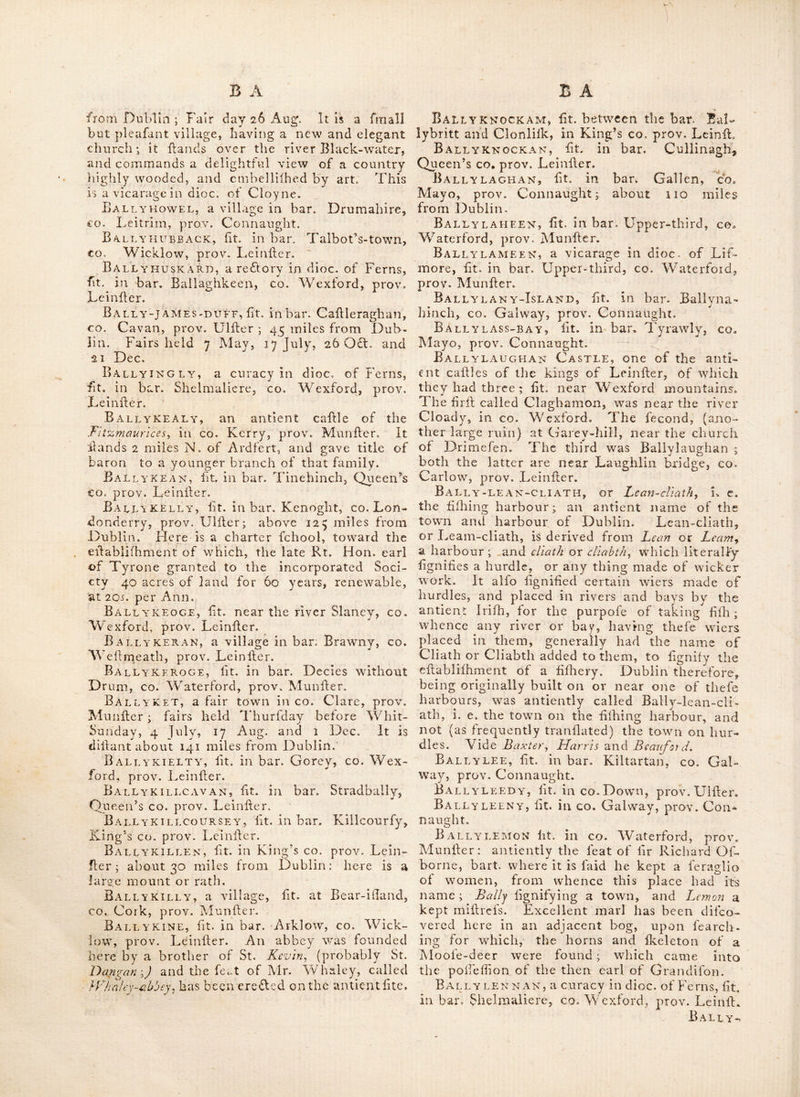 Ballygobbin, fee Bantry. ^ Ballygoreen, a fair town in to. Cork, prov. Munller ^ fairs held 24 jun^, 25 July and 28 Dec. Ballygorry, lit. in bart Newcaflle, co, Wicklow, prov. Leinfler. Ballygourney, a reflory in dice, of Cloync, fit. in bar. Imokilly, co. Cork, prov. Munflcr. Ballygrace, lit, in bar. Balruddery, co. Dublin, prov. Leinfter. Ballygrany or Bally granny^ a village in bar. Tyraghrill, co. Sligo, prov. Connaught. Ballygren*an>castle, lit. within i mile of Bniff, CO. Limerick, prov. Munfler. Ballygriffin, a redtory in dioc. of Cafhcl, fit. in bar. Clanwilliam, co. Tipperary, prov. Alunfler. Bali^ygunn, a vicarage in dioc. of OfTorj, fit. in bar. Ida, co. Kilkenny, prov. Leinfter. Ballygunker, a village and redlory in dioc. of Waterford, fit. in bar Gualtiere, co. Water- ford, prov. Munfter, thro’ which the road leads to JPaJfage. Fairsheld 19 Sep. This parilli is bounded on the N. by the river Sulr^ on the S. w\t\\ Kilma- cleague., on the W. and N. W. with the parifti of Bifhop's~court, and Ballenekill^ and on the E. with Killmacomhc., and Kill-Saint~Nicholas. Ballyhack, fit. in bar. Shelburne, co. ¥/ex- ford, prov. Leinfter; 91I miles from Dub- lin. Fairs, Thurfday after Trin- Sunday, 25 Alar,^ and July, 24 Aug. and 29 Sept. Here was a commandery which belonged to the grand priory of Kilmaiiihara: it was fubordinate to that of Kilcloghan, Ballykalbert, a village in bar. Ardes, co. Dowm, prov, Ulfter; 86 miles from Dublin. Here are two Prelbyterian meeting houfes, one of the and the other of the old-light. Near this village is the old parifti of St. Andrew, where w^as formerly an abbey of Beiiedidtine monks, founded by yohn do Courcy^., and was knov/n by the name of t\\Q Black-abbey \ the pof- fefilons of which were granted to the lord Clanc- hoys^ and from him came by aftlgninent to the lord vife. Ardes. Baelyhaly, fit. in bar. Forth, co. Wex- ford, prov, Leinfter. Ballyhannes, fee Ballyhaunls. Ballyhara, fit. ill bar. Nethercrofs, co. Dublin, prov. Leinfter. Bai.i.yhARTY, fit. ill bar. Bargie, co. Wex- ford, prov. Leinfter. Bally HASS IK, a fair town in co. Cork, prov. Munitcr. Fair days, i May, 29 June, 10 Aug. and 29 Sept. Ballyhaunis, a village in bar. Coftcllo, co. Mayo, prov. Connaught ; near 94 miles from .Dubiin, otherwiie called Ballyhannes. Here arc the ruins of a monaftery, founded for Augufti- nian friars by the family of Nan Fairs held I June, 2 July, 22 Sept, and 29 OdL T Ballyhavell, fit. in bar. DrumshaiC, co. Leitrim, prov, Connaught. Ballyhaven-Road, fit.* near Strangford- bay, CO. Down, prov. Ulfter. Here is a rock funk juft before it, to avoid which, the failor mull bring the faddle of the two hills which are on the W. fhore, oppofite to him; and then he may go in fafcly ; but care muft be taken not to come nearer than in 4 fathom water, the ground being every wdiere foul and ftoney. Ballyhays, a village in bar. Loughtec, co. Cavan, prov. Ulfter; above 57 miles from Dub- lin: three miles beyond it are the ruins of a church. Fairs held i Mar. 18 May, 13 July, 30 Aug. 6 Nov. and 13 Dec. Ballyheague, a vicarage in dioc. of Ferns, fit. in bar. Shelmaliere, co. Wexford, prov, Leinfter. Ballyhean, a redlory in dioc. of Tuam, fit. in bar. Carragh, co. Mayo, prov. Con- naught. Fair days, 4 July and 20 Aug. Ballyheeu, a fairtowm in co. Cork, prov. Munfter; where fairs are held from 2 to 9 Off. Ballyheigh-eaY, fit. in bar. Clahmaurice, co^ Kerry, prov. Munfter. The ftrand here is about 5 miles long, and in fine weather a very pieafant ride : the coaft is compoled of feveral fand hills, on which a long fedgy grafs grows in coniiderablc quantities, which contributes greatly to prevent the havock and devaftation the fea fometimes makes in the banks. ——• The fhore is very flat, and being expofed to the weftiern ocean, and the winds from that quarter, a very heavy fea with dreadful breakers roll in upon it, which makes it extremely dangerous for vefTcls, which muft ftrike the ground a great way from the coaft, and are thereby loft with all their people ; fo that, mariners ought to en- deavour to proceed to the Northward of Keirv-- head, ’ny which means they may gain the mouth of the river Shannon. There is alfo a village here called Ballyheigh, which is a rec- tory in dioc. of Ardfert. B A I. L Y - H e N R Y ~ R o A. D, ft t. 111 S t ran gfo rd - ba y, co. Down, prov. Ulfter ; where Ihips may lie out of the force of the current. ‘ Ballyhiebuck, a fair town in co. Kilkenny, prov. Leinfter. Fair day 25 Sept. BallyhighlAND, afairtowiiin co. Cavaiij prov. Ulfter. Fairs held oii the day before Trill. Sunday. Ballyhinch, a fair town in co. Kilkenny, prov. Leinfter. Fair held 9 ]uly. Ballyhire, fit. in bar. rortli, co. M’exfordj prov. Leinfter. Ballyholm-bay, fit. in co. Down, prov. Ulfter; between Carrickfergus-bay, and 'Cop- land iflands. BALtiYHooLY, a fair town in bar. rennoy, CO. Cork, prov. Munfter: above lit miles from