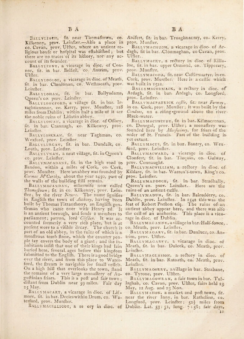 from Dublin ; Fair da}r 26 Aug. It is a fmall but pleafant village, having a new and elegant church j it Hands over the river Black-water, and commands a delightful view of a country highly wooded, and einbellifhed Ky art. This is a vicarage in dioc. of Cloyne. Ballyhowel, a village in bar. Drumahire, £0. Leitrim, prov. Connaught. Ballyhubback, fit. in bar. Talbot’s-town, CO. Wicklow, prov. Leinlter. ' .Ball YHusKARD, a rcftorv in dioc. of Ferns, fit. in bar. Ballaghkeen, co. Wexford, prov. X^einHer. Bally-james-duff, lit. in bar. Callleraghan, CO. Cavan, prov. UlHer ; 45 miles from Dub- lin. Fairs held 7 May, 17 July, 26 0£t. and 21 Dec. Ballyingly, a curacy in dioc. of Ferns, fit. in bar. Shelmaliere, co. Wexford, prov. LeinHer. Ballykealy, an antient caftle of the Fit%maurices, in co. Kerry, prov. Miinller. It Hands 2 miles N. of Ardfert, and gave title of baron to a younger branch of that family. Ballykean, fit in bar. Tinehinch, Queen’s €0. prov. Leiniler. Ballykelly, lit. in bar. Kenoght, co. Lon- donderry, prov. Uillerj above 125 miles from Dublin. Here is a charter fchool, toward the eilablifhment of which, the late Rt. Hon. earl of Tyrone granted to the incorporated Soci- ety 40 acres of land for 60 years, renewable, at 20s. per Ann. Ballykeoge, lit. near the river Slaney, co. Wexford, prov. Leinfler. Ballykeran, a village in bar. Brawny, co. Wellmeath, prov. Leiniler. Ballykfroge, lit. in bar. Decies without Drum, co. Waterford, prov. MunHer. Ballyket, a fair town in co. Clare, prov. MuiiHer; fairs held Thurfday before Whit- Sunday, 4 July, 17 Aug. and 1 Dec. It is dillant about 141 miles from Dublin.' Ballykielty, lit. in bar. Gorey, co. Wex- ford, prov. Leiniler. BallykillcavAN, lit. in bar. Stradbally, Queen’s co. prov. Leiniler. BallykillcourseY, lit. in bar. Killcourfy, King’s co. prov. Leiniler. Ballykillen, lit. in King’s co. prov. Lein- Her; about 30 miles from Dublin: here is a large mount or rath. Bally KILLY, a village, lit. at Bear-idand, co. Cork, prov. Munller. Ballykine, fit. in bar. Arklow, co. Wick- low, prov. Lmnller. An abbey was founded here by a brother of St. Kevin^ (probably St. Da/igan'J and the fe^t of Mr. Whaley, called H'lialcy-^ihjey^ has been ereded on the antientlite. Ballyknockam, lit. between the bar. BaL lybritt and Clonlilk, in King’s co. prov. LcinH, Ballyknockan, lit. in bar. Cullinagh^ Queen’s co, prov. Leiniler. BallyLAGHAN, ft. in bar. Gallen, ^co, Mayo, prov. Connaught 5 about no miles from Dublin. Ballylaheen, ft. In bar. Upper-third, co. Waterford, prov. Munller. Ballylameen, a vicarage in dioc. of Lif- more, ft. in bar. Upper-third, co. Waterford, prov. Munller. BallylanY-IsLAND, ft. iti bar. Ballyna- hinch, co. Galway, prov. Connaught. Bally LASS-BAY, ft. in bar. Tyrawly, co. Mayo, prov. Connaught. Ballylaughan Castle, one of the anti- ent callles of the kings of Leinfler, of which they had three; ft. near Wexford mountains. The f rll called Ciaghamon, was near the river Cloady, in co. Wexford. The fecond, (ano- ther large ruin) at Garey-hill, near the church of Drimefen. The third was Ballylaughan ; both the latter are near Laughlin bridge, co. Carlow, prov. Leiniler. Bally-lean-cliath, or Lean-cUath, e. the ffling harbour; an antient name of the town and harbour of Dublin. Lean-cliath, or Leam-cliath, is derived from Lean or Learn, a harbour; and cliath or cliabth^ which literally fgnifies a hurdle, or any thing made of wicker work. It alfo fgnifed certain wiers made of hurdles, and placed in rivers and bays by the antient Irilh, for the purpofe of taking filh; whence any river or bay, having thefe wiers placed ill them, generally had the name of Cliath or Cliabth added to them, to fgnify the ellablilhment of a ffiery. Dublin therefore, being originally built on or near one of thefe harbours, was antiently called Bally-lean-cli- ath, i. e. the town on the flbing harbour, and not (as frequently tranfated); the town on hur- dl es. Vide Baxter^ Llarris and Bcaiiford, Ballylee, ft. in bar. Kiltartan, co. Gal- way, prov. Connaught. Ballyli:edy, lit. in co. Down, prov. Uiller. BallyLEENY, ft. in co. Galway, prov. Con* naught. Bally LEMON lit. in co. Waterford, prov. Munller: antiently the feat of fr Richard Of- borne, bart. where it is faid he kept a feraglio ot women, from whence this place had its name ; Ball^ fgnifying a town, and Lemon a kept millrcfs. Excellent marl has been difeo- vered here in an adjacent bog, upon fearch- ing for which, the horns and Ikelcton of a Moofe-deer were found; which came into the polfefion of the then earl of Grandifon. Bally LEN nan, a curacy in dioc. of Ferns, fit. in bar. Shelaiaiiere, co. Wexford, prov. Lcinll:.