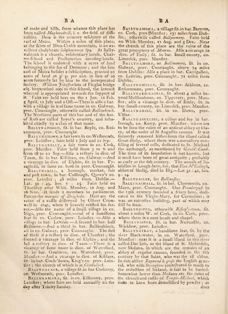 of Plury» It Is fometimes written BaVilmorc. B;vrj-YMOREEN otheEwife called Ballymiir- rin^ a vicarage in dioG. of Calhe'l, lit. in bar. I'iliognrty, co. Tipperary, prov. Alunfter ; 68 miles from Dublin. Not far from this are tlie ruins of Moycarty cafllc. B A L L Y Mo R E- E uSt A C E, {i• c. tlu great -tozvn of Eujiaee) fit. on the river Lilfey about 17I miles from Dublin, in bar. Newcaflie, co. Dublin, prov.Leinfter: it has ahandfome bridge over the river, and is in a pieafantiituation; but the town wliicii was formerly larger, is now much decays cd ; owing to the great Southern road, which for ages led thro’ this place, being now turned by the way of Kilculletr bridge. It is a vicarage in the dioc. of Dublin ; and a market and pofr-town. Fairs held 26 Aug. and 29 Oft. Near it is a larsfe comraon and ground mark’d oulfor horfe raees ; aifo a moif beautiful natural cafeade, formed Iiy a river that rifes in the co. Wicklow and falls into the river LiiTey.' Here are the ruins of a fine old caflle, formerly a place of great ilrcngth, built by Euflacey the head of an antient family in this county, from whom-the town takes its name. The late lord Mount* cafhel built here a neat lodge, and made fome pretty improvements. Bally MOTE, a fair town in co. Galway, prov. Connaught; fairs held 21 Oft. and 16 Nov.—Alfo a fair town inco. Stigo, prov. Con- naught ; fairs held on the laft Monday in Jan. IT May, I Monday O. S. in ]une, 3 Sep. t Monday O. S. in Nov. and 2 Monday O. S. in Dec. In this place an extenlive linen manu- faftory ; and alfo one of the largefl old caflles in Ireland, flank’d by 6 towers of great ilrength. Bally MOUNT, lit. in bar. Coolock, co. Dublin, prov. Leinlfer ; where are fome anti- eiu ruins. B allymull A LON, fit. in co. RofcomiiiGii, prov. Connaught ; 64 miles from Dublin.’ Ballymull ART, lit. in co. Fermanagh, }nov. Ulfter ; the church of wliich is diftant 101 miles from Dublin, mile from it are the ruins of a cafde. BallyMUlvy, lit. in bar. Rathline, co. Longford, prov. Lehifter. B A L L Y Mu R RIN, fee Ballymorcen. Bali.ymurry, a fair town in co. Rofeom- mou-, prov. Connaught ; above 69 miles from Dublin. F an* days to May and 15 Aug. BALLypturtogh, fit;, near the river Proca,- i-n CO. W'icklow, prov. Leinller. Here is a copper mine, which was formerly wrought and yielded vafl; profit ; but on account of a dif- fention among the proprietors, it had been dif- uled for Ibme years j which occafloned other adventurers to fink a (haft at Cronebane on the N. fide of the river, that proved far richer than the former. Ballyna, fee BalUna^ I BalLyKacaS-gY, fit. in Go. Cavan, prov, Ulller ; 131 miles from Dublin --Alfo a place in CO. Cork, prov. Riunller ; othervvife called DavE e-toven. B ALLYNAC A R NE-T5RIDGE, flt. OVCr tllC livci* ■Inny, in bar. K.ac.onrath and Moygcelli, co. -VVT'ftmeath, prov. Leinflcr ; it is fometimes call- ed Bailynacarra,, Ballynacarr A, {ce. Bally no. came, B ALT,YN AC ARROW, a fair town in co. Sliao, prov. Connaught. lairs held 14 May, June, Oft. and Dec, BallynACT.ASSEN, ft. iTcaf AiacToomp, in CO. Cork, prov. Munfter : a deep boggy traft: runs thro’ this.place till you come to punmana-- VJay. BallynA'clush, fit. in co. Carlow, prov. Leinfler ; 2 miles from Rathdrum. Ffere tvas formerly one of the moil conflderable iron works in the kingdom, and there is Bill a good foundery y but the fcarcity of wood fuel wfliich fuch works mull necelTarily occaflon, has been thecaiife of the decline ot this and other works of 'the fame kind in dilferent parts of Ireland. Ballynacour, a bar. with a fmall village of fame -name in co. W^icklow, mrov. Leiniler, Alfo village in bar. Delvin, Co. WTihneath, prov. Leinlfer. B allyn ACoTJRTV, a re ftory Til dloc. of ylrd- fert, lit. in bar. Corkaguinny, co. Kerry, prov. ’Munfter. ■ . BALEY'NAcbuRTY-poiNT, R capc in bar,. Decies WTthout Drum, Co. Wkiterford, ^ prov. Munfl-er. BallynACRAGGY, lit. ill bar. Aloygcefli, co. Wbfllmcatli, prov. Leinfter. BALLY’NAGanny, lit. ill CO. IMeatli, prov. Leinfter ; 40 miles from Dublin. Here, is ra noted flour mill ; and within about,2 miles gTo the ruriis of a caille feated at the loot of a hill. Ballynagar, Ik. in bar. Gcafliil, King’s CO. prov. Leinfter ; 41 miles from Dublin.— Within 3 miles of which are the ruins of a church. - BallyNAGEERAH mountams, filERt the N« W, angle of co» Cavan, prov. Ulfter. Ballyn A GO RE, lit. in. .bar.JVipycallifl, cq. Weftmeath, prov, Leinfter. Balt.y^n AGOR.Y, a fair town in Co. Tyrone, prov. UifteiN Fairs held 3 AFay, 5 July and 2 Now Ba llYn AHASSACKfta fmall village on the Nd fide 6f the river Conbury, lit. inco, Cork, prov. Alu lifter. Ballyn AHiNCH, a poft town in bar. Kincle- arty, co, Down, pro\G Ulfter; near 76 miles from Dublin : it lies in the midfl; of the great roads leading from Lurgan, IFromore^ Liiburn, ■and Flilliborougli to Downpatrick ; and Hands iiear the centre, of the county oii a little riv'er : The country about it is extremely coarfe, full
