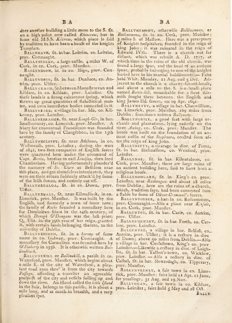 ef rocks and hills, from whence this place has keen called Magheredrolly i. e. the field of diffi^ culties. Here is the country relidence of the carl of Moira. Within 2 miles of this- place, at the ikirts of Slieu-Crobb mountain, is an ex- cellent chalybeate fudphureous fpa. At Bally- nahinch is a church, refidentiary houfe, Char- tcr-fchool and Prefbyterian meeting-houfe. 'I'he fchool is endowed' with 2 acres of land belonging to the fee of Dtomore j and the late earl of Moira befid’es a fubfcription, granted 20 acres of land at 3/ per ann. in lieu of 10 acres formerly let by him to the incorporated fociety. TVilliarn yGhnJionf'Att of Finglas bridge cf(]. bequeathed 100/ to this fchooP, the interefl whereof is appropriated towards the fuppart of it. Fairs are held here on the 1 Jan. 12 Feb. 5; April, 10 Jnly and 2 Off.—There is alfo a bar. with a village in it of fame naino iit go. Galv^ay, prov. Connaught; other-wife called Ballinehinch. The Northern parts of this bar. and of the bar. of Rofs are called J.oycs’^s. country, and inha- bited chiefry by a clan of that name. Ballyn AHooGH, fit. Ill bat. Boyle, co., Rof- common, prov. Connaught. BallvnAHowN, a fairtown in co..Weflnica4;h, prov. Leinfler * fairs held r July and 11 Sep. BallynAKELLY, a fair town in co. Cork,, prov. Munfler. Fairs held from 3 to 6 and from iS to 21 Sep.—Alfo a rectory in dioc. of Tuam, fit. in bar. Killihan, co. Galway.—And a vicarage in dioc. of Elphin, fit. in bar. Ty- raghrill, in fame co. both in prov. Connaught. Ballynakill, a borough, market, fair and pofl-town, in bar. Cullinagh, Queen^s co. prov. Leinfter ; 48 miles from. Dublin..-— Lat. 52 : 49, Ion. 7 : 15. Fairs held on Thurfday after Whit. Monday, 12 Aug. and 16 N0V, -It fends 2 members to parliament. Patron the marquis of fDra.ghcda. Here are the ruins of a caftle deflroyed by Oliver Crom- well in 1642, when it bravely refilled his for- ces.—Alfo the name of a fmall village in co. Sligo, prov. Connaught.^—and of a handfome feat in co. Carlow, prov. Leinifer. —Alio a village in bar. Leitrim.—A fecond in bar. half 'Ballimoe.—And a third in bar. BalUnahinch, ail in co. Galway, prov. Coanaught. The fi,rlf of thefc is a re&ory in dioc. of ClorTert ; the -fecond a vicarage in dioc. of Elphin ; and the hill a reclory in dioc. of Tuam.—There is a vicarage of lame name in dioc. of Waterford, fit. in bar. Gualtiere, co. Waterford, prov. AIunllcF.^—And a vicarage in dioc. of Kildare, fit. in bar. Cook^flown, King’s co. prov. Lein- ilcr ; the church ol which is at Clanbullock. Ballyn alack, a village fit.in bar Corkerry, CO. Wellmeath, prov. Leinfter, Ballyn A MARA, fit. inco. Kilkenny, prov. Leinfter; where fairs are held annually on the ^ay after Trinity Sunday. Ballyk amok a, a village fit. in bar. Barretts, co. Cork, prov.fMunfter ; 137 miles from Dub- lin,; otherwife called BallynemoKy, Fairs he Id- on Whit. Monday, 21 Aug., and 5 Dec^ Near the church of this place are the ruins of the great preceptory of -Mourne, Alfo a vicarage in dioc. of Emly ; fit. in bar. Small county, co^ Limerick, prov. Munfter. BallynAMORE, or BaUinamoriy fit. in co.. Galway, prov. Connaught, above 74 miles- from Dublin: Alfo a place in bar. Carrigallen, co. Leitrim, prov. Connaught 71 miles from Dublin. Ballyna.mully, fit. in bar. Athlone, co,. Rofeommon, prov. Connaught. BallynARD-CASTLE, fit about 4 miles be- yond Mullinahone, GO. Tipperary, prov. Mun- fter; alfo a vicarage in dioc. of Emly, fit. in bar. Small-county, co. Limerick, prov. Munfter. Ballyn ARIES, fit. in co.- Down, prov. Ulfter., BxVllyn ask'eligs,, a village and ^47 in bar,. Iveragh, co. Kerry, prov. Munfter; whei'e are to be feen the ruins of an antient abbey or fria- ry, of the order of St Auguftin canons. It was formerly removed hither from the ifland called Great-SkcUgy where there was amonaftcry con- fifting of feveral cells, dedicated to St. Michael the archangel, as mentioned by Glrald': Camb^ I’he time of its foundation is not known, but it muft have been of great antiquity ; probably as early as the 6th century. The annals of In- isfaUen in Lough-lane, fay, fh-dit Flan M'Callagh^ a-bbotof Skelig, died in 885.—Lat 51 : 42,. Ion. 9 : 14. Ballynasloe, fee BaUinaJloc, Ballvnasmall-^ fit. in bar. Clonmorcis, co.. Mayo,, prov. Connaught- One Frendergaji in. the 13th century founded a friary here, dedi- cated to the Virgin-Mary, for Carmelites ; it was. an exteniive building, part of which may ftill be feen. Ballynaspeg,. otherwife Bljiiofs-town^ fit. about 2 miles W. of Cork, in co. Cork, prov. where there is a neat houfe and chapel. Ballvnastoe, fit, in bar. Newcaftle, co. Wdcklow, prov. Leinfter. Ballynatray, a handfome feat, fit. by the river Black-wxiter, in co. Waterford, prov. Miurfter: near it is a fmall ill and in this river called Dar Inis, or the illand of St. Molanfide, now Molana, in which are the remains of an abbey of regular canons, found-ed in the 6th century by that Saint, who was the ill; abbot. In this abbey Raymond k groj's the Englilh gene- ral, who with Stvongbow contributed lo much to the reduftion of Ireland, is laid to be buried; Somewhat lower than Molana are the ruins of the church and caftle of Temple-AFichacly which feehi to have been demolilhed by powder ; as docs