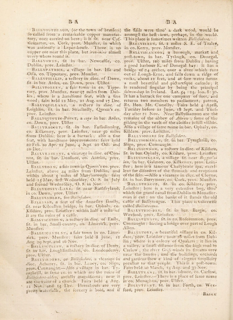 ^bes another building a little'more to the S. fit. €11 a high point now called Rhincreiv, but in fome old M.S.Sv Kllcrtvu^ which place is faid by tradition to liave been ahoufe of the knights Templars. Ballyn avh, fit., in bar. Leitrim^ co. Leitrim, prov. Connaught., BA.LLYNCOLijY, a large calllcj 4.milGS of Cork, in CO., Cork, prov. Munfler. BallyndooK, lit. in co. Sligo,, prov. Con- naught. Ballyndrin, lit. in bar, Dtml’uce, co. An- trim, prov. Uliier. Ballyyeagh, fiKbetweeiiAloiiafterevan and Kildare, in co, Kildare, prov. Leinilcr. On thefe lands is a ilrong calcareous fpring, which til rows up great quantities of llalaftitical mat- ter, and even incruilates bodies immerfed in it. Ballyneale, a village ins bar. Ida, co. Kil- kenny, prov. Leinller,- Ballynebr AH£R, lit. Lough-Gir^ in bar; Small-county,. CO. Limerick, prov. Munfler. A friary for con ventual Francifcans was - founded here by the family of Cjangibbon,. in the 13th G,e ntury. Ballynecloffy? ft. near Athlone, in co^ Wellmeath, prov. Leinller ; during the wars of 1641, two foot companies of Englilh forces were quartered here under; the command of Capt. Bertie^ brother to earl ZzW/Ay, then lord Chamberlain. Having unfortunately.plunder’d the nunnery of St. Glare at Bethlem near this place, and got themfelves intoxicated, they were on,their return fuddenly attack’d by,,foine; of the Irifh forces,, and entirely cut off. BallynegalgA, lit. in co, Down,, prov. Ulfter. BALLYNE.CALL, lit. neat-Kilmallock, in co. Limerick, prov. Munlter. It was built, by the, Englifli, and formerly a town of fome note ; the family of Roche founded a monailery here for Dominiban friars in the i4|:h century, of ■which D onogh 0'‘'X)atigane was the laid prior. Eliz. im the 39th year of her reign, granted it, with certain lands*belonging thereto, to.the, univerlity of Dublin,. Ballynehikch, fit. in a harony^ fame name in co. Galway, prov, Connaught. A rao nailery for Carmelites was founded, he re by 01 Flaherty in 2356. It is otherwife written A^/- linahinch. Ballynekill or BallinaVilU a..* pari-fh ih co. Waterford, prov. Manlier, which begins about a mile E. of the city of Waterford; a plea- lant road runs* thro’ it from the city towards Raffage., alFording a. traveller an agreeable profpefl of the city and velTelS’ failing up and down the river. An illand called the little If.and In the Suk, belongs to this,parilh; it is about a mile long, and as much-in breadth, and a very, pleaiant fpou BallYnemoky, otherwife- Ballrnamony, or Ballinemonay lit. in co. Cork, prov. Munder ; 3 miles S. of Mallow.-. Here was a preceptory of Knights hofpltalersv founded in the reign of king John ; . it-, was ruinated in the reign of Edward IVth..- There is a church not far diilant, which was rebuilt A. D. 17?7? at whicEtime in the ruins of the old church, was- found aJarge fpur, and the head.of an antique fpear, .probably beiongingto ojie of the knights buried here in his martial habiliments.^— Fairs held V/hit. Monday, 21 Aug. and 5 Dec. Ad-- jacent to the church is a. charlty-fchool-houfe, and about a mile to the. S. is *ajdmail'place numed Bottle-hill, remarkable forva.lfout ikir- miih fought there between, the. Englilh, and king James Ild. forces,- on 29 Apr. 1691.' Ballynetty, .a village in bar.. ClanwilliaiUj, CO. Limerick, prov. Munfler, .169 miles from Dublin ; fometimes written Ballyneety, , BallynguiLE, >. a good feat with large or*» chards-and plantations,, lying ,eailerly on tli-^ xiNQX Awbeg, CO. Cork, prov: Munfler. The houfe was. built on the foundation of an an- tient caflle. ot the Stapletons', erected foon af» ter,the reign of king John. Bally-nitty, a,vicarage in dioc. of Ferns,' fit. in bar, Shelinaliere, co. Wextord, prov» Leinfler. Baleynoe, fit. in bar. Kilnataloon, co. Cork, prov. Munfler ; there are large ruins of an antient building here, faid to have been a*; religious houfe. B a ELY N OWL ART,, fit in' King’s co, prov. Leinflep, near Rathangan and about 28 miles from Dublin ; . here are the ruins of a church,, which, t’*adition fays, had been converted into a flable by fome of Ollv.er.CromwelSs forces. Ba LLYNToBBER, a bar.’ill cOi Rofcommoii, prov. Connaught.-:r-Alfo a place near K.njale, in co. Cork, prov. Munfler. Baeeyntoy, fit. in bar.- Caric, co, Antrim^ prov. CJifler. . Eallye tLNNE-RY, fit. ill bar. Forth, go. Car« ^ low, prow. Leinfler. Baeeynure, a village-in bar. Belfafl, co.- Antrim,.prov, .;Ulfter; it is*a redlory in-dioc of Down ;..abovG 90 miles from Dublin Alfo-. a village in bar. Cookflown, King’s go. prov Lemfler.-^Likewife a^redory in dioc. of Leigh- lin, fit. in bar. Talbot s-town, co. Wicklow’', prov. Leinfler, -—Alfo a redory in dioc. of* Cafhcl, fit.- in bar. Slewardagh, co. X ipperarv prov. Munfler. i ^ ^ Balxynvreney, a Gir town in go. Lime-^ rick, prov. Munfler: fairs held 21 Apr. 21 Juncj for yearlings ; 31 Aug. and 19. Nov. ’ Baelyonan, a fair town in co. Kildare,, prov-..Leinfler 3, fairs held 5 May and 28 Od..