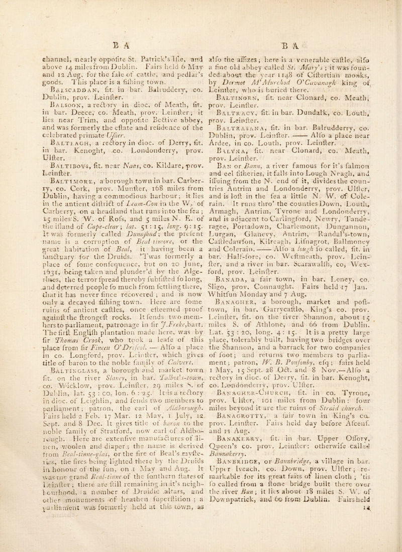 Ballytrisna, a fair town in co. Kilkenny, ground plan much refembles of amonalllev prov. Lein lie r. Fairs held ig Sep. edifice. Ballyturrin, fit. irv co. Galway,, prov. BaLi,>YvoURNj;y, (i. e. the town of the be- Connaught.- loved ;) a finall village fit. 6 miles W. of Ma-~ Ballyvacadane, a ruined abbey founded in croomp, in bar. Muikerry, co, Cork, prov, 1450, in the road-from Cork to Bandon, prov-. Munfier, Here is a ruined church dedicated Munfler. It is fit. 4 miles fr.om Cork ; part of to St. Gobnatc, who in the 6th century was made the walls hill remain and not far from it hands a large caille called Balllncolly cajile^ built upon a rock, and fianked with towers at each angle, Ballyvaghan-bay, fit. in bar. Burrin, co. Clare, prov, Munfter. Ballyvaldon, a vicarage in dioc, of Ferns, fit, in bar. Ballagheen, co, Wexford, prov, Leinher, Ballyvary, a fair town in co, Mayo, prov, Connaught : fairs held 29 May, 17 Aug,, and 14 Nov, Ballyvaston, a towm land on the fea fhore, between Terela. and Killough, in co. Down, prov, Ulfter ; on which a remarkable accident happened fome years ago ; a firong wind fet- ting in on the land, raifed the fandy foil about 10 feet from the bottom, and thereby overv^helm- c-d and almofi; deflroyed a rabbit borough, by which the vehiges or feveral cabbins were dif- covered, and the hearth hones and wooden chimney frames furrounding them appeared ; from thefe places it is nianifeh: that this place was formerly inhabited : by the prodigious quan- tity of fand thrown up at that time, a confider- able fpace of ground was reduced to the hate of a defert, in which condition it hill remaiiis. Ballyvely, a fair town in co, Mayo, prov, Connaught ; . fairs held 14 May and 2 Off. Ballyvenine, fit. about 1 mile W, of Rofs, in CO, Cork, prov. Munher. Here hand tiie ruins of a large houfe erefted by Sir Walter Cop-> pinger<f who alfo defigned to build a market-town here, but was hinder’d by the rebellion of 1641^ at which time this heufe was dehroyed. B.allyville, fit. inbar. Cohello, co. Mayo, prov. Connaught. Ballyvogy-ke ad, fit., near Crook-haven^ in CO. Cork, prov. Munher : between, this place and the oppofite cape called Mizeii-head, is a great bay ; . and another between that and ''Three-cajtU-heacl.^ fo ca.lied from 3 fquare towers- built on it^. Ballyvolane, fit. at cove of Cork, in co. . Cork, prov. Munher ; fairs held 20 . Apr. and 15,061. Ballyvony-cove, fit.in bar, Decies with-- out Drum, in co. Waterford, prov. Munher. At Bailivony are fome remains of a large build- ing 150 feet in length and 90-in breadth thought by fome to have been a houfe belonging to the knights hofpitalers : there are hill the remains of feveral large., out offices-, and tne K... abbefs of a nunnery of regular canoiiefies here by 6A Ahban. This church is 104 feet' long by 24 broad : the 14 Feb. is the patron day of this faint. About 30 yards W. of the church is a fmall hone crofs, where her rood or image It fet u p on that day ; and near it is a well dedi- cated to her, the water of which is pure, foft and light. A little to the N, of this well is a circle of hones about 2 feet' high and about 9 -. feet in diameter, which feems to have been the foundation for one of the fmalFround towers,., we find frequently placed near churches. This' place is a re6Iory in dioc. ol Cloyne. BallywalteR, a village in co. Down, prov, Ulher ; noted only for a good Bate quarry, and a prcfbyierian meeting houfe. It is dihantabove’ 89 miles from Dublin, and holds fairs 22 June,., and 8 Nov. Ballywillan, a vicarage in dloc. of Con- nor. fit: in bar. Dunluce, co. Antrim, prov, Ulhcr, Ball Y-wiLLiAM-Ro-E, fit. in co. Carlow, , prov. Leinher ; here are the ruins of a fpaci-- ous building, ereffed by the Knights Templars,., about the year 1300. This was their principal^ feat in Ireland, which they did not enjoy above - 8 years before their difiolution. ' Ballywire, a curacy in dioc. of Armagh', fit. in bar. Ferns, co. Armagh, prov. Ulher; 58 niiles from Dublin, Balna,bar a fair town in co. Wehmeath,- prov. Teinfter. Fairs held 19 Mar. 15 May, J4 Aug. and 28 Nov. BALNALACK,„a fair towix ill co. Wchmeath^ ., prov. Leinher. Fairs held 15 Febr. iS May, 2 061:. and 20 Dec. Balneglera, a fair town iri' co. Armagh, prov Ulher. Fairs held 5 Jan. 8 June, 12 Aug. 2 061. 8 Nov. and ii Dec. Balon, a fair town in co. Carlov/, prov. Leinher. Fairs held aS Mar. and 12 Aug, BAlonestear, fit. in bar.. Shelmaliere, co,. Wexford, prov. Leinher. Balrain, a reblory in dioc. of Kildare, fit« in bar. Ikeath, co. Kildare, prov, Leinher. BA LRIGG A N -cA i. T L E, 1 c e Ballrioan, Balroddan, a redtory in dioc, of Meathy - fit, in bar. Decce, co. Meath, prov. Leinher. Balruddery, or Balrothcry a bar. in co.:. Dublin, prov. Leinher; in which is a poll and ^ fair town of fame name; it is a vicarage in dioc. of Dublin; and is a good thorough- fare to-the N..-fit. about i nniie from th6 Iriih . channely -