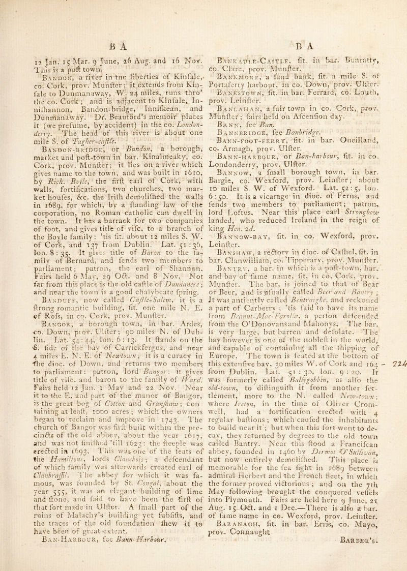 ebannel, nearly oppoiire St. Patrick’s Tile, nird above 14 miles from Dublin. Fairs held 6 May and 12 Aug, for the fale of cattle, and pedlar’s goods. 'This place is a fiibing town. Bai-Scaddan, fit. in bar. Baliuddery, go. Dublin, prov. Leiniler. Balsoon, a rectory in dioc. of Meath, lit, in bar. Deece, co. Meath, prov. Leiniler ; it lies near Trim, and oppofte Bedtive abbey, and was formerly the eftate and reiidcnce ot the celebrated primate Ujlier. Baltlagh, a re (Story in dioc. of Derry, iit. in bar. Keiioght, .co. Londonderry, prov. Uliler. BALTiBays, lit, near 'Naas^ co. Kildare,'proy. Leiniler. Baltimore, a borough tov/ninbar. Carber- ry, CO. Cork, prov. Muniler, 168 miles from Dublin, having a commodious harbour; it lies in tlie antient dilbifl of Lcam-Con in the W,' of Carberry, -.on a headland that runs into the fca ; 15 miles'S. ‘W. of Rofs, and 5 miles N. R. of the illand of Cape-clear \ lat, 51 : 15, lor.g. 9: 15. It was formerly called Dunajhad\ the predent nan’je is a corruption of Beal urn ore ^ or the great habitation of Beal, it having been a ilindluary for the Druids. ’Twas formerly a place of foine confeqiience, but on 20 June, ibqr, being taken and plunder’d by the Alge- riiKiS, the terror fpread thereby fubfiftcd lo long, .and deterred people fo much from fettling there, that it has never lince recovered; and is now only a decayed lilhing tow^n. Here are foine ruins of antient cailles, once eflcemed proof againil the ftrongeft rocks. It lends two mem- bers to parliament, patronage in fir 7.FV6dT,bart. 'Hiefiril EngUfli plantation made here, was by hr 'Thomas Crook, who took a leafe of this place from fir Flnccn CDri-jcoL — Alio a place in co. Longford, prov. Leiniler, which gives title of baron to tlie noble family ot Calvert. \ * Balti-nGLASS, a borough and market town fit. on the river Sidney, in bar. Talboi' s-town, CO. W'ickloAvq prov. Iveinller, 29 miles d. of Dublin, lat. 53 : co, Ion. 6 : 25. It -isa reclory in dioc. of Leighlin, and fends two members to parliament; patron, the earl of ylldhorough. Fails held 2 Feb. 17 Mar. 12 May, i July, 12 Sept, and 8 Dec. It gives title of baron to the noble family of Stratford, now .carl of Aldba- rcugli. Here arc extenfive maiuiiaclarcs ot di- nen, vroolen and diaper ; the name is derived from BcaBtlmie-glas, or the fire of Beal’s rnyf-e- iL-s, the fires being lighted there by the Druids in honoivr of the iun, on -i May and Aug. It Avas ine. grand Bcal-tlmic.eoi the fanthe.rn ifatesof Leiniler; there are fdll rcmaining.inat’s neigh- houihood, a number of Druidic .altars, and other monnmernts of heathen lupcrffition ; a pa I Lament was fornierly heJd at this town, as alfo the aflrzes ; here is a veneral/ie caflle, alfo a fine old abbey called St. Mary''s ; it was foun- dedmbout the year 114B of Cillertian monks, by iJcrmot ABAFurckod O'Cavanagh king of, Leiniler, who is buried there. Ealtenorn, fit. near Clonard, co. Meath, prov. Leinher. Baltracy, fit. in bar. Dundalk, co. Louth, prov. Leiniler. Baltrasana, fit. in bar. Balrudderry, co. Dublin, prov. Leiniler. —— Alfo a place near Ardee, in co. Louth, prov. Leinfler. , Balyna* ht. near Clonard, co. Meath, prov. Leinfler. Ban or Barm, a river famous for it’s falmon and eel fifheries, it falls into Lough Neagh, and iffuing from the N. end of it, Tlividesthe coun- tries Antrim and Londonderry, prov. Uliler, and is iofl in the fea a little N. W. of Cole- rain. It runs thro’ the counties Dowm, Loutli, Armagh, A.ntrim, Tyrone and Londonderry, and is adjacent to Carlingford, Newry, Tande - ragee, Portadown, Charlemont, IDungannon, Lurgan, Glanevy, Antrim, Randal’s-town, Callicda^vfon, Kilreugh, Lifnagrot, Ballmoney and Coleraiu. ^Alio a Iciigh fo called, lit. in bar. Half-fore, co. Wellmeath, prov. Lcin- her, and a river in bar. Scarawalfh, co, Wex- ford, prov. Leinfler. Banada, a fair towm, in bar. Leney, co. Sligo, prov, Connaught, Fairs held-17 Jan. Whitfun Alonday and 7 Aug, Banagher, a borough, market and pofl- town, in bar, Garrycallle, King’s co. prov. Leinfler, lit. on the river Shannon, about 13 miles S. of Athlone, and 66 from Dublin. Lat. 53 : 20, long. 4: 15. It is a pretty large place, tolerably built, having two bridges over the Shannon, and a barrack for twm companies of foot; and returns two members to parlia- ment; patron, TV. B. Bonjonby, efq ; fairs held I Alay, 13 Sept. 28 -0(fi. and 8 Nov.—Alfo a reclory in dioc. of Derry, lit. in bar. Kenoglit, CO. Loadop.derrv, prov. Lifter. Ban agher-Chu RCH, fit. in co. Tyrone, prov. L liler, loi miles from Dublin: four miles beyond it are the ruins of Straid church. Banagp.otty, a fair town in King’s ca. prov. Leinfler. Fairs held day before Afceiif. and IT Aug, o Banakerry, fit. in bar. Upper Olfory, Queen’s co. prov, Leiniler: otherwife called Bcinncfkcrry. Banbridge, or Banrdrrld^e, a village in bar. LTppt r Iv.each, co. Down, prov. Ulffer; re- markable for its great fairs of linen cloth ; ’tis io called from a Lone bridge built tliere over the river ; it lies about 18 miles S. W. of Downpatrick, and 6q from Dnblin. F-airsheld