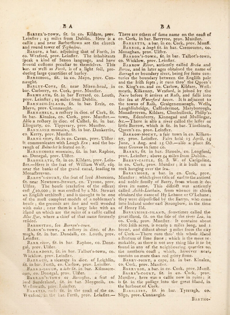 12 jail, 15 Mar. 9 June, 26 Aug. and 16 Nov. This is a poll tovvn. Bakdon, a river in tne liberties of Kinfale,. CO. Cork, prov. Munller; it extends from Kiii- lale to Dmimanaway, W. 24 miles,^runs thro’ tlie CO. Cork ; and is adjacent to Kinfale,. In< niihannon, Bandon-bridge, InnifK.ean, and Dunmanawaf. Dr. Beauford’s memoir places it (we prefume, by accident) in the co. London- derry. The head of this river is about one mile S. of Taghcr-cajilc. Bandon-br-idge, or Bandon, a borough, market and poll-town in bar. Kinalmeaky, co. Cork, prov. Muniler; it lies on a river which gives name to the town, and was built in 1610, by Rich. Boylcy the Bril eail of Cork, with walls, fortifications, two churches, two mar- ket houfes, &c. the Irifh demiolilhed the walls in 1689. for which, bp a Handing law of the corporation, no Roman catholic can dwell in the town. It has a barrack for two companies of foot, and gives title of vife, to a branch of the Boyle family: ’tis lit. about 12 miles S, W. of Cork, and 137 from Dublin. Lat. 51 136, Ion. 8 : 35. It gives title of Baron to the fa- mily of Bernard, and fends two members to parliament; patron, the earl of Sliannon, Fairs held 6 May, 29 OT. and 8 Nov. Not far from this olace is the old callle of Dundancre and near the town is a good chalybeate fpring. Ban DUFF, now called CaJIlc-Salcniy it is a Hrong romantic building, fit. one mile N. E. of Rofs, in co. Cork, prov. Muniler. Bangor, a borough town, in bar. Ardes, CO. Down, prov. Uliler; 90 miles N. of Dub- lin. Lat. 54:44, Ion. 6:13. It Hands on the ’S. lidc of the bay of Carrickfergus, and near 4 miles E. N, E. of Ne-wlown , it is a curacy in file d ioc. of Down, and returns two members to parliament: patron, lord Bangor: it gives title of vile, and baron to the family of IVard. Fairs held 12 Jan. 1 May and 22 r\ov. Near it to t«he E. and part of the manor of Bangor, is the great bog of Cotton and Granjhaw ; con taining at leafl, 1000 acres ; which the owners began to reclaim and improve in 1743. The church of Bangor was Hrft built within the pre- cindts of tlie old abbey, about the year 1617, and was not Huifhed ’till 1623: the Hetiple was isreftcd iA 1693. I'hls was one of the feats of the Harndtons, lords Clajicbois-y a defeendant of which family was afterwards created earl of ClanbraJJil. The abbey for which it was fa- mous, was founded by St, Con<raly about the year 555, it was an elegant building of lime and Hone, and laid to have been the HrH of til at fort made in UMlcr. A fmall part of th-e ruins of MalacliyN building yet fubliHs, and the traces of the old foundatioji Ihev/ it to have been of nreat extent. Ban-Harbour, fee Bann-Harbour., Bankaui.e-Castle, Ht. in bar. Biinratty, CO. Clare, prov. MunHer. Sankmore, a fand bank, Ht. a mile S. of Portaferry harbour, in co. Down, prov. UlHcr. Bankstown, Ht. in bar. Ferrard, co. Louth, prov. LeinHer. Banlahan, a fair town in co. Cork, prov. MunHer; fairs held on AlcenHou day. Bann, fee Ban. Bankbrfdge, fcQ Ban bridge. Bann-foot-ferrY, fit. in bar. Oiiellland, co. Armagh, prov. UlHer. Bann-hARBOUR, or Ban-harbouTy fit. in co. Londonderry, prov. UlHer. Bannow, a fmall borough town, in bar. Bargie, co. Wexford, prov. LeinHer; about 10 miles S. W. of Wexford. Lat, 52:5, ion. 6:50. It is a vicarage in dioc. of Ferns, and fends two members to parliament; patron^ lord Loftus, Near this place earl Strongboox* landed, who reduced Ireland in the reign of king Hen. 2d. Bannow-bay, Ht. in co. Wexford, prov. LeinHer. Banshaw, a reftorv in dioc. of Cafliel,Ht. in bar. Clanwilliam, co. IHpperary, prov.^MunHer. Bantry, a bar, in which i-s a poH-tovvn, hax., ■ and bav of fame name, Hr, in co, Cork, prow MunHer. Tiie bar. is ioined to that of Bear ■ ■ or Beer, and is ufually called Beer and Bantry ; It was antientlv called Bcntraighc. and reckoned a part of Carberrv ; ’tis faid to have its name fron2 Bcannt-~Mac~FQroliOy a perfon defeended from the O’Donovansand Malionys, The bar, is very large, but barren and defolate. The bay however is one of the noblefrin tiie world, and capable of containing all the Ihipplng of Europe. The town is leateJ at the bottom of this exteiiHve bav, 30 miles W. of Cork and i6j. - _ *■ ^ • from Dublin. Lat. 51 : 30, ion. 9 : 20. It was formerly called Ball-ygobhhiy as alfo tlie old-town^ to diHinguilh it from another fet- tle men t, more to the N. called Neiv~tov.ni: W'here Ircton, in the time of Oliver Crom- well, had a fortification ereflcd with 4 regular baHions ; which caufed the inhabitants to b-uild near it ; but when this fort went to de- cay, they returned by degrees to the old town cabled Bantry. Near this Hood a Francifean abbey, founded in 1^60 hy Dermot 'O'Sullivan.^ but now entirely demoliihed. This place is memorable for the fea fight in 1689 between admiral Herbert and the French fleet, in which the former proved visHorious ; and on the ytli May following brought the copiquered vefleis into Plymouth. Fairs are held here 9 fiine, 21 Aug. 15-Oft. and i J3ec.—There is alfb a bar. of fame name in co. Wexford, prov. LeinHer. BxVRANAGtT, fit. in bar. Etiis, co. Mayo, p-rov. Connaught Barber’s.