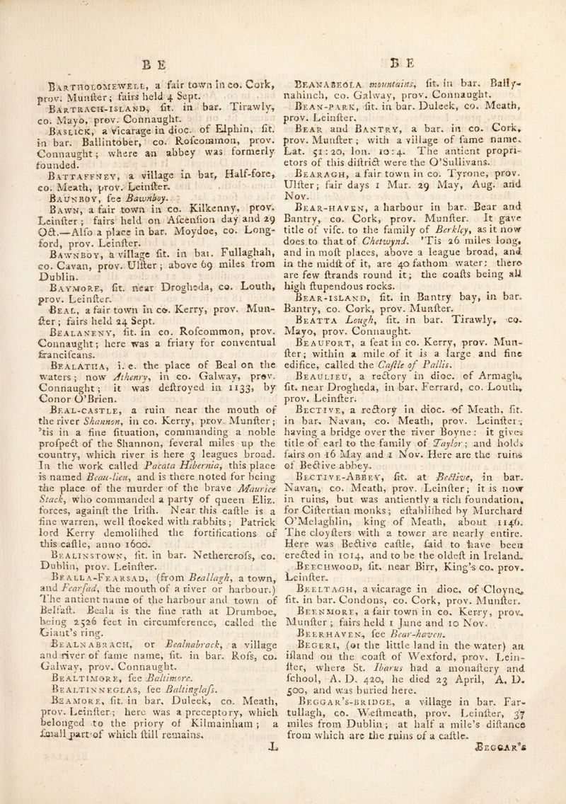Bareir’s-town, fit. in co. Kildare, prov. Leinfter ; 23 miles from Dublin. Here is a caille ; and near Barberfiown arc the church and round tower of Teghadoiv. Bargte, a bar. adjoining that of Forth, in CO. Wexford, prov. Leinfler. The inhabitants ijpeak a kind of Saxon language, and have leveral cuftoms peculiar to thcmfelves. This bar. as Weti as Forth, is of a light foil, pro- ducing large quantities of barley. Barishool, fit. in co. Mayo, prov. Con- naught^ Barley-Cove, fit. near Mizen-head, in bar. Carberry, co. Cork, prov. Munfier. Barmeath, fit. in bar Fcrrard, co. Louth, prov. Leinfler ; 29 miles from Dublin. Barnach-Island, fit. in bar. Erris, co. Mayo, prov. Connaught. Barnahely, a re£lory in dioc. of Cork, fit. In bar. Kinalea, co. Cork, prov. Munfter.— Alfo a redlory in dioc. of Cafhel, fit. in bar. Eliogurty, co. Tipperary, prov. Munfier. Barnasne mountains, fit. in bar. Dunkerrin, CO. Kerry, prov. Munfter. ' Barne river, fit. in co. Cavan, prov. Ulfter : it communicates with Lough Ern ; and the bo- rough of Bclturbet is feated on it. Barnesmore mountains, fit. in bar. Raphoe, GO. Donegal, prov. Ulfter. Baronrath, fit. in co. Kildare, prov. Lein- fter.—Here is the feat of William Wolf, efq. near the banks of the grand canal, leading to Monafterevan. Baron’s-court, the feat of lord Abercorn, fit. near Newtown-Stewart, co. Tyrone, prov. Ulfter. The houfe (excluiive of the offices) coft £20,000 ; it was erefled by a Mr. Stewart an Englilh archite£l; ; and is thought to be one of the moft compleat models of a nobleman’s houfe ; the grounds are fine and well wooded with oaks ; near them is a large lake with an ifiand on whicii are the ruins of a caftle called AFac ^uc, where a chief of that name formerly relided. Baronston, fee Barrant's-town, Baron’s-town, a redlory in dioc. of Ar- magh, fit. in bar. Dundalk, co. Louth, prov. Lcinfter. Barr river, fit. in bar. Pvaphoe, co. Done- gal, prov. Ulfter. Barr ADORE, fit. in bar. Talbot’s-town, co. Wicklow, prov. Leinller. Barragh, a vicarage ii\ dioc, of Leighlin, fit. in bar. Forth, co. Carlow, prov. Leinfter. Barra-lough, ^ lake ill, la bar. Kilmacre- man, co. Donegal, prov. Ulfter. Barr AN • s-TowN or Baronfion, a feat of lord Sunderland, fit. in bar. Moygeelh, co. Weftmeath, prov. Leiiifter. Barrels, loeks fit. in the coaft of the co. 'V\ exford, in the bur, Forth, prov. Leinfter.— There are Others of fame name on the coaft of CO. Cork, in bar. Barryroe, prov. Munfter. Barretts, a bar. in co. Cork, prov. Munft. Barroe, a lough fit. in bar. Cremourne, co. Monaghan, prov. Ulfter. ‘ Barron’s-town, fit. in bar. Talbot’s-town, co. Wicklow, prov. Leinfter. Barrow River, antiently called Breba and Berva, and in later ages obtained the name of Barragh or boundary river, being for fome cen^ turies the boundary between the Englifh pale and the' Irilh fepts ; it runs thro’ the Queen’s co. King’s CO. and co. Carlow, Kildare, Weft- meath, Kilkenny, Wexford, is joined by the Niire before it arrives at Rofs, and falls into the fca at Waterford haven. It is adjacent to the towns of Rofs, Graigenemanagh, Wells, Laughlinbridge, Caftledermot, Maryborough, Monafterevan, Kildare, Clonbullock, Philip’s- town, Edenderry, Kinnegad and Mullingar, &c.—There is alfo a river called the lefter or little Barrow, which is fit. in bar. Tinehiiich, Queen’s co. prov. Leinfter. Barrow-mount, a fair town in co. Kilken- ny, prov. Leinfter. Fairs held 13 April, June, I Aug. and 15 Obi.—alfo a place fit. near Gowran in fame co. Barry, fit. in bar. Shroole, co. Longford, prov. Leinfter; above 54 miles from Dublin. Barry-castle, fit. S. . of Carigalme, in CO, Cork, prov. Munfter ; it is built on a rock hanging over the fea, Barrymore, a bar. in co. Cork, prov, Munfter: which gives title of earl to the antient and noble family of Barry, from whom it de^ rives its name. This diftribl was antiently called Aoibh-Liathain, from whence its chiefs obtained tlie name of Hy Lehane or O’Lehane ; they were difpoffeffed by the Barrys, wlio came into Ireland under earl Strongbow, in the time of Henry lid, Barrymore-islxVnd, fometimes called the great ifiand, fit. on the fide of die river Lea, in co. Cork, prov. Munfter. It contains about 1600 Irifh acres, is nearly 2 miles long, and i broad, and diftant about 3 miles from the cky of Cork.—There runs thro’ this whole ifiand a ftratiim of lime ftonc ; which is the more re • makable, as there is not any thing like it to be found in any of the neighbouring quarries on the northern coaft ; wluch, hov/ever near, contain no more than red gritty ftone. Barry-point, a cape, fit. in bar. Kinalea, CO. Cork, prov. Munfter. Barryroe, a bar. in co. Cork, prov. Munft. Barry’s-court, fit. in co, Cork, prov, Munfter; here was a caftie now in ruins; it is ^it. in the palfagc into the great ifiand, in the harbour of Cork. Barsleire, fit. in bar. Tyreragh, co. Sligo, prov. Connaught. Bartho-