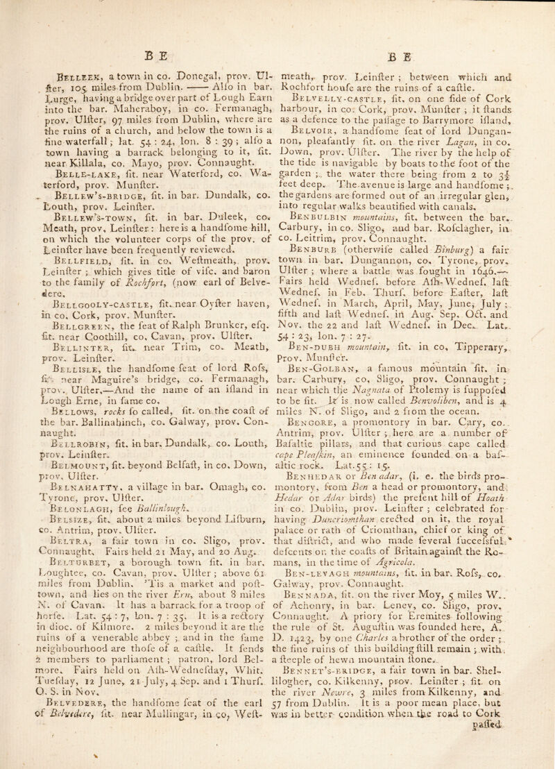 Bfggar’s-bush, fit, ill bar, Dundalk, cc. Louth, prov. Leiniler. Beggar^s-tnn, fit. in bar^ Galmoy, co Kil- kenny, prov. Leinller, 58 miles from Dublin: not far from which is Ballyfpellan fpa, , famous for its chalybeate and mineral waters, of great efficacy in diforders of the ftomach, and the mofi: Ifubborn eruptions of the fkin, Beggtown, fit. in bar. Dunboyne, co. Meath, prov. Leinfter. Beg-innis, one of Fcrcttcr or Blajliet ifiands, in co. Kerry, prov Munfter. Be G-LOUGH, a lake in co* Antrim, proT, Dlfler. Beguran, fit. In bar. Bantry, co. Wexford, prov. Leinfler. Bekan, a rectory in dioc. of Tuam<, fit. in bar. Cofleilo, co. Mayo, prov. Connaught. Belan, a village, where is a feat of lord Aldborough, fit. two miles beyond Timolin, in bar. Kilkea, co. Kildare, prov. Leinfler. Here was originally a caflle of fome note, but demolifhe’d by Cromwellthe eflate was pur- chafed from lord Fltzhardln^ by the prefent polfelfor. This place was once the fineft feat in Ireland, and has entertained James Ild and king William Hid and their armies. The bed on which thofe kings'tay,' Ts hill preferved there* This place is a vicarage in dioc. of Dublin. Belanagar, fit. in go. Rofcoramon, prov. Connaught, about 81 miles from Dublin ; near it are the ruins of two churches and an abbey. B EEC AMP, formerly the feat of fir Edward Flcwenham^ knt. fit. in co. Dublin, prov. Leinller, %vithin 4 miles of the metropolis; it isotherwife written Bdchamp the houfe is large and hand- fome, and has been lately eredled at the ex- pence of 6,000; there is a fmall tow'er near it, built in the year 1778, dedicated to general George JVaJhingtQ72^ with a fuitable infeription. Belcara, or Belcarra^ a fair town in bar. Cartxigh, co. Mayo, , prov. Connaught; fairs held 2 Feb. 4 June, 10 Nov. Belclare, fit. in bar. Morilk, co. Mayo, prov. Connaught; alfo a vicarage in dioc. of d'uam, fit. in bar. Clare, co. Galway, prov. Connaught. Bklcoe, (Belcoo, Belcowi or B'lUcou) a fmall to\vn fit. on Lough-Nilly, about 18 miles S. E. of Ballylhannon, in bar. Clonawly, co. Fer- managh, prov. Uliler ; lairs held 5 Apr. June and AuGf. 6 06t. and 26 Nov. Here is the ce- iebrated well called Davugh Phadrlc, which is reputed to be the beif cold bath in the kingdom. Belkw, fit. in parilh Kilmolalh, co. Water- ford, prov. Munfter; whore are the remains of a mbnafiic building, but to what order it be- longed is uncertain ; tradition will have it to be one of the templar’s houfes. Belfast, (antlently called Belafearfad) a bar. in co. Antrim, prov. Ulller, having in ir a borough, market, poll and fair town of fame name ; fit. on the mouth of the river Lagan on Garrickfergus bay, 9 miles S. W* of Carrick- ferg us, and 80 miles N. of Dublin; it gives ti- tle of earl to the family of Chicefter, (now Marquifs Donegal.) It is a place of the grcatefl trade in the prov.. particularly for the export of linen-cloth, and has a barrack for two compa- nies of foot; lat. 54 : 38, Ion. 6 : 15. Confi- derable manufa£lu.res of cotton, cambrick, fail- cloth, linen, glafs^ fugar, and earthen ware are carried' on here, and a good trade to the Eaft Indies. Here is a bridge under which the river Lagan empties itfelf into Carrickfergus- bay, and is one of the mofi: {lately in the king- dom, Gonfifiing of 21 arches, all turned with hewn free-flone, raifed in thehill of Scraba], of which 18 are in the co. Down fide, and 3 in co. Antrim, the channel dividing the two counties running thro’ the third arch ; the whole bridge, including the dead work at each end, running over the marfhy grounds, is 2 562 feet long, oF which the 21 arches take up ^40 feet, and the dead work 1722, thebreadth of the arched part is 22 feet, and of the W. 19, It was* built at the joint expence of the two counties, and coil between 10 and 12,000 ; the foundation of it was laid about the year 1682, and was notcom- pleatly finilb’d ’till the revolution. The town is regularly built, and the fiireets are broad and flreight; the inhabitants amount to above 18,300. Over the exchange an affembly room was built at confiderable expence by lord Do - negal, who has a feat here, and is patron of this borough, which returns two members to parliament. Fairs held 12 Ang. and 8 Nov. Belfast-lough, a name now given to the bay of Garrickfergus, in co. Antrim, prov. Ulfier. . • Bei.gree, fit. in bar. Half-fore, co. Meath, prov. [.einfier. Belgriffin, a village two miles beyond Donnycarney, and from the cafile of Dub- lin, fit. in co. Dublin, prov. Leinller ; near it is an agreeable feat, where are pieces of wa- ter peculiarly beautiful, and v/ell fiored with Tench and Carp; they are much noticed by firangers who vilit this place. Belhayen, otherwife called Scabra, fit. by Lough earn, between the co. Longford, prov. Leinller, and co. Cavan, prov. Ulller. BellagHx\n, fit. near Lifford in co. Done- gal, prov. Ulller ; here was a Franeifcan friary. Beleamont-forest, the feat ot the earl of Bellamont, fit. in co.' Cavan, prov. Ulller. Bellceare, fit. in co. Sligo, prov. Con- naught, 23 miles S. E. of Sligo ; lat. 53 : 55, Ion. 9 : 5. Belleek