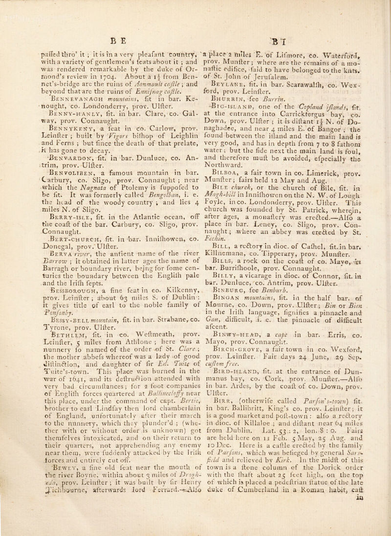 t Bexleek, a town ill CO. Donegal, prov. UI- :fter, 105 miles^frora Dublin. AUb in bar. Lurge, having a bridge over part of Lough Earn into the bar. Maheraboy, in co. Fermanagh^ prov. Ulller, 97 miles from Dublin, where are the ruins of a church, and below the town is a line waterfall^ lat. 54 : 24, Ion. 8 : 39; alio a town having a barrack belonging to it, lit. near K-iliala, co. Mayo, prov. Connaught. Belle-lake, iit. near Waterford, co. Wa^ terford, prov. Muniler. Bellew’s-bridge, iit. in bar. Dundalk, co. Louth, prov. Leiniler. BellewVtown, iit. in bar. Duleek, co* Meath, prov, Leiniler: here is a handfome hill, on which the volunteer corps of the prov. of Leiniler have been freq^uently reviewed, Bellfield-j iit, in co, Weftmeath,, prov, Leiniler ; which gives title of vife, and baron to the family of Rochfprty (povv earl of Belve- dere, Bellgooly-castle, fit, near Oyfter haven, in co, Cork, prov. Muniler, Bellgreen, the feat of Ralph Brunkcr, efq, £t. near C.oothill, co, Cavan, prov, Uliler, Bellinter, fit*, near Trim, co. Meath, prov. Leiniler. Bel lisle, the handfome feat of lord Rofs, ii:‘- near Maguire’s bridge, co, Fermanagh, prov. Ulfter,—And the name of an iiland in Lough Erne, in fame co. Bellows, fo called, iit. on., the co ail of the bar. Ballinabinch, co. Galway, prov, Con- naught. Bellrobin, fit. mbar. Dundalk,, co. Louth, prov. Leiniler. Belmount, iit. beyond Belfail, in co, Down, prov, Ulfter. Been AH A TTY, a village in bar. Oaiaghj co. Tyrone, prov. Ulifer, Belonlagh, fee BalilnlmgJu Belsize, ft. about 2 miles beyond Liiburn, co. Antrim, prov. Ulfcer. Beltra, a fair town in co. Sligo, prov. Connaught, Fairs held 21 May, and 20 Aug. Belturbet, a borough town lit, in bar, Loughtee, co. Cavan, prov. Ulller ; above 61 miles from Dublin, ’Tis a market and poil:- town, and lies on the river Eryi^ about 8 miles N. of Cavan. It has. a barrack, lor a troop of horfe. Lat. 54 : 7, Ion. 7 : 35, It is a redtory in dioc. of Kilmore. 2 miles beyond it are tlie ruins of a venerable abbey ; and in the fame neighbourhood are thofe of a. caiile. It fends 2 members to parliament ; patron, lord Bel- more,. Fairs held on Alh-Wednefday, Whit. I’uefday, 12 June, 21 July, 4 Sep. and 1 Thurf, O. S. in Nov, Belvedere, the liandfome feat of the earl of Bdvsdirc^ fit, near Mullingar, in qo^ Wei\- meath,. prov. Leiniler ; between which and Rochfort houfe arc the ruins of a caflle. Belvelly-castle, fit, on one iide of Cork harbour, in co. Cork, prov. Muniler ; it hands as a defence to the paifage to Barrymore iiland, Belvoir, a handfome feat of lord Dungan- non, plcafantly lit. on the river Lagan, in co, Down, prov. Ulher. The river by the help of the tide is navigable by boats to the foot of the garden L, the water there being from 2 to ieet deep.. The-avenue is large and handfome the gardens are formed out of an irregular glen, into regular walks beautified with canals, Benbulbin mBimtaim, iit, between the bar,. Carbury, in co. Sligo^ and bar. Rofclagher, in co. Leitrim^ prov, Connaught. Be nburb (otherwife CdXlQd. Bi'nburg) a fair town in bar, Dungannon, co, Tyrone, prov, Uliler ; where a battle was fought in 1646.-— Fairs held Wednef. before Afb-Wednef, lail Wednef, in Feb, Thurf, before Eailer, lail Wednef. in March, April, May, Juncf July ; fifth and lafl Wednef. in Aug, Sep, 061, and Nov, the 22 and lail Wednef, in Dec,. Lat<.. Sd * ^ js > Id n, 7 • 2 7 Ben-dubh Tnountahiy. iit. in co, Tipperary^, Prov. Munfier. Ben-Golban, a famous mountain fit, in bar. Carbury, co, Sligo, prov, Connaught ; near which tlje Nagnata. of Ptolemy is fuppofed to be fit. If is now called Benvoliben^ and is 4 miles Nk of Sligo, and 2 from the ocean. Bengo-RE, a promontory in bar. Cary, co.. Antrim, prov. Uliler ;,here are ,a, number of Bafaltic pillars, and that curious cape called cape P leaf dm, an eminence founded., on-a baf--. altic rock- Lat.53,: 15. Benhed AR or rzArr, (i. e. the birds pro-*- montory, from Atvi a iiead or promontory, and; Hedar or Adar birds) the prefent hill of Hoatk in CO. Dublin, prov. Leiniler; celebrated for- having Duncriortithan txtdicd oil it, the royal palace or rath of Criomthan, chief or king of.^ that dilfrifl, and who made feveral fuccefsfulU defeents on the coafls of Britain againR the Ro-- mans, in the time or Agricola, Ben-levAGH mountains, fit. in bar, Rofs^ co* Galway, prov, Connaught, BenN ADA, fit. on the river Moy, 5 miles W,. of Achonry, in bar. Lency, co. Sligo, prov, Connauglit. A priory for Eremites following the rule of St. Augullin was founded here, A.,. D. 1423, by one Charles a brother of the order ; . the fine ruins of this building ftill remain ; vvitk. a ilecple of hewn mountain llone*.. Bennet’s-bridge, a fair town in bax. Shel- liloghcr, CO. Kilkenny, prov. Leiniler ; fit. on the river Nc-wre, 3 miles from Kilkenny, and 57 from Dublin. It is a poor mean place, but was in better- condition when the road to Cork pafiTed-, V
