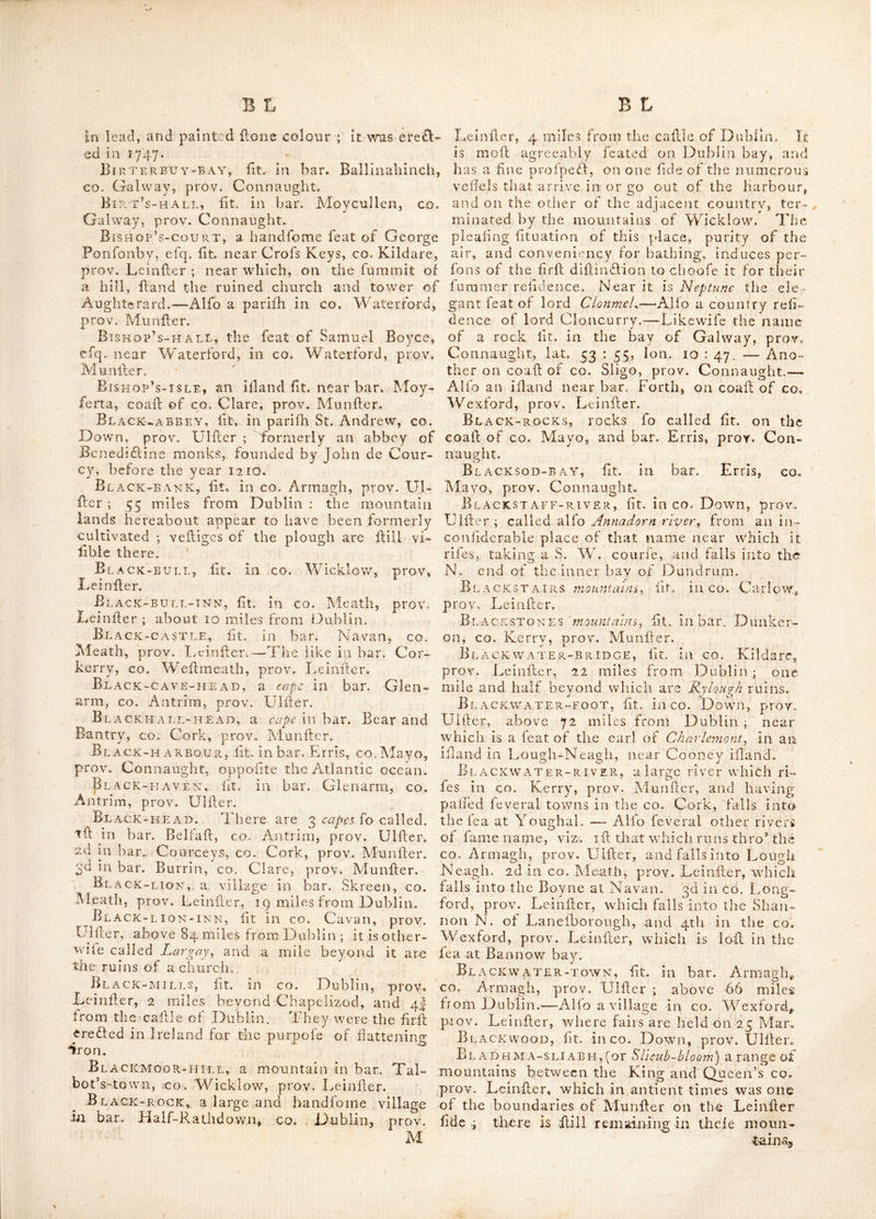 paffedtlirb’ it ; it is in a very pleafant country, with a variety of gentlemen’s feats about it ; and was rendered remarkable by the duke of Or- mond’s review in 1704. About a ij from. Ben- net’s-bridge are the ruins of Acmmault cajlle ; and beyond that are the ruins of Ennlfnag cajUe, B£Nnevanagh mounimns^ lit in bar. Ke- nought, CO. Londonderry, prov, Ulfter. Benny-hanly, lit. in bar. Clare, co. Gal- way, proY. Connaught. Bennykeky, a feat in co. Carlov/, prov. I^einfter ; built by biihap of Leighlin and Ferns ; but lince the death of that prelate, K has gone to decay. ^Benvardok, liti in bar. Dunluce, co. An- trim, prov. Ulller. ■Benvoliben, a famous mountain in bar. Carbury, co. Sligo, prov. Connaught ; near 'Which tlie Nagnata of Ptolemy is Fuppofed to be lit. It was formerly called Bengolban^ i. e. the head of the woody country ; and lies 4 miles N. of Sligo. Berry-tsle, lit. in the Atlantic ocean, olF the coall of the bar. Carbury, co. Sligo, prov. .Connaught. .Bert^church, lit. in bar. Innifliowen, co. Donegal, prov.'Ulller. BekvA tirjer^ the anticnt name of the river Barrow ; it obtained in latter ages the name ot Barragh or boundary river, bejngfor fome cen- turies the boundary between tlie Engklh pale .and the Irifli fepts. Bessborough, a line feat in co. Kilkenny, prov. Leinfter ; about 63 miles S. ol Dublin-: it gives title of earl to the noble family of 'Fonjonby. mountain^ lit. in bar. Strabane,.co. Tyrone, prov. Ulller. Bethlem, lit. in co. Weflmeath, prov. Leinfter, 3 miles from Athlone ; here was a nunnery lo named of the order of St. Clare Y the mother .abbefs whereof was a lady ^of good %Iillin£lion, and daughter ot lir Ed. Fmu of Tuite’s-town. This place was burned in the war of i6j.i, and its dellruFtion attended with very bad circumllances ; for 2 toot companies of Englith forces quartered at Ballinccloffy near this place, under the command ot capt. Bertie, brother to earl Lindfay then lord chamberlain of England, unfortunatelv after their march to the nuniiCTy, which they plunder’d ; (whe- ther with or without order is unknown) got themfclves intoxicated, and on their return to their quarters, not apprehending any enemy near them, were fuddeniy attacked by the Irilh forces.and entirely cutofii ’Bewly, a line old feat near tlie mouth ol the river Boyne, wdthia about 3 miles ot IDrogh- eda, proy. Lcinller ; it was built by hr Henry Tichbourne, afterwards lord Eerrard.-tA.lfo a place 2 miles E. bf Lifmore, co. Waterford^, proy. Munller ; where are the remains of a mo- naflic edifice, tfaid to have belonged to the kiits. of St. John of Jerufalem. Beylane, fit, in bar. Scarawallh, co. Wex- ford, prov. Leinller. Bhurrin, fee Burrin. ' BIG-1sL a N f), one o 1 the Copland IJlands, fit, at the entrance into Carrickfergus bay, co. Down, prov. Ulfler ; it is dillant ij N. of Do- naghadee, and near 4 miles E. of Bangor ; the found between the illand and the main land is very good, and has in depth from 7 to 8 fathom water; but the lide next the main land is foul, and therefore mull be avoided, efpecially the Northward. Bilboa, a fair town in co. Limerick, prov, Munller; fairs held 12 May and Aug. Bile church, or the church of iBilc, lit. in MaghAnll in Innifliowen on the N. ,W. of Lough Foyle, in CO. Londonderry, prov. Ulller. This church was founded by St, Patrick, wherein, after ages, a monallcry v.^as erefled.—Alfo a place in bar. Leney, co. Sligo, prov. Con- naught ; wdiere an abbey was ere£led by St. Fcchln. Bill, a rc£lory in dioc. of Calhel, lit. in bar. Kilinemana, co. Tipperary, prov. Munfler. Bills, a rock on the coalt of co. Maye,.'Ei bar. Burrifhoolc, prov. Connaught. Billy, a vicarage in dioc. of Connor, fit. in bar. Dunluce, co. Antrim, proy. UHler. Bin burg, fee Benburh. Bingan mountains, fit. in the half bar. of Moiirne, CO. Down, prov. Ulller,; Bin ox Bien in the Irilh language, fignifies a pinnacle and Gan, difficult, A. e. the pinnacle of difficult afeent. Binwy-head, a cape .in bar. Erris, co. Mayo, prov. Connauglit. Birch-grove, a fair town in co. Wexford, prov. Leinfler. Fair days 24 June, ,29 Sep, cujiom free. Bird-island, lit. at the entranc.e of Dun- manus bay, co. ‘Cork, prov. Munller.—Alio in bar. Aides, bv the coall of co. Down, prov. Ulller. * Birr, (otherwife called ParfoCs-toivn) lit, in bar. Ballibritt, King’s co. prov. Leinfter; it is a good market and poll-town : alfo a redlory in dioc. of Killaloe ,; and diflant near 64 miles from Dublin. Lat. 53,; 2, Ion. 8 : o. Fairs are held here on ij Feb. 5 May, 25 Aug. and 10 Dec. Here is a callle eredted by the family of Parjons, which was belieged by general Sars'^ pcld and relieved by Kirk. In tlie midll of this town is a Hone column of the Dorick order with the lhaft about 25 feet high, on the top of which is placed a pedeftrian flatuc of the late duke of Cumberland in a Roman habit, call