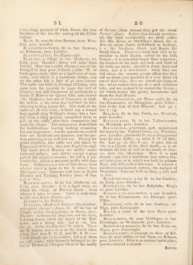 in lead, and painted Hone colour ; it was creel- ed in 1747. Birterblty-bay, Ht. In bar. Ballinahinch, CO. Galway, prov. Connaught. Bi?. T^s-H ALL, fit. in bar. Moycullen, co. Galway, prov. Connaught. Bishop’s-court, a handfome feat of George Ponfonby, efq. fit. near Crofs Keys, co. Kildare, prov. Leinfier ; near which, on the fummit of a hill, Hand the ruined church and tower of Aughterard.—Alfo a parifh in co, Waterford, prov. Munfter. Bishop’s-hALL, the feat of Samuel Boyce, efq. near Waterford, in co. Waterford, prov. Muniler. Bishop’s-isle, an ifiand fit. near bar, Moy- fena, coail of co. Clare, prov. Munfter. Black^abbey, lit, in parifh St. Andrew, co. Down, prov. Ulfier ; formerly an abbey of Bcnedifline monks, founded by John de Cour- cy, before the year 1210. Black-bank, fit, in co. Armagh, prov. Ul- fier ; 55 miles from Dublin : the mountain lands hereabout appear to have been formerly cultivated ; vefliges of the plough are Hill vi- fible there. Black-bull, fit. in co. Wicklow, prov, Deinfier. Black-bull-tnn, fit. in co. Meath, prov. Leinfler ; about 10 miles from Dublin. Black-castle, fit. in bar. Navan, co. ^leath, prov. Lcinfier. —The like in bar. Cor- kerry, co. Wefimeath, prov. Leinfier. Black-cave-head, a (^ape in bar. Glen- arm, CO. Antrim, prov. Ulfier. Blackhall-head, a cape in bar. Bear and Bantry, co. Cork, prov. Munfter. Bl ACK-H ARBoupv, fit. in bar. Erris, co.lMayo, prov. Connaught, oppofitc the Atlantic ocean. •pLACK-Haven, fit. in bar. Glenarm, co. Antrim, prov. Ulfier. Black-head. There are 3 fo called, in bar. Belfaft, co. Antrim, prov. Ulfier. 2d in bar^ Courceys, co. Cork, prov. Munfier. 3d^in bar. Burrin, co. Clare, prov. Munfier. Black-lion, a village in bar. Skrecn, co. Meath, prov. Leinfier, 19 miles from Dublin. Black-lion-inn, lit in co. Cavan, prov. Ulfier, above 84 miles from L>ublin ; it is other- wife called Largely^ and a mile beyond it are the ruins of a church.. Black-mills, fit. in co. Dublin, prov, Leinfier, 2 miles beyond Chapelizod, and 4J from the cafile ot Dublin. They were the firfi erefted in Ireland fo.r tiic purpofe of flattening 4ron. BlAciCMooR-HiLL, a mountain in bar. Tal- bot’s-town, -CO. Wicklow, prov. Leinfler. Black-rock, a large and bandfome . village .in bar. Half-Ralhdov/n., co. Dublin, prov. M I^einficr, 4 miles from the cafile of Dublin, It is moft agreeably fcated on. Dublin bay, and has a flue profpefl, on one flde of the numerous vcfiels that arrive in or go out of the harbour, and on the otlier of the adjacent country, ter- minated by the mountains of Wicklow. Tiie plealing lituation of this place, purity of the air, and conveniency for bathing, induces per- fons of the firfi difiinTion to choofe it for their fummer refidence. Near it is Neptune the ele- gant feat of lord CionmeL—Alio a country refi- dence of lord Cloncurry.—Likewife the name of a rock lit. in the bay of Galway, prov. Connaught, lat. 53 : 55, Ion. 10 : 47. — Ano- ther on coaft of co. Sligo, prov. Connaught.— Alfo an ifiand near bar. Forth, on coafi of co, Wexford, prov. Leinfier. Black-rocks, rocks fo called fit. on the coafi of co. Mayo, and bar. Erris, prov. Con- naught. Bl acksod-b AY, fit. in bar. Erris, co, Mayo, prov. Connaught. BlackstAFF-RivER, fit. in CO. Down, prov. Ulfier ; called alfo Annadorn river,^ from an in- confiderable place of that name near which it riles, taking a S. W. courfe, and falls into the N. end of the inner bay of Dundriim. BlACKSTAiPvS mountainsj fit. in co. Car]ov,% prov. Leinfier. Blackstones mountains^ fit. in bar. Dunker- 011, CO. Kerry, prov. Munfier. Blackwater-bridge, lit. in co. Kildare, prov. Leinfier, 22 miles from Dublin; one mile and half beyond which are Rylough ruins. Bl ACKWATER-FOOT, fit. ixi CO. Down, prov. Ulfier, above 72 miles from Dublin ; near which is a feat of the earl of Charlcmont^ in an ifiand in Lough-Neagh, near Cooney ifiand. Bi. ACXWATEr-river, a large river which ri- fe s in co. Kerry, prov. Munfier, and having palfed feveral towns in the co. Cork, falls into the lea at Youghal. — Alfo feveral other rivers of fame name, viz. ift that whicii runs thro’ the co. Armagh, prov. Ulfier, and falls into Lough Neagh. 2d in co. Meath, prov. Leinfier, whicii falls into the Boyne at Navan. 3d in co. Long- ford, prov. Leinfier, which fails into the Shan- non N. of Laneiborough, .and 4th in the co. Wexford, prov. Leinfier, which is lofi in the fea at Ban now bay. Blackwater-town, fit. in bar. Armagh^ co. Armagh, prov. Ulfier ; above 66 miles from Dublin.—Alfo a village in co. Wexford^ prov. Leinfier, where fairs are held on 25 Maro Blackwood, fit. inco. Down, prov. Ulfier. Bl ADHMA-SLiABH,[or Slleub-bloom) a range of mountains between the King and Queen’s co. prov. Leinfier, which in antient times was one of the boundaries of Munfier on the Leinfier fide ; there is fiill remaining in ihde moun-
