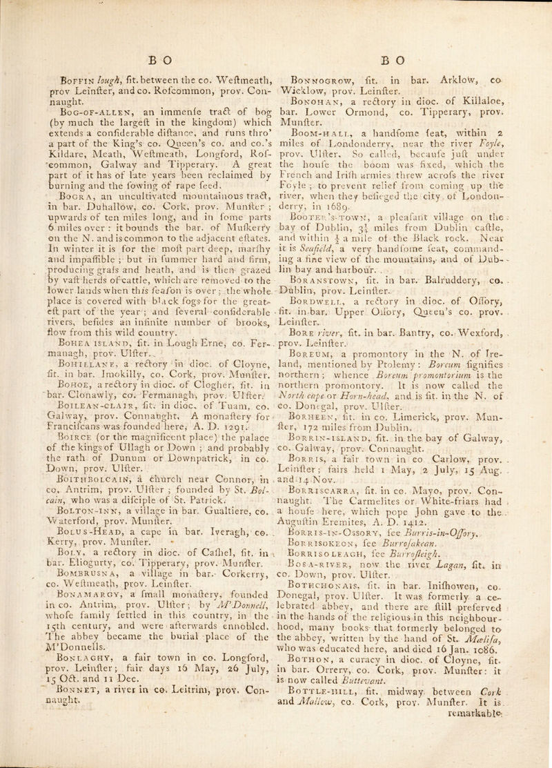 taiQsalarge pyramid of white ftones, the true liinulacre of the fuir-hre among all the Celtic nations. Blan, fit. near the river Barrow, inco. Wex- ford, prov. Lcinfler. Blanchfield-town, fit. in bar. Gowran, CO. Kilkenny, prov. Leinfter. Blaney-castle, fee Blayney-cajlle. Blarney, a village in, bar. Mulberry, co. Cork, prov. Manlier; above 128 miles from Dublin. Here was a caftle efteemed one of the flrongefl in that prov. it hands 3 miles W. of Cork upon a rock, clofe to a fmall rivei of fame name, over which is a handfome bridge, and on the other £de a lake of 30 acres extent. The caflle was built by Cormac M’Carty, who came into the lordlhip in 1449; Clancarty was hrft fummoned to parliament as baron of Blarney by Queen Eliz. and created vile. Mulkerry and earl of Clancarty in 1638, the IG Car. 2. the cllate was forfeited by their adhering to king James I Id. The v/alls of the callle are 18 feel thick ; it Hood out a formal liege againll king M'hlliam’s forces, but a bat- tery from a riling ground, compelled them to give up the caflle, after their commander had made his efcape. The conquerors deraolilhed the fortifications, leaving nothing remaining but one large tower ; but the apartments eredled lince are handfome and fpacious, and the gar- dens adjoining it are well laid out. During the grand rebellion, this callle was alfo taken by -Roger earl of Grrerj, then lord Broghlll in 1646. The lands about Blarney are mohly under corn and pafture, and dairies occupy a great part of the adjacent country^ the foil is a yel- iowifliclay, which is manured moftly with lime Hone. At Blarney is a vein of lime-hone, from whence there is none to the N. nearer than Blacliwatcr river. Fairs are held here on Eaher Monday and Tuefday, 8 and 9 June, 28 Sep. and II Nov. Blarney-river, lit. in bar. Mulkerry, co. Cork, prov. Muniler : it is a fmall river, on which the village of Blarney hands ; from whence it takes its name. Upon a rock dole to this river hands Blarney cajite., BLxtsKET's, fee Blajques. Bl A soiH’-s, (Blafkets or Biafqrcf) iOands other- wife called FerrctcBs ijlands, lit. off the bay of Dingle, in bar. Corkaguinny, co. Kerry, prov, klunfler : between the large one and the main, is a deep found called the found of the Elaf- quets, and a hrong tide. Lat 52 : 00, Ion. • 10 : 30. it lies diredly thro’ N. and S; There are 10 fathom water in it at the loweh tides, which flow here E. N. E, and W. S, W. — Thefe iilands are 12 in number, but 4 of them are only rocks ; they formerly belonged to the carl of Dcfmor.d, who gave them to the family of Ferreter^ from whence they got the name FerreteBs ijlands. Befides that already mention- ed, the moh confiderable are thofe called Inis Afac Kilane or Mackilan’s ildand, Inh ni Broe or quern ifland, Inihufkard or IniJInugh^ i. e. the Northern ifland, and Beginis the SmalJ ifland. There is a fmall bird laid to be peculiar to thefe iilands, called by the Irifh Gourdet ; it is fomewhat larger than a fparFow,, thji feathers of the back are dark, and thofe of the bellv are white, the bill is hrait, fliort and thick, and it is web-footed : when thev are firh taken, the country people amrm that they call up about a tea Ipoonful of a very foetid oil out of their bills ; they are almoh one lump of fat ; when roahed they are O'! a moh delicious tahe, and are reckon’d to exceed the Ortolan for which reafon the gentry hereabouts call them the Irijh Ortolon.. Bl A YNEY-CA s^TLE, (or Bianey cajlk) fit. in bar, Cremourne, co. Monaghan, prov. Ulller here is the feat of lord Blayney. Lat. 54 : 7 Ion. 7 ; Q, Bee SKIN, fit. in bar. Forth, co. Wexford, prov. Lein her. Blessed ROCK, fit. in bar. Talbot’s-town, CO. Wicklow, prov.. Leinher, Blessington, a borough, poh, market and fair tov/n in bar. Talbot’s-town, co. Wicklow, prov. Leinher ; pleafantly fit. on a rifing ground near the river Liffey, 14 miles S. W'. of Dub- lin. Lat, 33 r 10, Ion. 6 : 40. It gave title of vife. to a branch of the Boyle family, as it af- terwards did tliat of earl to the family of Stew- art, the'n vife. Mountjoy. Here is a neat church ; and alfo a handfome feat with a cha- pel belonging to it, which was built by primate Boyle, who firh erehed this town. It returns 2 members to parliament; patron, the marquis of Downfhire. Fairs are held 12 May, 5 July and 12 Nov, Blind-harbour, a hay fit. in bar Carbery, CO. Cork, prov. Munher, Bloghnane, fit. in bar. Ballybritt, King’s CO. prov, Leinher. B loody-e AR LxVND-PoiNT, a copc fo Called, lit, in bar. Kiimacrenan, co.^ Donegal, prov. Ulher. Bo AH IN SHI rocks, fit. in bar. Carbury, co. Sligo, prov. Connaught, Bo AND, a name of the river Boyne., prov. Leinher. Board-town, fit. near Mullingar, in bar. Fertullagh, co. Wehmeath, prov, Leinher. Bockworth mountains, lit. in bar. Ends, co. Mayo, prov. Connaught, ' Boden’s-town, a vicarage in dice, of Kil- dare, lit, near Sallins, in bar. Naas, co. Kildare, prov, Leinher. Here is an antient burial place, and the ruins of a church. Boffin