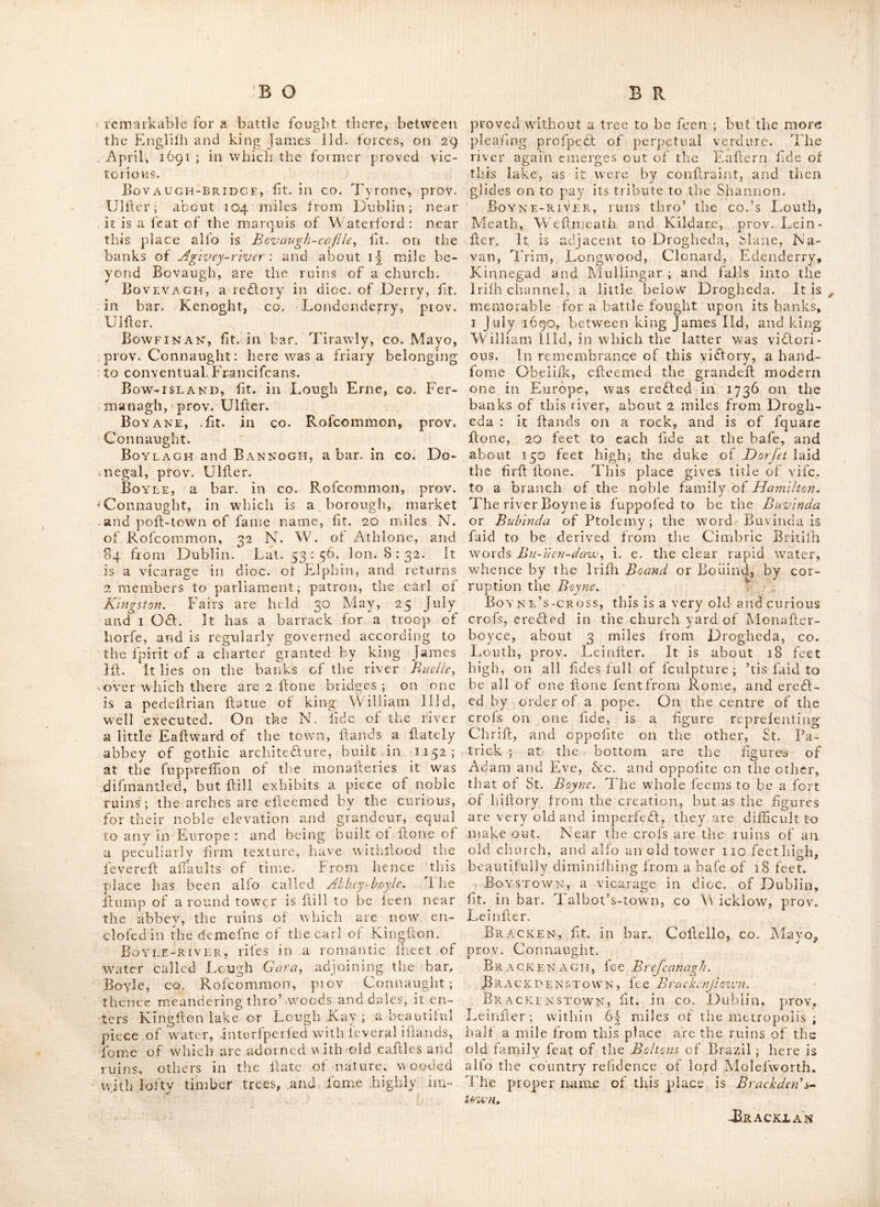Boffin hugh^ fit. between the co. Weflmeath, prov Lemfier, and co. Rofcommon, prov. Con- naught. Bog-of-allen, an iinmenfe tra£l of bog (by much the larged in the kingdom) which extends a confiderable didance, and funs thro’ a part of the King’s co. Qiieen’s co. and co.’s Kildare, Meath, Wedmcath, Longford, Rof- 'Gommon, Galway and I'ipperary. A great part of it has of late years been reclaimed by burning and the fowing of rape feed, Bogra, an uncultivated mountainous tra(d, in bar. Du hallow, co. Cork, prov. Munder ; upwards of ten miles long, and in fome parts 6 miles over : it bounds the bar. of Mufiverfy on the N. and is common to the adjacent edates. In winter it is for the mod part deep, marlhy and impadible ; but in fummer hard and firm, producing grals and heath, and is then grazed by vad herds of cattle, which are removed to the ' lower lands when this feafon is over; the wiiole- place is covered with bbick fogs-for the greats cd part of the year: and feveral confiderable * rivers, befides an infinite number of brooks, flow from this wild country. Bohea island, fit. in Lough Erne, co. Fer-. managh, prov. Ulder, . Bohillane, a reflory in dioc. of Gloyne, fit. in bar. Iraokilly, co. Cork, prov. Munder. Bohoe, a re£tory in dioc. of Cloglier, fit. in bar. Clonawly, GO. Fermanagh, prov. UIder. Eoilean-glaiR,. fit, in dioc, of Tuam, co. Galway, prov. Connatight, A monadery for- Francifcans was founded here,- A. D. 1291.- Boirce (or the magnificent place) the palace of the kings of Uilagh or Down ; and probably the rath of Dunum or Downpatrick, in co. Down, prov. UIder. BoithbqlcAIN, a church near Connor, in . CO, Antrim, prov. UIder ; founded by St. Boi- cain^ ^who was a difciple of St. Patrick. Bolton-inn, a village in bar. Gualtiere, co, ’Waterfold, prov. Munder. Bolus-Head, a cape in bar. Iveragh,'co. . Kerry, prov. Munder. Boly, a reflory in dioc. of Cadiel, fit. in ■» bar. Eliogurty, co. Tipperary, prov. Munder. Bombrusna, a village in bar.- Corkerry, CO. Wedmeath, prov. Leinder. Bonamargy, a fmall nionadery, founded in co. Antrim, prov. UIder; by M'Donyicll^ whofe family fettled in this country, in the 15th century, and were afterwards ennobled. 'Fhe abbey became the burial place of the McDonnells. Bonlaghy, a fair town in co. Longford, prov. Leinder; fair days 16 May, 26 July, 15 Oft. and II Dec. Bonnet, a river in co. Leitrim, prov. Con- naught. Bonnogrow, fit. in bar. Arklow, ca Wicklow, prov. Leinder. Bonohan, a reftory in dioc. of Kiilaloe, bar. Lower Ormond, co. Tipperary, prov, Munder. Boom-halt,, a handforae (eat, within 2 miles of lyondonderry, near the river Foylcy prov. UIder, So called, becaufe jud under the houfe the boom was fixed, which the French and Irilh armies threw acrofs the river Foyle ; to prevent relief from coming up the river, when they belieged the city, of London- derry, in 1689. BootepPs-town, a plcafant village on the bay of Dublin, gj- miles from Dublin cadle, and within a mile of the Black rock. Near it is Seafii^ldy a very handfome feat, command- ing a fine view of the mountains,- and of Dub- lin bay and haibour. . Boranstown, fit. in bar. Balfuddery, ca. Dubli n, prov. Leinder.. Bordw.ell, a reftory in dioc. of OITory, fit. in-bar. Upper OiFory, Queen’s co. prov* Leinder., Bore rivers fit. in bar. Bantry, co. Wexford, prov. Leinder.' Boreum, a promontory in the N. of Ire- land, mentioned by Ptolemy : Boreum fignifies northern ; whence Boreum promontorlum is the northern promontory. It is now called the N.orth cape or Horn-heady and is fit. in the N. of co. Donegal, prov. UIder. Borheen, fit. in co. Limerick, prov. Muii- der, 172 miles from Dublin. Borrin-ISLAND, fit. ill the bav of Galway, co. Galway, prov. Connaught. Borris, a fair town in co Carlow, prov. Leinder; fairs held i May, 2 July, 15 Aug. andH4 Nov. Bo RRiscARRA, fit. ill CO. Mayo, prov. Con- naught. The Carmelites or. White-friars had a houfe here, which pope John gave to the., Augudin Eremites, A. D. 141,2. PioRRis-iN-OssoRY, fee Burris-hi’-OjJory, B0RRISOKEON4 fee Burrojakean, . Borrisoleagh, fee Burrojleigh. Bos A-RIVER, now the river Lagan, fiti. in- co. Down, prov. UIder. Bothchonais, fit. in bar. Inifliowen, co. Donegal, prov. UIder. It was formerly a ce- lebrated abbey, and there are dill preferved in the hands of the religious in this neighbour- hood, many books- that formerly belonged ta the abbey, written by the hand of St. JHielifa, who was educated here, and died 16 Jan, 1086. Bothon, a curacy in dioc. of Cloyne, fit. in bar. Orrery, co. Cork, prov, Munder: it is now called Buttev.ant, Bottle-hill, fit. midway, between Cork and co, Cork, proy. Alunder. It is. remarkable;