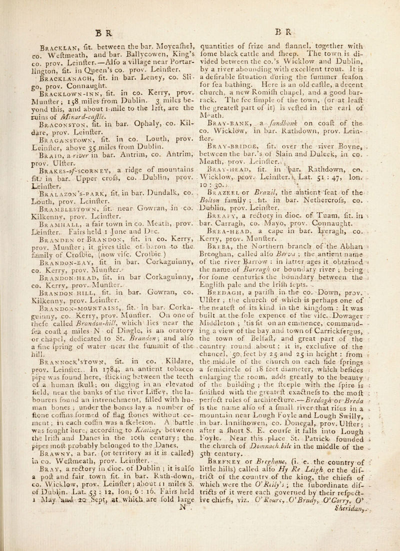 t 5 remarkable for a battle fought there, between the Englifh and king James lid. forces, on 29 April, 1691 ; in which the former proved vic- torious. Bovaugh-bridge, ht. in co. Tyrone-, prov. Ulflcr; about 104 miles from Dublin; near it is a feat of the marquis of Waterford : near this place alfo is Bcvangh-cajlle^ lit. on the banks oi Agivey-rivcr \ and about i-| mile be- yond Bovaugh, are the ruins of a church. Bovevagh, a reblcry in dice, of Derry, lit. in bar. Kenoght, co. Londonderry, piov. Ulfler. Bowfinan, ht.bin bar. Tirawly, co. Mayo, , prov. Connaught: here was a friary belonging • to conventual. Francifeans. ^ Bow^ISLAND, fit. in Lough Erne, co. Fer- managh, ‘ prov. under. Boyane, ,lit. in co. Rofoommon, prov, = Connaught. Boylagh and Bx\nnogh, a bar. in co. Do- .negal, prov. Ulller. Boyle, a bar. in co. Rofeommon, prov. ^Connaught, in which is a borough, market .and poft-town of fame name, lit. 20 miles N. of Rofeommon, 32 N. W. ot Athlone, and 84 from Dublin. Lai. 53 : 56, 1011.8:32. It is a vicarage in dioc. ol Elphin, and returns 2 members to parliament; patron, the earl ol Kingston. Fairs are held 30 May, 25 July and I OS:. It has a barrack for a troop of liorfe, and is regularly governed according to the fpirit of a charter granted by king James lid. it lies on the banks of the river Bucllcy • over which there are 2 Idone bridges ; on one is a pedellrian Idatue of king William Illd, well executed. On the N. lidc of the river a little Eallward of the town, Idands a {lately abbey of gothic architedlure, built in 1152; at the fupprellion ol tlie monaheries it was difmantle'd, but hill exhibits a piece of noble ruins; the arches are eheemed by the curious, for their noble elevation and grandeur, equal to any in Europe : and being built ot idone of a peculiarly firm texture, have withllood tlie fevereld allaults of time. From hence this place has been alfo called Ahhcy-bfjylc. 1 lie hump of a round tower is hill to be feen near the abbey, the ruins of which are now eii- clofedin the demefne of the carl of Kinghon, Boyle-rivlr, riles in a romantic theet of water called Lcugh Gara^ adjoining the bar. Boyle, CO. Rofeommon, piov Connaught; thcncc meandering thro’woods and dales, it en- ters Kinghon lake or Lough Kay ; a beautitul piece of water, intorlperled with leveral iflands, fome of which are adorned \\ ith old caftles and ruins, others in the hate of nature, wooded with lofty timber trees, .and home highly im- proved without a tree to be feen ; but the more pleafng profpedd of perpetual verdure, 'idle river again emerges out of the Eaflern fde of this lake, as it were by conhraint, and then glides onto pay its tribute to the Shannon. Boyne-river, runs thro’ the co.’s Louth, Meath, Wehnieath and Kildare, prov. Lein- her. It is adjacent to Drogheda, blane, Na- van, 'I’rim, Longwood, Clonard, Edeiiderry, Kinneead and Mullingar; and falls into the Irifli channel, a little belovV Drogheda. It is memorable for a battle fought upon its banks, I July 1690, between king James lid, and king William llld, in which the latter v^as vidlori- ous. In remembrance of this vi^lorv, a hand- lome Obelific, efleemed the grandeft modern one in Europe, was erefted in 1736 on the banks of this river, about 2 miles from Drogh- eda : it Hands on a rock, and is of fquare Hone, 20 feet to each fide at the bafe, and about 150 feet high; the duke of Dorfet laid the HrH Hone. This place gives title of vife. to a branch of the noble family of Hamilton, The river Boyne is fuppofed to be the Buvinda or Bubinda of Ptolemy; the wmrd Buvinda is faid to be derived from the Cimbric Britilh words Bu-uen-da‘Lv.f i. e. the clear rapid water, whence by the IriHi Boand or Bodind., by cor- ruption the Boyne. ^ , Boyne’s-CROSS, this is a very old- and curious crofs, eredled in the church yard of MonaHer- boyce, about 3 miles from Drogheda, co. Louth, prov. LeinHer. It is about 18 feet high, on all fides lull of fculpture; ’tis faid to be all of one Hone fentfrom Rome, and eredl- ed by order of a pope. On the centre of the crols on one lide, is a Hgure reprelenting* ChriH, and eppolite on the other, St. Pa- trick ; at the bottom are the Hgure^ of Adam and Eve, he. and oppolite on the other, that of St. Boyne. The whole feems to be a fort of liiHory from the creation, but as the figures are very old and imperfeSl, they are difficult to make out. Near the crofs are the ruins of an old clinrch, and alfo an old tower no feet high, beautifully diminilhing from a bafe of 18 feet. . Boystown, a vicarage in dice, of Dublin, fit. in bar. Talbot’s-town, co W icklow, prov. LeinHer. Bracken, Ht. in bar. CoHello, co. Mayo, prov. Connaught. Bracken A gh, fee Brefcanagh. Brackdenstown, fee Brackcnjloivn. BrACKENSTowN, lit, ill CO, Dublin, prov, LeinHer; within miles of the metropolis ; half a mile from this place are the ruins of the old family feat of the Boltons of Brazil; here is alfo tlie country refidence of lord Molefworth, The proper mime of this place is BrackdcKs^ town. -Brackxan